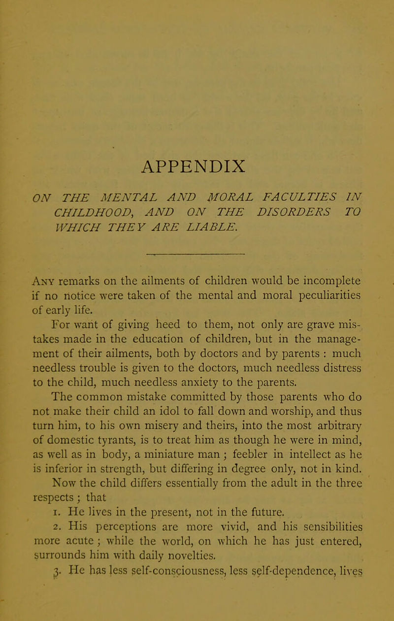 APPENDIX ON THE MENTAL AND MORAL FACULTIES IN CHILDHOOD, AND ON THE DISORDERS TO WHICH THEY ARE LIABLE. Any remarks on the ailments of children would be incomplete if no notice were taken of the mental and moral peculiarities of early life. For want of giving heed to them, not only are grave mis- takes made in the education of children, but in the manage- ment of their ailments, both by doctors and by parents : much needless trouble is given to the doctors, much needless distress to the child, much needless anxiety to the parents. The common mistake committed by those parents who do not make their child an idol to fall down and worship, and thus turn him, to his own misery and theirs, into the most arbitrary of domestic tyrants, is to treat him as though he were in mind, as well as in body, a miniature man ; feebler in intellect as he is inferior in strength, but differing in degree only, not in kind. Now the child differs essentially from the adult in the three respects; that 1. He lives in the present, not in the future. 2. His perceptions are more vivid, and his sensibilities more acute ; while the world, on which he has just entered, surrounds him with daily novelties. 3. Fie has less self-consciousness, less self-dependence, lives