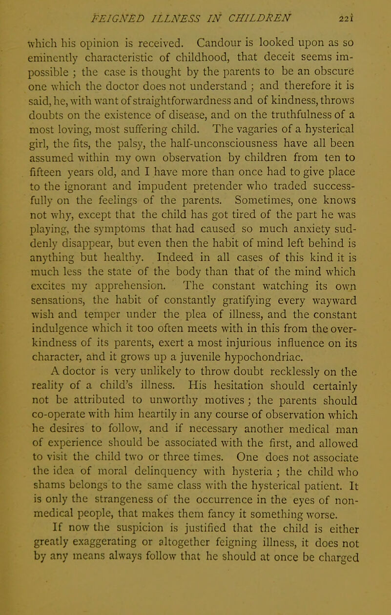 which his opinion is received. Candour is looked upon as so eminently characteristic of childhood, that deceit seems im- possible ; the case is thought by the parents to be an obscure one which the doctor does not understand ; and therefore it is said, he, with want of straightforwardness and of kindness, throws doubts on the existence of disease, and on the truthfulness of a most loving, most suffering child. The vagaries of a hysterical girl, the fits, the palsy, the half-unconsciousness have all been assumed within my own observation by children from ten to fifteen years old, and I have more than once had to give place to the ignorant and impudent pretender who traded success- fully on the feelings of the parents. Sometimes, one knows not why, except that the child has got tired of the part he was playing, the symptoms that had caused so much anxiety sud- denly disappear, but even then the habit of mind left behind is anything but healthy. Indeed in all cases of this kind it is much less the state of the body than that of the mind which excites my apprehension. The constant watching its own sensations, the habit of constantly gratifying every wayward w’ish and temper under the plea of illness, and the constant indulgence which it too often meets with in this from the over- kindness of its parents, exert a most injurious influence on its character, and it growrs up a juvenile hypochondriac. A doctor is very unlikely to throw doubt recklessly on the reality of a child’s illness. His hesitation should certainly not be attributed to unworthy motives; the parents should co-operate wflth him heartily in any course of observation wThich he desires to follow7, and if necessary another medical man of experience should be associated with the first, and allowed to visit the child two or three times. One does not associate the idea of moral delinquency with hysteria ; the child who shams belongs to the same class wfith the hysterical patient. It is only the strangeness of the occurrence in the eyes of non- medical people, that makes them fancy it something wrorse. If now the suspicion is justified that the child is either greatly exaggerating or altogether feigning illness, it does not by any means always follow that he should at once be charged