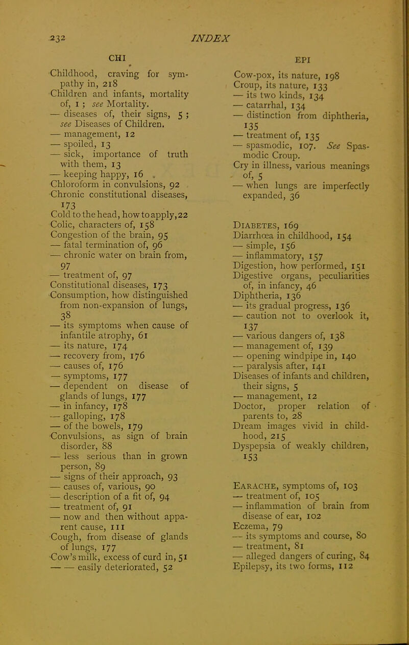 CHI EPI Childhood, craving for sym- pathy in, 218 Children and infants, mortality of, 1 ; see Mortality. — diseases of, their signs, 5 ; see Diseases of Children. — management, 12 — spoiled, 13 — sick, importance of truth with them, 13 — keeping happy, 16 . Chloroform in convulsions, 92 Chronic constitutional diseases, 173 Cold to the head, how to apply, 22 Colic, characters of, 158 Congestion of the brain, 95 — fatal termination of, 96 — chronic water on brain from, 97 — treatment of, 97 Constitutional diseases, 173 Consumption, how distinguished from non-expansion of lungs, 38 — its symptoms when cause of infantile atrophy, 61 — its nature, 174 — recovery from, 176 — causes of, 176 — symptoms, 177 — dependent on disease of glands of lungs, 177 — in infancy, 178 — galloping, 178 — of the bowels, 179 Convulsions, as sign of brain disorder, 88 — less serious than in grown person, 89 — signs of their approach, 93 — causes of, various, 90 — description of a fit of, 94 — treatment of, 91 — now and then without appa- rent cause, hi Cough, from disease of glands of lungs, 177 ■Cow’s milk, excess of curd in, 51 easily deteriorated, 52 Cow-pox, its nature, 198 Croup, its nature, 133 — its two kinds, 134 — catarrhal, 134 — distinction from diphtheria, 135 — treatment of, 135 — spasmodic, 107. See Spas- modic Croup. Cry in illness, various meanings of, 5 — when lungs are imperfectly expanded, 36 Diabetes, 169 Diarrhoea in childhood, 154 — simple, 156 — inflammatory, 157 Digestion, how performed, 151 Digestive organs, peculiarities of, in infancy, 46 Diphtheria, 136 — its gradual progress, 136 — caution not to overlook it, 137 — various dangers of, 138 — management of, 139 — opening windpipe in, 140 — paralysis after, 141 Diseases of infants and children, their signs, 5 — management, 12 Doctor, proper relation of ■ parents to, 28 Dream images vivid in child- hood, 215 Dyspepsia of weakly children, 153 Earache, symptoms of, 103 — treatment of, 105 — inflammation of brain from disease of ear, 102 Eczema, 79 — its symptoms and course, 80 — treatment, 81 — alleged dangers of curing, 84 Epilepsy, its two forms, 112