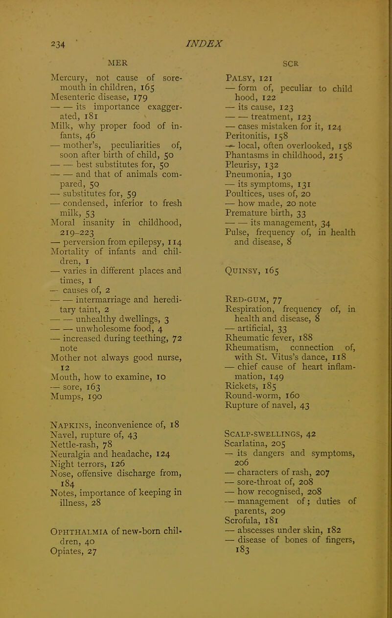 MER Mercury, not cause of sore- mouth in children, 165 Mesenteric disease, 179 its importance exagger- ated, 181 Milk, why proper food of in- fants, 46 — mother’s, peculiarities of, soon after birth of child, 50 best substitutes for, 50 and that of animals com- pared, 50 — substitutes for, 59 — condensed, inferior to fresh milk, 53 Moral insanity in childhood, 219-223 — perversion from epilepsy, 114 Mortality of infants and chil- dren, 1 — varies in different places and times, 1 — causes of, 2 intermarriage and heredi- tary taint, 2 unhealthy dwellings, 3 unwholesome food, 4 — increased during teething, 72 note Mother not always good nurse, 12 Mouth, how to examine, 10 — sore, 163 Mumps, 190 Napkins, inconvenience of, 18 Navel, rupture of, 43 Nettle-rash, 78 Neuralgia and headache, 124 Night terrors, 126 Nose, offensive discharge from, 184 Notes, importance of keeping in illness, 28 Ophthalmia of new-born chil- dren, 40 Opiates, 27 SCR Palsy, 121 — form of, peculiar to child hood, 122 — its cause, 123 treatment, 123 — cases mistaken for it, 124 Peritonitis, 158 —- local, often overlooked, 158 Phantasms in childhood, 215 Pleurisy, 132 Pneumonia, 130 — its symptoms, 131 Poultices, uses of, 20 — how made, 20 note Premature birth, 33 — — its management, 34 Pulse, frequency of, in health and disease, 8 Quinsy, 165 Red-gum, 77 Respiration, frequency of, in health and disease, 8 — artificial, 33 Rheumatic fever, 188 Rheumatism, connection of, with St. Vitus’s dance, 118 — chief cause of heart inflam- mation, 149 Rickets, 185 Round-worm, 160 Rupture of navel, 43 Scalp-swellings, 42 Scarlatina, 205 — its dangers and symptoms, 206 — characters of rash, 207 — sore-throat of, 208 — how recognised, 208 — management of; duties of parents, 209 Scrofula, 181 — abscesses under skin, 182 — disease of bones of fingers, 183