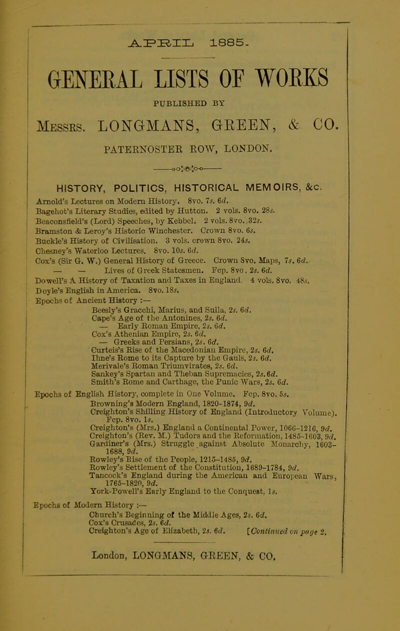 APBIL 1885 GENERAL LISTS OF WORKS PUBLISHED BY Messrs. LONGMANS, GREEN, & CO. PATERNOSTER ROW, LONDON. oo^ific’.o-o HISTORY, POLITICS, HISTORICAL MEMOIRS, &c. Arnold’s Lectures on Modem History. 8vo. 7s. 6d. Bageliot’s Literary Studies, edited by Hutton. 2 vols. 8vo. 28o'. Beaconsfield’s (Lord) Speeches, by Kebbel. 2 vols. 8vo.,32s. Bramston & Leroy’s Historic Winchester. Crown 8vo. Us. Buckle’s History of Civilisation. 3 vols. crown Svo. 24s. Cliesney’s Waterloo Lectures. 8vo. 10s. 6rf. Cox’s (Sir G. W.) General History of Greece. Crown Svo. Maps, 7s. 6d. — — Lives of Greek Statesmen. Fcp. 8vo. 26’. 6d. Dowell’s A History of Taxation and Taxes in England. 4 vols. 8vo. 48a. Doyle’s English in America. Svo. 186’. Epochs of Ancient History :— Beesly’s Gracchi, Marius, and Sulla, 2s. 6cl. Cape’s Age of the Antonines, 2s. 6d. — Early Roman Empire, 2s. Gd. Cox’s Athenian Empire, 2s. 6d. — Greeks and Persians, 2a. Gd. Curteis’s Rise of the Macedonian Empire, 2s. Gd. lime’s Rome to its Capture by the Gauls, 2s. Gd. Merivale’s Roman Triumvirates, 2s. Gd. Sankey’s Spartan and Theban Supremacies, 2a. 6d. Smith’s Rome and Carthage, the Punic Wars, 2s. Gd. Epochs of English History, complete in One Volume. Fcp. 8vo. 56’. Browning’s Modern England, 1820-1874, 9d. Creighton’s Shilling History of England (Introductory Volume). Fcp. 8vo. Is. Creighton’s (Mrs.) England a Continental Power, 106G-121G, 9d. Creighton’s (Rev. M.) Tudors and the Reformation, 1485-1603, 9d. Gardiner’s (Mrs.) Struggle against Absolute Monarchy, 1603- 1688, 9rf. Rowley’s Rise of the People, 1215-1485, 9d. Rowley’s Settlement of the Constitution, 1689-1784, 9d. Tancock’s England during the American and European Wars, 1765-1820, 9d. York-Powell’s Early England to the Conquest, Is. Epochs of Modem History :— Church’s Beginning of the Middle Ages, 2s. Gd. Cox’s Crusades, 2s. Gd. Creighton’s Age of Elizabeth, 2s. Gd. [Continued on page 2.