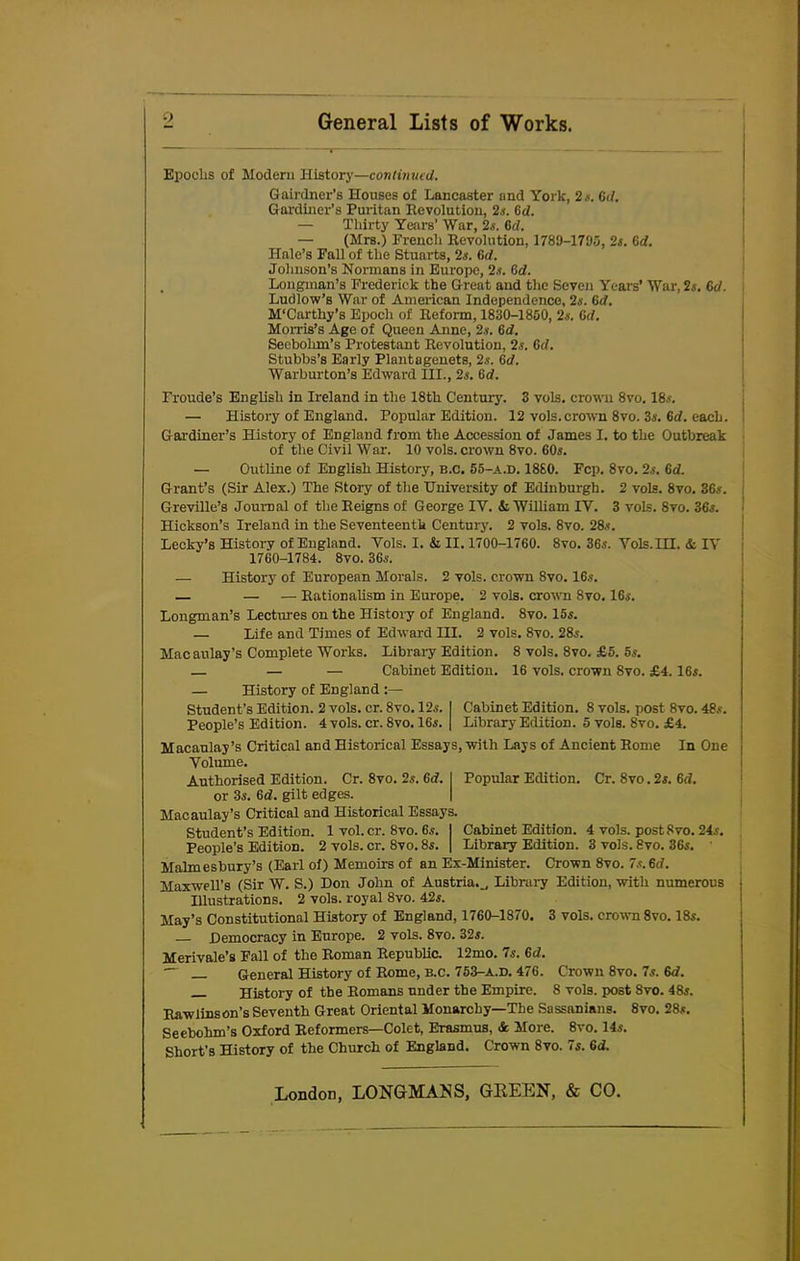 Epochs of Modern History—continued. Gainlner’s Houses of Lancaster and York, 2*. (id. Gardiner’s Puritan Revolution, 2s. (id. — Thirty Years’ War, 2s. (id. — (Mrs.) French Revolution, 1789-1793, 2s. 6d. Hale’s Pall of the Stuarts, 2s. 6d. Johnson’s Normans in Europe, 2.?. (id. . Longman’s Frederick the Great and the Seven Years’ War, 2s. Cd. Ludlow’s War of American Independence, 2s. 6d. M'Carthy’s Epoch of Reform, 1830-1850, 2s. (id. Morris’s Age of Queen Anne, 2s. 6d. Secbohm’s Protestant Revolution, 2.s. 6d. Stubbs’s Early Plantagenets, 2s. (id. Warburton’s Edward III., 2s. fitf. Froude’s English in Ireland in the 18th Century. 3 vols. crown 8vo. 18s. •— History of England. Popular Edition. 12 vols. crown 8vo. 3s. (id. eacL. Gardiner’s History of England from the Accession of James I. to the Outbreak of the Civil War. 10 vols. crown 8vo. 60s. — Outline of English History, b.c. 55-a.d. 1880. Fcp. 8vo. 2s. (id. Grant’s (Sir Alex.) The Story of the University of Edinburgh. 2 vols. 8vo. 36s. Greville’s Journal of the Reigns of George IY. & William IY. 3 vols. 8vo. 36s. Hickson’s Ireland in the Seventeenth Centuiy. 2 vols. 8vo. 28s. Lecky’s History of England. Yols. I. & II. 1700-1760. 8vo. 36s. Vols.III. & IY 1760-1784. 8vo. 36s. — History of European Morals. 2 vols. crown 8vo. 16s. — — — Rationalism in Europe. 2 vols. crown 8vo. 16s. Longman’s Lectures on the History of England. 8vo. 15s. — Life and Times of Edward HI. 2 vols. 8vo. 28s. Macaulay’s Complete Works. Library Edition. 8 vols. 8vo. £5. 5s. — — — Cabinet Edition. 16 vols. crown Svo. £4.16s. — History of England Student’s Edition. 2 vols. cr. 8vo. 12s. I Cabinet Edition. 8 vols. post 8vo. 48s. People’s Edition. 4 vols. cr. 8vo. 16s. | Library Edition. 5 vols. Svo. £4. Macaulay’s Critical and Historical Essays, with Lays of Ancient Rome In One Volume. Authorised Edition. Cr. 8vo. 2s. 6<f. I Popular Edition. Cr. Svo. 2s. (id. or 3s. 6d. gilt edges. Macaulay’s Critical and Historical Essays. Student’s Edition. 1 vol. cr. Svo. 6s. | Cabinet Edition. 4 vols. post Svo. 24s. People’s Edition. 2 vols. cr. 8vo. 8s. | Library Edition. 3 vols. Svo. 36s. Malmesbury’s (Earl of) Memoirs of an Ex-Minister. Crown 8vo. Ts.6d. Maxwell’s (Sir W. S.) Don John of Austria.., Library Edition, with numerous Illustrations. 2 vols. royal 8vo. 42s. May’s Constitutional History of England, 1760-1870. 3 vols. crown 8vo. 18s. Democracy in Europe. 2 vols. 8vo. 32s. Merivale’s Fall of the Roman Republic. 12mo. 7s. 6d. ~~ General History of Rome, b.c. 753-a.d. 476. Crown 8vo. 7s. Gd. History of the Romans under the Empire. 8 vols. post Svo. 48s. Rawlinson’s Seventh Great Oriental Monarchy—The Sassanians. 8vo. 28s. Seebohm’s Oxford Reformers—Colet, Erasmus, & More. 8vo. 14s. Short’s History of the Church of England. Crown 8vo. 7s. Gd.