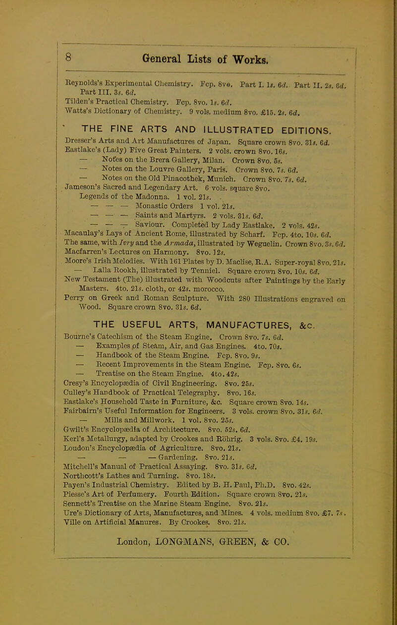 Reynolds’s Experimental Chemistry. Fcp. 8ve. Part I. D. 6d. Part II. 2.?. M. Part III. 3s. Gd. Tilden’s Practical Chemistry. Pep. 8vo. D. Gd. Watts’s Dictionary of Chemistry. 9 vols. medium 8vo. £15. 2s. Gd. THE FINE ARTS AND ILLUSTRATED EDITIONS. Dresser’s Arts and Art Manufactures of Japan. Square crown 8vo. 3D. Gd. Eastlake’s (Lady) Five Great Painters. 2 vols. crown 8vo. 16.?. — Notes on the Brera Gallery, Milan. Crown 8vo. 5s. — Notes on the Louvre Gallery, Paris. Crown 8vo. 7s. Gd. — Notes on the Old Pinacothek, Munich. Crown 8vo. 7s. Gd. Jameson’s Sacred and Legendary Art. G vols. square 8vo. Legends of the Madonna. 1 vol. 2D. . — — — Monastic Orders 1 vol. 2D. — —■ — Saints and Martyrs. 2 vols. 3D. Gd. — — — Saviour. Completed by Lady Eastlake. 2 vols. 42.?. Macaulay’s Lays of Ancient Rome, illustrated by Scharf. Fcp. 4to. 10.?. Gd. The same, with Ivry and the Armada, illustrated by Weguelin. Crown 8vo. 3.?. Gd. Macfarren’s Lectures on Harmony. 8vo. 12.?. Moore’s Irish Melodies. With 1G1 Plates by D. Maclise, R. A. Super-royal 8vo. 2D. — Lalla Rookh, illustrated by Tenniel. Square crown 8vo. 10.?. Gd. New Testament (The) illustrated with Woodcuts after Paintings by the Early Masters. 4to. 2D. cloth, or 42?. morocco. Perry on Greek and Roman Sculpture. With 280 Illustrations engraved on Wood. Square crown 8vo. 31.?. 6d. THE USEFUL ARTS, MANUFACTURES, &c. Bourne’s Catechism of the Steam Engine. Crosvn 8vo. 7s. Gd. — Examples of Steam, AD, and Gas Engines. 4to. 70s. — Handbook of the Steam Engine. Fcp. 8vo. 9?. — Recent Improvements in the Steam Engine. Fcp. 8vo. 6.?. — Treatise on the Steam Engine. 4to. 42,?. Cresy’s Encyclopaedia of Civil Engineering. 8vo. 25.?. Culley’s Handbook of Practical Telegraphy. 8vo. 16,?. Eastlake’s Household Taste in Furniture, &c. Square crown Svo. 11.?. Fairbaim’s Useful Information for Engineers. 3 vols. crown 8vo. 3D. 6d. — Mills and Millwork. 1 vol. 8vo. 25.?. Gwilt’s Encyclopedia of Architecture. 8vo. 52.?. Gd. Kerl’s Metallurgy, adapted by Crookes and Rohrig. 3 vols. Svo. £4. 19.?. Loudon’s Encyclopaedia of Agriculture. Svo. 2D. — — — Gardening. 8vo. 2D. Mitchell’s Manual of Practical Assaying. 8vo. 3D. Gd. Northcott’s Lathes and Turning. 8vo. 18?. Payen’s Industrial Chemistry. Edited by B. H. Paul, Ph.D. 8vo. 42.?. Piesse’s Art of Perfumery. Fourth Edition. Square crown Svo. 21.?. Sennett’s Treatise on the Marine Steam Engine. 8vo. 21?. Ure’s Dictionary of Arts, Manufactures, and Mines. 4 vols. medium 8vo. £7. 7s. Ville on Artificial Manures. By Crookes. Svo. 2D.