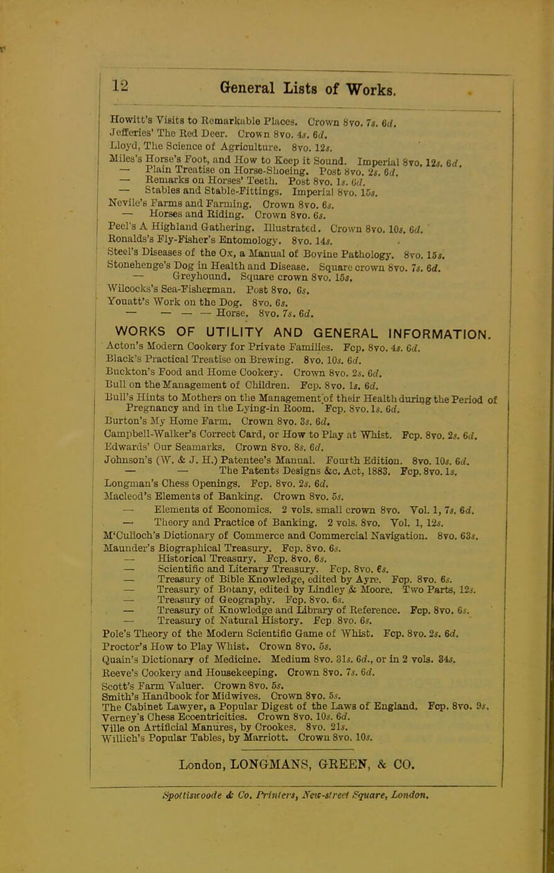 Howitt’s Visits to Remarkable Places. Crown 8vo. 7s. Gd. Jefferies’ The Red Deer. Crown 8vo. 4s. 6d. Lloyd, The Science of Agriculture. 8vo. 12s. Miles’s Horse’s Foot, and How to Keep it Sound. Imperial 8vo, 12.s. 6d — Plain Treatise on Horse-Shoeing. Post Kvo. 2s. 6d — Remarks on Horses’ Teeth. Post 8vo. Is. (id. — Stables and Stable-Fittings. Imperial 8vo. 15s. j Nevile’s Fanns and Farming. Orow'n 8vo. 6s. — Horses and Riding. Crown 8vo. 6s. j Peel's A Highland Gathering. Illustrated. Crown 8vo. 10s. Gd. Ronalds’s Fly-Fisher’s Entomology. 8vo. 14s. Steel’s Diseases of the Ox, a Manual of Bovine Pathology. 8vo. 15s. Stonehenge’s Dog in Health and Disease. Square crown 8vo. 7s. 6d. — Greyhound. Square crown 8vo. 15s, Wilcocks’s Sea-Fisherman. Post 8vo. Cs. Youatt’s Work on the Dog. 8vo. 6s. — — — — Horse. 8vo. 7s. 6d. WORKS OF UTILITY AND GENERAL INFORMATION. j Acton’s Modern Cookery for Private Families. Fcp. 8vo. 4s. 6d. 1 Black’s Practical Treatise on Brewing. 8vo. 10s. (id. Buckton’s Food and Home Cookery. Crown 8vo. 2s. 6d. Bull on the Management of Children. Fcp. 8vo. Is. (id. j Bull’s Hints to Mothers on the Management of their Health during the Period of Pregnancy and in the Lying-in Room. Fcp. 8vo. Is. (id. Burton’s My Home Farm. Crown 8vo. 3s. 6d. Campbell-Walker’s Correct Card, or How to Play at Whist. Fcp. 8vo. 2s. 6d. Edwards’ Our Seamarks. Crown 8vo. 8s. 6d. | Johnson’s (W. & J. H.) Patentee’s Manual. Fourth Edition. 8vo. 10s. 6d. — — The Patents Designs &c. Act, 1883. Fcp. 8vo. Is. Longman’s Chess Openings. Fcp. 8vo. 2s. 6d. Macleod’s Elements of Banking. Crown 8vo. 5s. — Elements of Economics. 2 vols. small crown 8vo. Vol. 1, 7s. 6d. —■ Theory and Practice of Banking. 2 vols. 8vo. Yol. 1, 12s. j M’Cul'loch’s Dictionary of Commerce and Commercial Navigation. 8vo. 63s. Maunder’s Biographical Treasury. Fcp. 8vo. 6s. Historical Treasury. Fcp. 8vo. 6s. Scientific and Literary Treasury. Fcp. 8vo. 6s. Treasury of Bible Knowledge, edited by Ayre. Fcp. 8vo. 6s. Treasury of Botany, edited by Bindley .& Moore. Two Parts, 12s. Treasury of Geography. Fcp. 8vo. 6s. Treasury of Knowledge and Library of Reference. Fcp. 8vo. 6s. Treasury of Natural History. Fcp 8vo. 6s. Pole’s Theory of the Modern Scientific Game of Whist. Fcp. 8vo. 2s. 6<i. Proctor’s How to Play Whist. Crown 8vo. 5s. Quain’s Dictionary of Medicine. Medium 8vo. 31s. Gd., or in 2 vols. 34s. Reeve’s Cookery and Housekeeping. Crown 8vo. 7s. Gd. Scott’s Farm Valuer. Crown 8vo. 5s. Smith’s Handbook for Midwdves. Crown 8vo. 5s. The Cabinet Lawyer, a Popular Digest of the Laws of England. Fcp. 8vo. 9s. Vemey’s Chess Eccentricities. Crown 8vo. 10s. 6c/. Ville on Artificial Manures, by Crookes. 8vo. 21s. Willich’s Popular Tables, by Marriott. Crown 8vo. 10s. London, LONGMANS, GREEN, & CO. Spottisuoode <£ Co. Printers, 27eic-street Square, London.