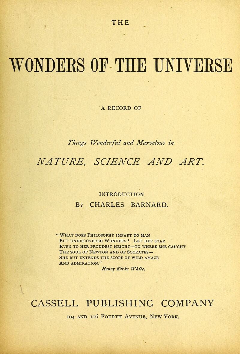THE WONDERS OF THE UNIVERSE A RECORD OF Things Wonderful and Marvelous in NATURE, SCIENCE AND ART. INTRODUCTION By CHARLES BARNARD. What does Philosophy impart to man But undiscovered Wonders ? Let her soar Even to her proudest height—to where she caught The soul of Newton and of Socrates— She but extends the scope of wild amaze And admiration. Henry Kirke White, CASSELL PUBLISHING COMPANY 104 AND 106 Fourth Avenue, New York.