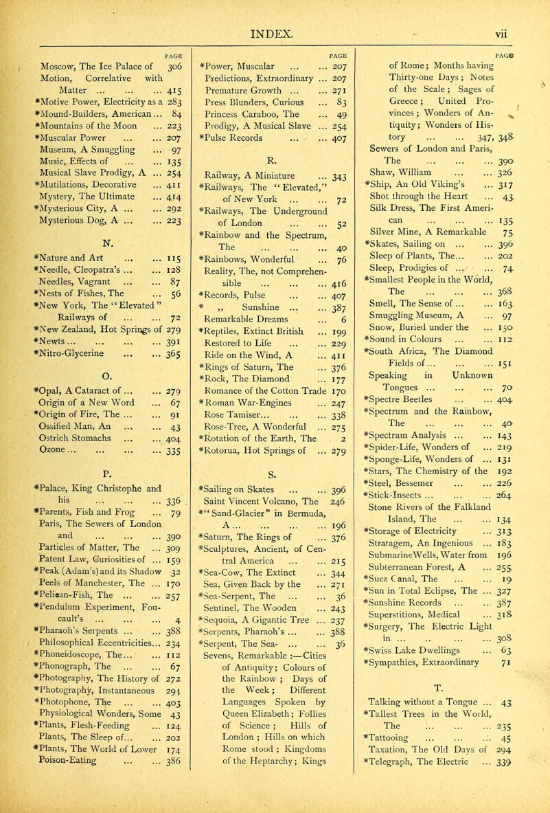 P. *Palace, King Christophe and his 336 *Parents, Fish and Frog ... 79 Paris, The Sewers of London and ... ... ... 390 Particles of Matter, The ... 309 Patent Law, Curiosities of ... 159 *Peak (Adam's) and its Shadow 32 Peels of Manchester, The ... 170 *Pelioan-Fish, The 257 *Pendulum Experiment, Fou- cault's ... ... ... 4 *Pharaoh's Serpents 388 Philosophical Eccentricities... 234 *Phoneidoscope, The... ■ ... 112 *Phonograph, The 67 *Photography, The History of 272 ♦Photography, Instantaneous 294 *Photophone, The ... ... 403 Physiological Wonders, Some 43 *Plants, Flesh-Feeding ... 124 Plants, The Sleep of 202 *Plants, The World of Lower 174 Poison-Eating 386 PAGE PAGE Moscow, The Ice Palace of 306 ♦Power, Muscular 207 Motion, Correlative with Predictions, Extraordinary ... 207 Matter Premature Growth ... 271 *Motive Power, Electricity as a 283 Press Blunders, Curious 83 *Mound-Builders, American... 84 Princess Caraboo, The 49 *Mountains of the Moon 223 Prodigy, A Musical Slave ... 254 *Muscular Power 207 ♦Pulse Records 407 Museum, A Smuggling 97 Music,. Effects of 135 R. Musical Slave Prodigy, A ... 254 Railway, A Miniature 343 *MutiIations, Decorative 411 ♦Railways, The Elevated, Mystery, The Ultimate 414 of New York 72 ♦Mysterious City, A 292 ♦Railways, The Underground Mysterious Dog, A 223 of London 52 N. ♦Rainbow and the Spectrum, The 40 ♦Nature and Art 5 ♦Rainbows, Wonderful 76 ♦Needle, Cleopatra's ... 128 Reality, The, not Comprehen- Needles, Vagrant 87 sible 416 ♦Nests of Fishes, The 56 ♦Records, Pulse 407 ♦New York, The  Elevated  * ,, Sunshine 387 Railways of 72 Remarkable Dreams 6 ♦New Zealand, Hot Springs of 279 ♦Reptiles, Extinct British 199 ♦Newts... 391 Restored to Life 229 ♦Nitro-Glycerine 365 Ride on the Wind, A 411 0. ♦Rings of Saturn, The 376 ♦Rock, The Diamond 177 ♦Opal, A Cataract of ... 279 Romance of the Cotton Trade 170 Origin of a New Word 67 ♦Roman War-Engines 247 *Origin of Fire, The ... 91 Rose Tamiser... 338 Ossified Man, An 43 Rose-Tree, A Wonderful 275 Ostrich Stomachs 404 ♦Rotation of the Earth, The 2 Ozone... 335 ♦Rotorua, Hot Springs of 279 ♦Sailingon Skates ... ... 396 Saint Vincent Volcano, The 246 ♦Sand-Glacier in Bermuda, A 196 ♦Saturn, The Rings of ... 376 ♦Sculptures, Ancient, of Cen- tral America ... ... 215 ♦Sea-Cow, The Extinct ... 344 Sea, Given Back by the ... 271 ♦Sea-Serpent, The ... ... 36 Sentinel, The Wooden ... 243 ♦Sequoia, A Gigantic Tree ... 237 ♦Serpents, Pharaoh's 388 ♦Serpent, The Sea- ... ... 36 Sevens, Remarkable :—Cities of Antiquity; Colours of the Rainbow ; Days of the Week; Different Languages Spoken by Queen Elizabeth; Follies of Science ; Hills of London ; Hills on which Rome stood ; Kingdoms of the Heptarchy; Kings PAGB of Rome; Months having Thirty-one Days ; N otes of the Scale; Sages of Greece; United Pro- vinces ; Wonders of An- tiquity; Wonders of His- tory 347, 34S Sewers of London and Paris, The ... ... ... 390' Shaw, William ... ... 326 ♦Ship, An Old Viking's ... 317 Shot through the Heart ... 43. Silk Dress, The First Ameri- can 135 Silver Mine, A Remarkable 75 ♦Skates, Sailing on ... ... 396 Sleep of Plants, The... ... 202 Sleep, Prodigies of ... ... 74 ♦Smallest People in the World, The 36S Smell, The Sense of ... ... 163, Smuggling Museum, A ... 97 Snow, Buried under the ... 150 ♦Sound in Colours ... ... 112 ♦South Africa, The Diamond Fields of 151 Speaking in Unknown Tongues ... ... ... 70 ♦Spectre Beetles ... ... 404. ♦Spectrum and the Rainbow, The 40 ♦Spectrum Analysis ... ... 143 ♦Spider-Life, Wonders of ... 219 ♦Sponge-Life, Wonders of ... 131 ♦Stars, The Chemistry of the 192 ♦Steel, Bessemer ... ... 226 ♦Stick-Insects ... ... ... 264 Stone Rivers of the Falkland Island, The ... ... 134 ♦Storage of Electricity ... 313 Stratagem, An Ingenious ... 183 SubmarineWells, Water from 196 Subterranean Forest, A ... 255 ♦Suez Canal, The ... ... 19 ♦Sun in Total Eclipse, The ... 327 ♦Sunshine Records ... .. 387 Superstitions, Medical ... 31& ♦Surgery, The Electric Light in 308 ♦Swiss Lake Dwellings ... 65 ♦Sympathies, Extraordinary 71 T. Talking without a Tongue ... 43 ♦Tallest Trees in the World, The 23s ♦Tattooing ... ... ... 45 Taxation, The Old Days of 294 ♦Telegraph, The Electric ... 339