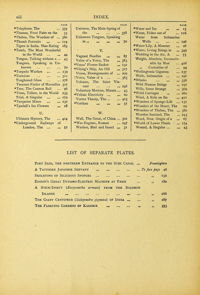 PAGE ♦Telephone, The ... 359 ♦Thames, Frost Fairs on the 33 *Thebes, The Wonders of ... 380 *Thumb Portraits ^ ... 114 Tigers in India, Man-Eating 183 *Tomb, The Most Wonderful in the World ... — 44 Tongue, Talking without a ... 43 Tongues, Speaking in Un- known 70 *Torpedo Warfare ... ... 239 *Tortoises ... 311 Toughened Glass 278 Treasure Finder of Marseilles 327 *Tree, The Cannon Ball ... 96 *Trees, Tallest, in the World 235 Trial, A Singular 179 *Turquoise Mines 232 *T)mdairs Ice Flowers ^ 18 U. Ultimate Mystery, The ... 414 ♦Underground Railways of London, The ... .» 52 PAGE Universe, The Main-Spring of the .„ 378 Unknown Tongues, Speaking in.M » ^ » 70 V. Vagrant Needles ._ ^ 87 Value of a Voice, The ^ 383 *Venus' Flower-Basket 132 * Viking's Ship, An Old ... 317 Vision, Derangements of ... 209 Woice, Value of a ... ... 383 Volcano, The Saint Vin- cent ... ... .„ 246 Voluntary Motions, Minute ... 43 ♦Voltaic Electricity ... .-,60 Vortex Theory, The 415 ♦Vortices ^ — Si W. Wall, The Great, of China ... 302 ♦War-Engines, Roman ... 247 Warfare, Bird and Insect ^ 31 PAGE ♦Water and Ice — IS ♦Water, Fishes out of ... 116 Water from Submarine Wells „. 196 ♦Water-Lily, A Monster 26 ♦Water, Living Beings in ,„ 349 Wedding in the Air, A 7S Weight, Absolute, Inconceiv- able by Man ... 416 Curiosities of ... 94 *Wellingtonia Gigantea ... 237 Wells, Submarine ... ... 196 ♦Whales ... .„ ... 356 Wild Human Beings ^ 197 Wills, Some Strange .„ 369 ♦Wind Carriages 260 Wind, A Ride on the ^ 411 ♦Wonders of Sponge-Life ... 131 ♦Wonders of the Heart, The 29 ♦Wonders of Thebes, The ... 380 Wooden Sentinel, The ... 243 Word, New, Origin of a ... 67 ♦World of Lower Plants 174 Wound, A Singular ... 43 LIST OF SEPARATE PLATES. Port Said, the northern Entrance to the Suez Canal ... Fronti^eci A Tattooed Japanese Servant ... To face page 46 Skeletons of Siliceous Sponges „ 132 Edison's Great Dynamo-Electric Machine at Paris ... 180 A Stick-Insect (Eurycantha armatd) from the Solomon Islands .... ... ,, 266 The Giant Centipede (Scolopendra gigantea) of India .„ ... „ 287 The Floating Gardens of Kashmir ^ „ „ 353