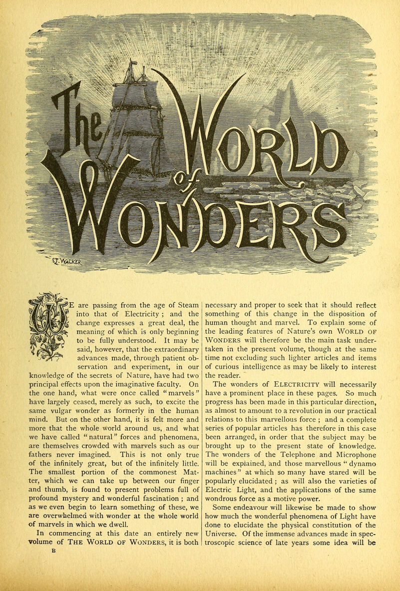 'E are passing from the age of Steam into that of Electricity ; and the change expresses a great deal, the meaning of which is only beginning to be fully understood. It may be said, however, that the extraordinary advances made, through patient ob- servation and experiment, in our knowledge of the secrets of Nature, have had two principal effects upon the imaginative faculty. On the one hand, what were once called  marvels have largely ceased, merely as such, to excite the same vulgar wonder as formerly in the human mind. But on the other hand, it is felt more and more that the whole world around us, and what we have called natural forces and phenomena, are themselves crowded with marvels such as our fathers never imagined. This is not only true of the infinitely great, but of the infinitely little. The smallest portion of the commonest Mat- ter, which we can take up between our finger and thumb, is found to present problems full of profound mystery and wonderful fascination ; and as we even begin to learn something of these, we are overwhelmed with wonder at the whole world of marvels in which we dwell. In commencing at this date an entirely new volume of The World of Wonders, it is both necessary and proper to seek that it should reflect something of this change in the disposition of human thought and marvel. To explain some of the leading features of Nature's own World of Wonders will therefore be the main task under- taken in the present volume, though at the same time not excluding such lighter articles and items of curious intelligence as may be likely to interest the reader. The wonders of Electricity will necessarily have a prominent place in these pages. So much progress has been made in this particular direction, as almost to amount to a revolution in our practical relations to this marvellous force ; and a complete series of popular articles has therefore in this case been arranged, in order that the subject may be brought up to the present state of knowledge. The wonders of the Telephone and Microphone will be explained, and those marvellous  dynamo machines at which so many have stared will be popularly elucidated ; as will also the varieties of Electric Light, and the applications of the same wondrous force as a motive power. Some endeavour will likewise be made to show how much the wonderful phenomena of Light have done to elucidate the physical constitution of the Universe. Of the immense advances made in spec- troscopic science of late years some idea will be