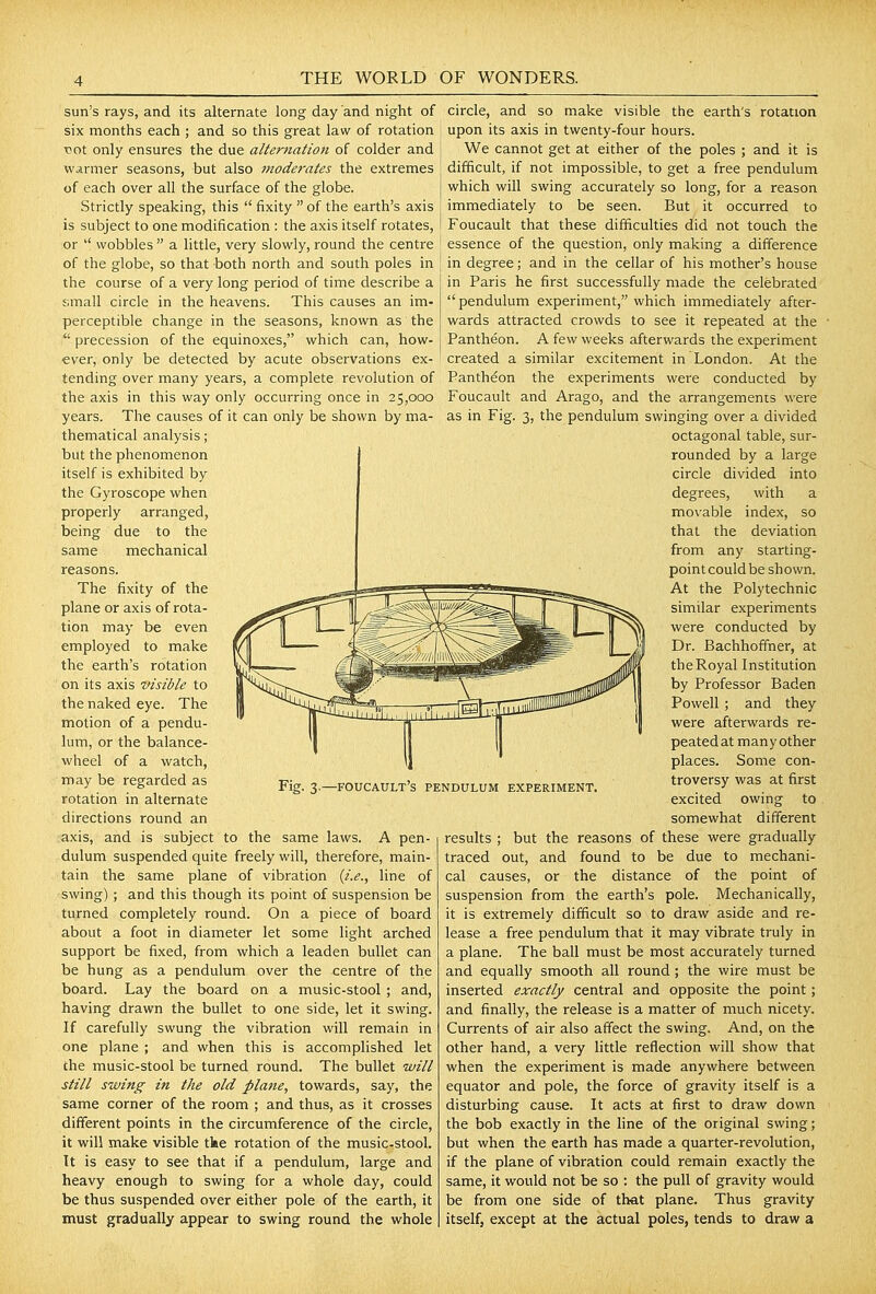 sun's rays, and its alternate long day and night of six months each ; and so this great law of rotation vot only ensures the due alternation of colder and | wjirmer seasons, but also moderates the extremes | of each over all the surface of the globe. Strictly speaking, this  fixity  of the earth's axis [ is subject to one modification : the axis itself rotates, circle, and so make visible the earth's rotation upon its axis in twenty-four hours. We cannot get at either of the poles ; and it is difficult, if not impossible, to get a free pendulum which will swing accurately so long, for a reason immediately to be seen. But it occurred to Foucault that these difficulties did not touch the or  wobbles  a little, very slowly, round the centre ! essence of the question, only making a difference of the globe, so that both north and south poles in the course of a very long period of time describe a j;mall circle in the heavens. This causes an im- perceptible change in the seasons, known as the  precession of the equinoxes, which can, how- ever, only be detected by acute observations ex- tending over many years, a complete revolution of the axis in this way only occurring once in 25,000 years. The causes of it can only be shown by ma- thematical analysis; but the phenomenon itself is exhibited by the Gyroscope when properly arranged, being due to the same mechanical reasons. The fixity of the plane or axis of rota- tion may be even employed to make the earth's rotation on its axis visible to the naked eye. The motion of a pendu- lum, or the balance- wheel of a watch, may be regarded as rotation in alternate directions round an axis, and is subject to the same laws. A pen- dulum suspended quite freely will, therefore, main- tain the same plane of vibration {i.e., line of swing) ; and this though its point of suspension be turned completely round. On a piece of board about a foot in diameter let some light arched support be fixed, from which a leaden bullet can be hung as a pendulum over the centre of the board. Lay the board on a music-stool ; and, having drawn the bullet to one side, let it swing. If carefully swung the vibration will remain in one plane ; and when this is accomplished let the music-stool be turned round. The bullet will still swing in the old plane, towards, say, the same corner of the room ; and thus, as it crosses different points in the circumference of the circle, it will make visible tke rotation of the music-stool. It is easy to see that if a pendulum, large and heavy enough to swing for a whole day, could be thus suspended over either pole of the earth, it must gradually appear to swing round the whole Fig. 3.—foucault's pendulum experiment. in degree; and in the cellar of his mother's house in Paris he first successfully made the celebrated pendulum experiment, which immediately after- wards attracted crowds to see it repeated at the Pantheon. A few weeks afterwards the experiment created a similar excitement in London. At the Panthdon the experiments were conducted by Foucault and Arago, and the arrangements were as in Fig. 3, the pendulum swinging over a divided octagonal table, sur- rounded by a large circle divided into degrees, with a movable index, so that the deviation from any starting- pointcouldbe shown. At the Polytechnic similar experiments were conducted by Dr. Bachhoffher, at the Royal Institution by Professor Baden Powell; and they were afterwards re- peated at many other places. Some con- troversy was at first excited owing to somewhat different results ; but the reasons of these were gradually traced out, and found to be due to mechani- cal causes, or the distance of the point of suspension from the earth's pole. Mechanically, it is extremely difficult so to draw aside and re- lease a free pendulum that it may vibrate truly in a plane. The ball must be most accurately turned and equally smooth all round ; the wire must be inserted exactly central and opposite the point; and finally, the release is a matter of much nicety. Currents of air also affect the swing. And, on the other hand, a very little reflection will show that when the experiment is made anywhere between equator and pole, the force of gravity itself is a disturbing cause. It acts at first to draw down the bob exactly in the line of the original swing; but when the earth has made a quarter-revolution, if the plane of vibration could remain exactly the same, it would not be so : the pull of gravity would be from one side of that plane. Thus gravity itself, except at the actual poles, tends to draw a