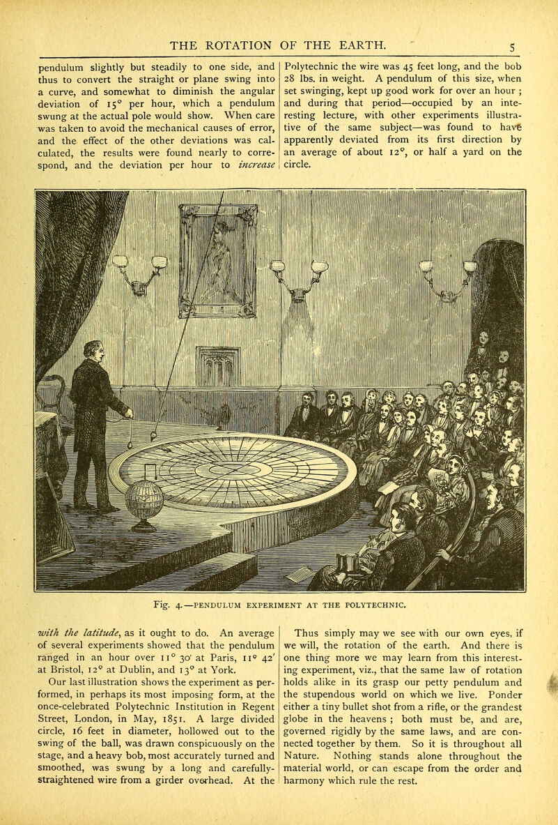 pendulum slightly but steadily to one side, and thus to convert the straight or plane swing into a curve, and somewhat to diminish the angular deviation of 15 per hour, which a pendulum swung at the actual pole would show. When care was taken to avoid the mechanical causes of error, and the effect of the other deviations was cal- culated, the results were found nearly to corre- spond, and the deviation per hour to increase Polytechnic the wire was 45 feet long, and the bob 28 lbs. in weight. A pendulum of this size, when set swinging, kept up good work for over an hour ; and during that period—occupied by an inte- resting lecture, with other experiments illustra- tive of the same subject—was found to hav€ apparently deviated from its first direction by an average of about 11°, or half a yard on the circle. Fig. 4.—PENDULUM EXPERIMENT AT THE POLYTECHNIC. with the latitude, as it ought to do. An average of several experiments showed that the pendulum ranged in an hour over 11° 30' at Paris, 11 42' at Bristol, 12' at Dublin, and 13° at York. Our last illustration shows the experiment as per- formed, in perhaps its most imposing form, at the once-celebrated Polytechnic Institution in Regent Street, London, in May, 1851. A large divided circle, 16 feet in diameter, hollowed out to the swing of the ball, was drawn conspicuously on the stage, and a heavy bob, most accurately turned and smoothed, was swung by a long and carefully- straightened wire from a girder overhead. At the Thus simply may we see with our own eyes, if we will, the rotation of the earth. And there is one thing more we may learn from this interest- ing experiment, viz., that the same law of rotation holds alike in its grasp our petty pendulum and the stupendous world on which we live. Ponder either a tiny bullet shot from a rifle, or the grandest globe in the heavens ; both must be, and are, governed rigidly by the same laws, and are con- nected together by them. So it is throughout all Nature. Nothing stands alone throughout the material world, or can escape from the order and harmony which rule the rest.