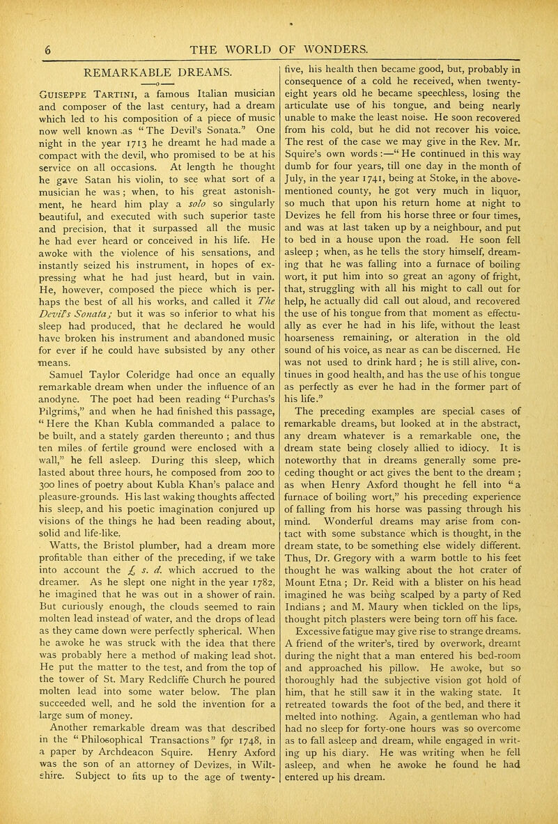 REMARKABLE DREAMS. GUISEPPE Tartini, a famous Italian musician and composer of the last century, had a dream which led to his composition of a piece of music now well known .as  The Devil's Sonata. One night in the year 1713 he dreamt he had made a compact with the devil, who promised to be at his service on all occasions. At length he thought he gave Satan his violin, to see what sort of a musician he was ; when, to his great astonish- ment, he heard him play a solo so singularly beautiful, and executed with such superior taste and precision, that it surpassed all the music he had ever heard or conceived in his life. He awoke with the violence of his sensations, and instantly seized his instrument, in hopes of ex- pressing what he had just heard, but in vain. He, however, composed the piece which is per- haps the best of all his works, and called it The DeviFs Sonata; but it was so inferior to what his sleep had produced, that he declared he would have broken his instrument and abandoned music for ever if he could have subsisted by any other means. Samuel Taylor Coleridge had once an equally remarkable dream when under the influence of an anodyne. The poet had been reading  Purchas's Pilgrims, and when he had finished this passage,  Here the Khan Kubla commanded a palace to be built, and a stately garden thereunto ; and thus ten miles of fertile ground were enclosed with a wall, he fell asleep. During this sleep, which lasted about three hours, he composed from 200 to 300 lines of poetry about Kubla Khan's palace and pleasure-grounds. His last waking thoughts affected his sleep, and his poetic imagination conjured up visions of the things he had been reading about, solid and life-like. Watts, the Bristol plumber, had a dream more profitable than either of the preceding, if we take into account the £, s. d. which accrued to the dreamer. As he slept one night in the year 1782, he imagined that he was out in a shower of rain. But curiously enough, the clouds seemed to rain molten lead instead of water, and the drops of lead as they came down were perfectly spherical. When he awoke he was struck with the idea that there was probably here a method of making lead shot. He put the matter to the test, and from the top of the tower of St. Mary Redcliffe Church he poured molten lead into some water below. The plan succeeded well, and he sold the invention for a large sum of money. Another remarkable dream was that described in the  Philoeophical Transactions fpr 1748, in a paper by Archdeacon Squire. Henry Axford was the son of an attorney of Devizes, in Wilt- ehire. Subject to fits up to the age of twenty- five, his health then became good, but, probably in consequence of a cold he received, when twenty- eight years old he became speechless, losing the articulate use of his tongue, and being nearly unable to make the least noise. He soon recovered from his cold, but he did not recover his voice. The rest of the case we may give in the Rev. Mr. Squire's own words :— He continued in this way dumb for four years, till one day in the month of July, in the year 1741, being at Stoke, in the above- mentioned county, he got very much in liquor, so much that upon his return home at night to Devizes he fell from his horse three or four times, and was at last taken up by a neighbour, and put to bed in a house upon the road. He soon fell asleep ; when, as he tells the story himself, dream- ing that he was falling into a furnace of boiling wort, it put him into so great an agony of fright, that, struggling with all his might to call out for help, he actually did call out aloud, and recovered the use of his tongue from that moment as effectu- ally as ever he had in his life, without the least hoarseness remaining, or alteration in the old sound of his voice, as near as can be discerned. He was not used to drink hard ; he is still alive, con- tinues in good health, and has the use of his tongue as perfectly as ever he had in the former part of his life. The preceding examples are special cases of remarkable dreams, but looked at in the abstract, any dream whatever is a remarkable one, the dream state being closely allied to idiocy. It is noteworthy that in dreams generally some pre- ceding thought or act gives the bent to the dream ; as when Henry Axford thought he fell into a furnace of boiling wort, his preceding experience of falling from his horse was passing through his mind. Wonderful dreams may arise from con- fact with some substance which is thought, in the dream state, to be something else widely different. Thus, Dr. Gregory with a warm bottle to his feet thought he was walking about the hot crater of Mount Etna ; Dr. Reid with a blister on his head imagined he was being scalped by a party of Red Indians ; and M. Maury when tickled on the lips, thought pitch plasters were being torn off his face. Excessive fatigue may give rise to strange dreams. A friend of the writer's, tired by overwork, dreamt during the night that a man entered his bed-room and approached his pillow. He awoke, but so thoroughly had the subjective vision got Uold of him, that he still saw it in the waking state. It retreated towards the foot of the bed, and there it melted into nothing. Again, a gentleman who had had no sleep for forty-one hours was so overcome as to fall asleep and dream, while engaged in writ- ing up his diary. He was writing when he fell asleep, and when he awoke he found he had entered up his dream.