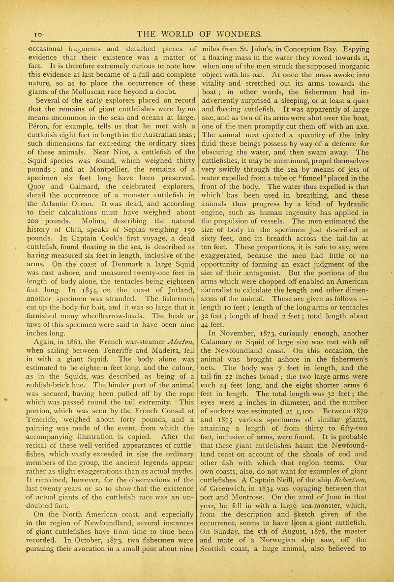 occasional fragments and detached pieces of evidence that their existence was a matter of fact. It is therefore extremely curious to note how this evidence at last became of a full and complete nature, so as to place the occurrence of these giants of the Molluscan race beyond a doubt. Several of the early explorers placed on record that the remains of giant cuttlefishes were by no means uncommon in the seas and oceans at large. Peron, for example, tells us that he met with a ■cuttlefish eight feet in length in the Australian seas ; such dimensions far exceeding the ordinary sizes of these animals. Near Nice, a cuttlefish of the Squid species was found, which weighed thirty pounds; and at Montpellier, the remains of a specimen six feet long have been preserved. Quoy and Gaimard, the celebrated explorers, detail the occurrence of a monster cuttlefish in the Atlantic Ocean. It was dead, and according to their calculations must have weighed about 200 pounds. Molina, describing the natural liistory of Chilij, speaks of Sepias weighing 150 pounds. In Captain Cook's first voyage, a dead cuttlefish, found floating in the sea, is described as having measured six feet in length, inclusive of the arms. On the coast of Denmark a large Squid •was cast ashore, and measured twenty-one feet in length of body alone, the tentacles being eighteen feet long. In 1854, on the coast of Jutland, another specimen was stranded. The fishermen •cut up the body for bait, and it was so large that it furnished many wheelbarrow-loads. The beak or laws of this specimen were said to have been nine inches long. Again, in 1861, the French war-steamer Alecto7i^ when saihng between Teneriffe and Madeira, fell in with a giant Squid. The body alone was estimated to be eighteen feet long, and the colour, as in the Squids, was described as being of a reddish-brick hue. The hinder part of the animal was secured, having been pulled off by the rope which was passed round the tail extremity. This portion, which was seen by the French Consul at Teneriffe, weighed about forty pounds, and a painting was made of the event, from which the accompanying illustration is copied. After the recital of these well-verified appearances of cuttle- fishes, which vastly exceeded in size the ordinary members of the group, the ancient legends appear rather as shght exaggerations than as actual myths. It remained, however, for the observations of the last twenty years or so to show that the existence of actual giants of the cuttlefish race was an un- doubted fact. On the North American coast, and especially ■in the region of Newfoundland, several instances of giant cuttlefishes have from time to time been recorded. In October, 1873, two fishermen were 'pursuing their avocation in a small punt about nine miles from St. John's, in Conception Bay. Espying a floating mass in the water they rowed towards it, when one of the men struck the supposed inorganic object with his oar. At once the mass awoke into vitality and stretched out its arms towards the boat; in other words, the fisherman had in- advertently surprised a sleeping, or at least a quiet and floating cuttlefish. It was apparently of large size, and as two of its arms were shot over the boat, one of the men promptly cut them off with an axe. The animal next ejected a quantity of the inky fluid these beings possess by way of a defence for obscuring the water, and then swam away. The cuttlefishes, it may be mentioned, propel themselves very swiftly through the sea by means of jets, of water expelled from a tube or funnel placed in the front of the body. The water thus expelled is that which' has been used in breathing, and these animals thus progress by a kind of hydraulic engine, such as human ingenuity has applied in the propulsion of vessels. The men estimated the size of body in the specimen just described at sixty feet, and its breadth across the tail-fin at ten feet. These proportions, it is safe to say, were exaggerated, because the men had little or no opportunity of forming an exact judgment of the size of their antagonist. But the portions of the arms which were chopped off enabled an American naturalist to calculate the length and other dimen- sions of the animal. These are given as follows : — length 10 feet; length of the long arms or tentacles 32 feet; length of head 2 feet; total length about 44 feet. In November, 1873, curiously enough, another Calamary or Squid of large size was met with off the Newfoundland coast. On this occasion, the animal was brought ashore in the fishermen's nets. The body was 7 feet in length, and the tail-fin 22 inches broad ; the two large arms were each 24 feet long, and the eight shorter arms 6 feet in length. The total length was 32 feet; the eyes were 4 inches in diameter, and the number of suckers was estimated at 1,100. Between 1870 and 1875 various specimens of similar giants, attaining a length of from thirty to fifty-two feet, inclusive of arms, were found. It is probable that these giant cuttlefishes haunt the Newfound- land coast on account of the shoals of cod and other fish with which that region teems. Our own coasts, also, do not want for examples of giant cuttlefishes. A Captain Neill, of the ship Robertson, of Greenwich, in 1834 was voyaging between that port and Montrose. On the 22nd of June in that year, he fell in with a large sea-monster, which, from the description and sketch given of the occurrence, seems to have been a giant cuttlefish. On Sunday, the 5th of August, 1876, the master and mate of a Norwegian ship saw, ofT the Scottish coast, a huge animal, also believed to