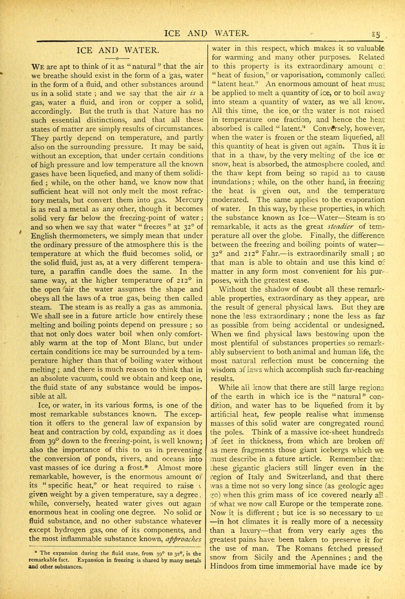 ICE AND WATER. We are apt to think of it as natural that the air we breathe should exist in the form of a gas, water in the form of a fluid, and other substances around us in a solid state ; and we say that the air ts a gas, water a fluid, and iron or copper a solid, accordingly. But the truth is that Nature has no such essential distinctions, and that all these states of matter are simply results of circumstances. They partly depend on temperature, and partly also on the surrounding pressure. It may be said, without an exception, that under certain conditions of high pressure and low temperature all the known gases have been liquefied, and many of them solidi- fied ; while, on the other hand, we know now that sufficient heat will not only melt the most refrac- tory metals, but convert them into gas. Mercury is as real a metal as any other, though it becomes solid very far below the freezing-point of water; and so when we say that water freezes at 32° of English thermometers, we simply mean that under the ordinary pressure of the atmosphere this is the temperature at which the fluid becomes solid, or the solid fluid, just as, at a very different tempera- ture, a paraffin candle does the same. In the same way, at the higher temperature of 212° in the open air the water assumes the shape and obeys all the laws of a true gas, being then called steam. The steam is as really a gas as ammonia. We shall see in a future article how entirely these melting and boiling points depend on pressure ; so that not only does water boil when only comfort- ably warm at the top of Mont Blanc, but under certain conditions ice may be surrounded by a tem- perature higher than that of boiling water without melting ; and there is much reason to think that in an absolute vacuum, could we obtain and keep one, the fluid state of any substance would be impos- sible at all. Ice, or water, in its various forms, is one of the most remarkable substances known. The excep- tion it offers to the general law of expansion by heat and contraction by cold, expanding as it does from 39° down to the freezing-point, is well known; also the importance of this to us in, preventing the conversion of ponds, rivers, and oceans into vast masses of ice during a frost.* Almost more remarkable, however, is the enormous amount or its specific heat, or heat required to raise i given weight by a given temperature, say a degree, while, conversely, heated water gives out again enormous heat in cooling one degree. No solid or fluid substance, and no other substance whatever except hydrogen gas, one of its components, and the most inflammable substance known, approaches * The expansion during the fluid state, from 39° to 32°, is the remarkable fact. Expansion in freezing is shared by many metals and othet substances. water in this respect, which makes it so valuable for warming and many other purposes. Related to this property is its extraordinary amount o:; heat of fusion, or vaporisation, commonly called latent heat. An enormous amount of heat must be applied to melt a quantity of ice, or to boil away into steam a quantity of water, as we all know. All this time, the ice or ths water is not raised in temperature one fraction, and hence the heat absorbed is called latent. Conversely, however, when the water is frozen or the steam liquefied, all this quantity of heat is given out again. Thus it is that in a thaw, by the very melting of the ice or snow, heat is absorbed, the atmosphere cooled, and the thaw kept from being so rapid as to cause imandations; while, on the other hand, in freezing the heat is given out, and the temperature moderated. The same applies to the evaporation of water. In this way, by these properties, in whick the substance known as Ice—Water—Steam is so remarkable, it acts as the great steadier of tem- perature all over the globe. Finally, the difference between the freezing and boiling points of water— 32 and 212° Fahr.—is extraordinarily small ; so that man is able to obtain and use this kind of matter in any form most convenient for his pur poses, with the greatest ease. Without the shadow of doubt all these remark- able properties, extraordinary as they appear, are the result of general physical laws. But they are none the less extraordinary ; none the less as fa? as possible from being accidental or undesigned. When we find physical laws bestowing upon the most plentiful of substances properties so remark- ably subservient to both animal and human life, tlie most natural i-eflection must be concerning the wisdom of laws which accomplish such far-reaching results. While aii know that there are still large regions of the earth in which ice is the natural con- dition, and water has to be liquefied from it by artificial heat, few people realise what immense masses of this solid water are congregated round the poles. Think of a massive ice-sheet hundreds of feet in thickness, from which are broken ofi- as mere fragments those giant icebergs which we must describe in a future article. Remember that chese gigantic glaciers still linger even in the region of Italy and Switzerland, and that there was a time not so very long since (as geologic ages sfo) when this grim mass of ice covered nearly all of what we now call Europe or the temperate zone, Now it is different; but ice is so necessary to vs. —in hot climates it is really more of a necessity than a luxury—that from very early ages the greatest pains have been taken to preserve it for the use of man. The Romans fetched pressed snow from Sicily and the Apennines ; and the Hindoos from time immemorial have made ice by
