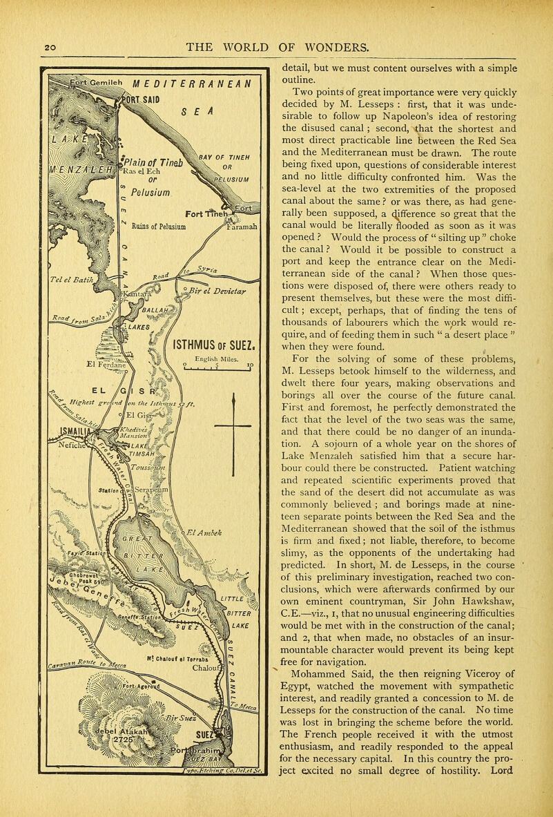EDITERRANEAN ORI SAID SEA detail, but we must content ourselves with a simple outline. Two points of great importance were very quickly- decided by M. Lesseps : first, that it was unde- sirable to follow up Napoleon's idea of restoring the disused canal; second, that the shortest and most direct practicable line between the Red Sea and the Mediterranean must be drawn. The route being fixed upon, questions of considerable interest and no little difficulty confronted him. Was the sea-level at the two extremities of the proposed canal about the same ? or was there, as had gene- rally been supposed, a difference so great that the canal would be literally flooded as soon as it was opened ? Would the process of  silting up  choke the canal ? Would it be possible to construct a port and keep the entrance clear on the Medi- terranean side of the canal ? When those ques- tions were disposed of, there were others ready to present themselves, but these were the most diffi- cult ; except, perhaps, that of finding the tens of thousands of labourers which the work would re- quire, and of feeding them in such  a desert place  when they were found. For the solving of some of these problems, M. Lesseps betook himself to the wilderness, and dwelt there four years, making observations and borings all over the course of the future canal. First and foremost, he perfectly demonstrated the fact that the level of the two seas was the same, and that there could be no danger of an inunda- tion. A sojourn of a whole year on the shores of Lake Menzaleh satisfied him that a secure har- bour could there be constructed. Patient watching and repeated scientific experiments proved that the sand of the desert did not accumulate as was commonly believed ; and borings made at nine- teen separate points between the Red Sea and the Mediterranean showed that the soil of the isthmus is firm and fixed; not liable, therefore, to become slimy, as the opponents of the undertaking had predicted. In short, M. de Lesseps, in the course of this preliminary investigation, reached two con- clusions, which were afterwards confirmed by our own eminent countryman. Sir John Hawkshaw, C.E.—viz., I, that no unusual engineering difficulties would be met with in the construction of the canal; and 2, that when made, no obstacles of an insur- mountable character would prevent its being kept free for navigation. Mohammed Said, the then reigning Viceroy of Egypt, watched the movement with sympathetic interest, and readily granted a concession to M. de Lesseps for the construction of the canal. No time was lost in bringing the scheme before the world. The French people received it with the utmost enthusiasm, and readily responded to the appeal for the necessary capital. In this country the pro- ject excited no small degree of hostility. Lorfi