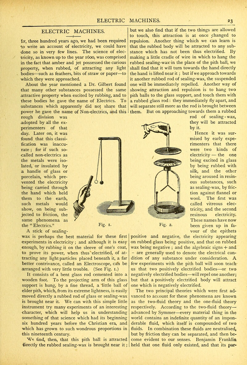 ELECTRIC MACHINES. If, three hundred years ago, we had been required to write an account of electricity, we could have ■done so in very few lines. The science of elec- tricity, as known up to the year 1600, was comprised in the fact that amber and jet possessed the curious property, when rubbed, of attracting any light bodies—such as feathers, bits of straw or paper—to ■which they were approached. About the year mentioned a Dr. Gilbert found that many other substances possessed the same attractive property when excited by rubbing, and to these bodies he gave the name of Electrics. To substances which apparently did not share that power he gave the name of Non-electrics, and this rough division was adopted by all the ex- perimenters of that day. Later on, it was found that this classi- fication was inaccu- rate ; for if such so- called non-electrics as the metals were iso- lated, or insulated by a handle of glass or porcelain, which pre- vented the electricity Jl O ^ Toeing carried through the hand which held them to the earth, such metals would show, on being sub- jected to friction, the same phenomena as the Electrics. Fig. i. A stick of sealing- . wax is perhaps the best material for these first «xperiments in electricity ; and although it is easy enough, by rubbing it on the sleeve of one's coat, to prove its power, when thus' electrified, of at- tracting any light particles placed beneath it, a far better contrivance, called an Electroscope, cah be arranged with very Httle trouble. (See Fig. i.) It consists of a bent glass rod cemented into a wooden foot. To the projecting arm of this glass support is hung, by a fine thread, a 'little ball of elder pith, which, from its extreme lightness, is easily moved directly a rubbed rod of glass or seahng-wax is brought near it. We can with this simple little instrument try many experiments of an interesting •character, which will help us in understanding something of that science which had its beginning six hundred years before the Christian era, and which has grown to such wondrous proportions in this nineteenth century. W^. find, then, that this pith ball is attracted ■directly the rubbed sealing-wax is brought near it; but we also find that if the two things are allowed to touch, this attraction is at once changed to repulsion. Another thing which we can learn is that the rubbed body will be attracted to any sub- stance which has not been thus electrified. By making a little cradle of wire in which to hang the rubbed sealing-wax in the place of the pith ball, we shall find that it will turn towards the hand directly the hand is lifted near it; but if we approach towards it another rubbed rod of sealing-wax, the suspended one will be immediately repelled. Another way of showing attraction and repulsion is to hang two pith balls to the glass support, and touch them with a rubbed glass rod: they immediately fly apart, and will separate still more as the rod is brought between them. But on approaching towards them a rubbed rod of sealing - wax, they will be attracted by it. Hence it was sur- mised by early expe- rimenters that there were two kinds of electricity — the one being excited in glass by being rubbed with silk, and the other being aroused in resin- ous substances, such as sealing-wax, by fric- tion against flannel or wool. The first was called vitreous elec- tricity, and the second resinous electricity. These names have now been given up in fa- vour of the epithets positive and negative, the electricity appearing on rubbed glass being positive, and that on rubbed wax being negative ; and the algebraic signs -|- and - are generally used to denote the electrical con- dition of any substance under consideration. A few experiments with the pith ball will soon teach' us that two positively electrified bodies—or two negatively electrified bodies—will repel one another; but that a positively electrified body will attract one which is negatively electrified. The two principal theories which were first ad- vanced to account for these phenomena are known as the two-fluid theory and the one-fluid theory respectively. According to the two-fluid theory— advanced by Symmer—every material thing in the world contains an indefinite quantity of an impon- derable fluid, which itself is compounded of two fluids. In combination these fluids are neutralised, but by friction they can be separated, and then be- come evident to our senses. Benjamin Franklin held that one fluid only existed, and that its par-