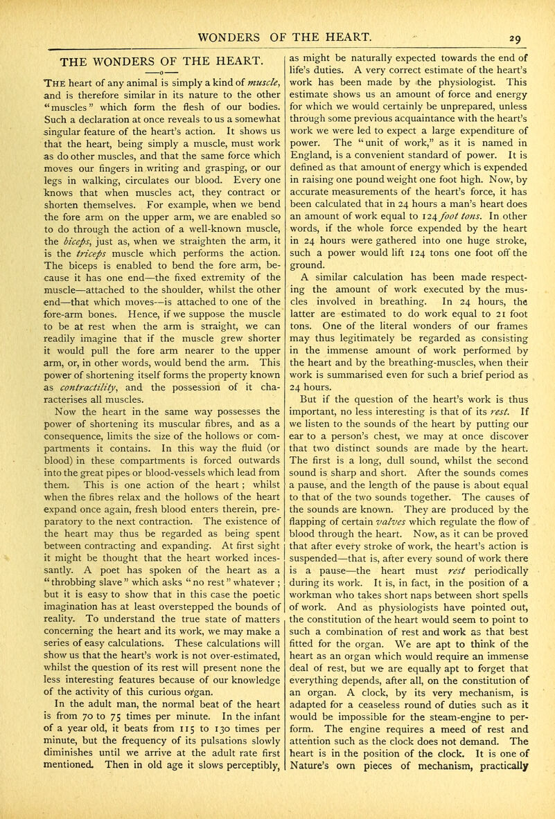 WONDERS OF THE HEART. THE WONDERS OF THE HEART. The heart of any animal is simply a kind of muscle, and is therefore similar in its nature to the other  muscles which form the flesh of our bodies. Such a declaration at once reveals to us a somewhat singular feature of the heart's action. It shows us that the heart, being simply a muscle, must work as do other muscles, and that the same force which moves our fingers in writing and grasping, or our legs in walking, circulates our blood. Every one knows that when muscles act, they contract or shorten themselves. For example, when we bend the fore arm on the upper arm, we are enabled so to do through the action of a well-known muscle, the biceps, just as, when we straighten the arm, it is the triceps muscle which performs the action. The biceps is enabled to bend the fore arm, be- cause it has one end—the fixed extremity of the muscle—attached to the shoulder, whilst the other end—that which moves—is attached to one of the fore-arm bones. Hence, if we suppose the muscle to be at rest when the arm is straight, we can readily imagine that if the muscle grew shorter it would pull the fore arm nearer to the upper arm, or, in other words, would bend the arm. This power of shortening itself forms the property known as contractility, and the possession of it cha- racterises all muscles. Now the heart in the same way possesses the power of shortening its muscular fibres, and as a consequence, limits the size of the hollows or com- partments it contains. In this way the fluid (or blood) in these compartments is forced outwards into the great pipes or blood-vessels which lead from them. This is one action of the heart ; whilst when the fibres relax and the hollows of the heart expand once again, fresh blood enters therein, pre- paratory to the next contraction. The existence of the heart may thus be regarded as being spent between contracting and expanding. At first sight it might be thought that the heart worked inces- santly. A poet has spoken of the heart as a  throbbing slave  which asks  no rest whatever ; but it is easy to show that in this case the poetic imagination has at least overstepped the bounds of reality. To understand the true state of matters concerning the heart and its work, we may make a series of easy calculations. These calculations will show us that the heart's work is not over-estimated, whilst the question of its rest will present none the less interesting features because of our knowledge of the activity of this curious oi'gan. In the adult man, the normal beat of the heart is from 70 to 75 times per minute. In the infant of a year old, it beats from 115 to 130 times per minute, but the frequency of its pulsations slowly diminishes until we arrive at the adult rate first mentioned. Then in old age it slows perceptibly, as might be naturally expected towards the end of life's duties. A very correct estimate of the heart's work has been made by the physiologist. This estimate shows us an amount of force and energy for which we would certainly be unprepared, unless through some previous acquaintance with the heart's work we were led to expect a large expenditure of power. The unit of work, as it is named in England, is a convenient standard of power. It is defined as that amount of energy which is expended in raising one pound weight one foot high. Now, by accurate measurements of the heart's force, it has been calculated that in 24 hours a man's heart does an amount of work equal to 12^ foot tons. In other words, if the whole force expended by the heart in 24 hours were gathered into one huge stroke, such a power would lift 124 tons one foot off the ground. A similar calculation has been made respect- ing the amount of work executed by the mus- cles involved in breathing. In 24 hours, the latter are estimated to do work equal to 21 foot tons. One of the literal wonders of our frames may thus legitimately be regarded as consisting in the immense amount of work performed by the heart and by the breathing-muscles, when their work is summarised even for such a brief period as 24 hours. But if the question of the heart's work is thus important, no less interesting is that of its rest. If we listen to the sounds of the heart by putting our ear to a person's chest, we may at once discover that two distinct sounds are made by the heart. The first is a long, dull sound, whilst the second sound is sharp and short. After the sounds comes a pause, and the length of the pause is about equal to that of the two sounds together. The causes of the sounds are known. They are produced by the flapping of certain valves which regulate the flow of blood through the heart. Now, as it can be proved that after every stroke of work, the heart's action is suspended—that is, after every sound of work there is a pause—the heart must rest periodically during its work. It is, in fact, in the position of a workman who takes short naps between short spells of work. And as physiologists have pointed out, the constitution of the heart would seem to point to such a combination of rest and work as that best fitted for the organ. We are apt to think of the heart as an oigan which would require an immense deal of rest, but we are equally apt to f<jrget that everything depends, after all, on the constitution of an organ. A clock, by its very mechanism, is adapted for a ceaseless round of duties such as it would be impossible for the steam-engine to per- form. The engine requires a meed of rest and attention such as the clock does not demand. The heart is in the position of the clock. It is one of Nature's own pieces of mechanism, practically