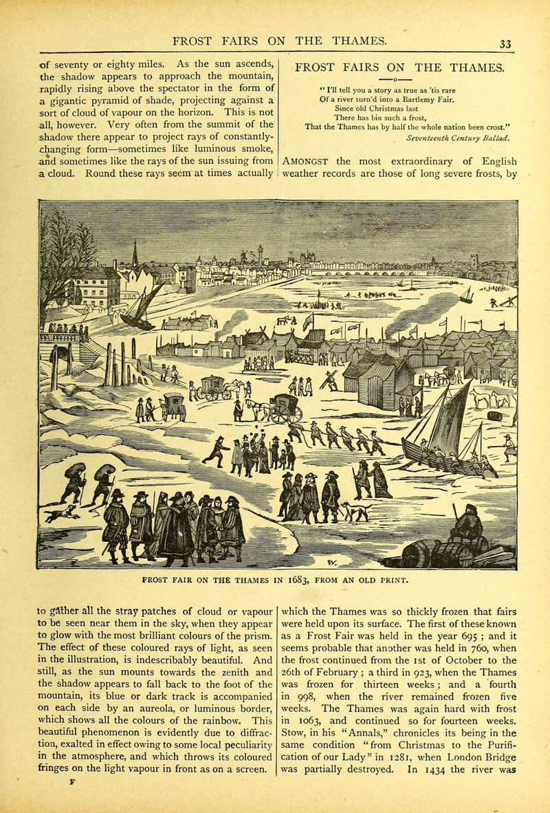 of seventy or eighty miles. As the sun ascends, the shadow appears to approach the mountain, rapidly rising above the spectator in the form of a gigantic pyramid of shade, projecting against a sort of cloud of vapour on the horizon. This is not all, however. Very often from the summit of the shadow there appear to project rays of constantly- changing form—sometimes like luminous smoke, and sometimes like the rays of the sun issuing from a cloud. Round these rays seem at times actually FROST FAIRS ON THE THAMES.  I'll tell you a story as true as 'tis rare Of a river turn'd into a Bartlemy Fair. Since old Christmas last There has bin such a frost, That the Thames has by half the whole nation been crost. SeventeeJith CenUiry Ballad. Amongst the most extraordinary of English weather records are those of long severe frosts, by FROST FAIR ON THE THAMES IN I683, FROM AN OLD PRINT. to gather all the stray patches of cloud or vapour to be seen near them in the sky, when they appear to glow with the most brilliant colours of the prism. The effect of these coloured rays of light, as seen in the illustration, is indescribably beautiful. And still, as the sun mounts towards the zenith and the shadow appears to fall back to the foot of the mountain, its blue or dark track is accompanied on each side by an aureola, or luminous border, which shows all the colours of the rainbow. This beautiful phenomenon is evidently due to diffrac- tion, exalted in effect owing to some local peculiarity in the atmosphere, and which throws its coloured fringes on the light vapour in front as on a screen. which the Thames was so thickly frozen that fairs were held upon its surface. The first of these known as a Frost Fair was held in the year 695 ; and it seems probable that another was held in 760, when the frost continued from the ist of October to the 26th of February ; a third in 923, when the Thames was frozen for thirteen weeks; and a fourth in 998, when the river remained firozen five weeks. The Thames was again hard with frost in 1063, and continued so for fourteen weeks. Stow, in his Annals, chronicles its being in the same condition from Christmas to the Purifi- cation of our Lady in 1281, when London Bridge was partially destroyed. In 1434 the river was
