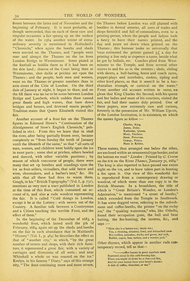 THE WORLD frozen between the latter end of November and the beginning of February. It is most probable, al- though unrecorded, that on each of these rare and singular occasions a fair sprang up on the surface of the water. In 1564 another winter of extra- ordinary severity is mentioned in Holinshed's  Chronicle, when again the booths and sheds were erected on the Thames, and people went ouer and alongst the Thames on the ise from London Bridge to Westminster. Some plaied at the football as boldlie there as if it had been on the drie land ; diuerse of the Court being then at Westminster, shot daihe at prickes set vpon the Thames ; and the people, both men and women, went on the Thames in- greater numbers than in anie street of the Citie of London. On the third dale of January at night, it began to thaw, and on the fift there was no ise to be scene between London Bridge and Lambeth, which sudden thaw caused great floods and high waters, that bare down bridges and houses, and drowned manie people. Tradition states that Queen Ehzabeth visited this fair. Another account of a frost fair on the Thames figures in Edmund Howe's  Continuation of the Abridgement of Stow's English Chronicle, pub- lished in 1611. From this we learn that in 1608 the river, after being partially frozen over, became completely so from Sunday the tenth of January vntill the fifteenth of the same, so that  all sorts of men, women, and children went boldly upon the ice in most parts ; some shot at prickes, others bowled and danced, with other variable pastimes ; by reason of which concourse of people, there were many that set vp boothes and standings vpon the ice as fruit-sellers, victuallers, that sold beere and wine, shoomakers, and a barber's tent, &c. He adds that all these had fires to warm them. Gough, in his BritishTopography (Vol. I., p. 731), mentions as very rare a tract published in London at the time of this firost, which contained an ac- count of it, and also a rude woodcut representing the fair. It is called Cold doings in London, except it be at the Lottery : with newes out of the Country. A familiar talk between a Countryman and a Citizen touching this terrible Frost, and the effect of them. In the beginning of the December of 1683, a 'wonderful frost, which lasted until the sth of February, 1684, again set up the sheds and booths on the fair in such abundance that in Maitland's History (Vol. I., p. 484) he describes the effect as that of another city, in which, by the great number of streets and shops, with their rich furni- ture, it represented a great fair, with a variety of carriages and diversions of all sorts ; and near Whitehall a whole ox was roasted on the ice. Evelyn, in his famous  Diary, says of this strange city,  The frost continuing more and more severe, OF WONDERS. the Thames before London was still planted with boothes in formal streetes, all sorts of trades and shops furnish'd and full of commodities, even to a printing-presse, where the people and ladyes took a fancy to have their names printed, and the day and yeare set -down when printed on the Thames ; this humour tooke so universally that 'twas estimated the printer gained 5^ a day for printing a line only at sixpence a name, beside what he got by ballads, etc. Coaches plied from West- minster to the Temple, and from several other staires to and fro as in the streetes ; sleds, sliding with skeets, a bull-baiting, horse and coach races, puppet-plays and interludes, cookes, tipling and other lewd places, so that it seem'd to be a bac- chanalian triumph, or carnival on the water. From another old account written in verse, we glean that King Charles the Second, with his queen and her ladies and most of his courtiers, visited the fair, and had their names duly printed. One of these papers, now extremely rare and curious,, formerly in the possession of Mr. William Upcott, of the London Institution, is in existence, on which the names figure as follow :— Charles, King. James, Duke. Katherine, Queen. Mary, Duchess. Anne, Princesse. George, Prince. Hans in Kelder. These names, thus arranged one below the other, are enclosed within an ornamental type border, and at the bottom we read  London : Printed by G. Crootn on the ICE on the River Thames^ January 31, 1684.'^ The king is also reported to have passed one entire night on the ice, and to have taken part in hunting a fox upon it. Our view of this wonderful fair is reproduced from a contemporary drawing or woodcut, of which more than one copy is in the British Museum. In a broadsheet, the title of which is  Great Britain's Wonder, or London's Admiration, is mentioned a street of booths, which extended from the Temple to Southwark. It has some doggrel verse, referring to the refresh- ment and coffee-booths, the printer  on the rocky ice, the  quaking watermen, who, like Othello^ found their occupation gone, the bull and bear baiting, the fox-hunting-, the taverns, &c., and says :—  Here also is a lottery too; music too; Yea, a cheating, drunken, lewd, and debauched crew Hot codlins, pancakes, ducks, and goose, and sack. Rabbit, capon, hen, turkey, and a wooden jack. Other rhymes, which appear in another rude con- temporary record, tell us that—  coffee houses in great numbers were Scattered about in this cold-freezing fair. There you might sit down by a char-coal fire. And for your money have your heart's desire: A dish of coffee, chocolate, or tea.