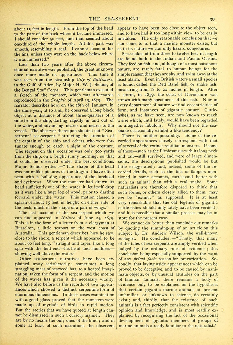 about 15 feet in length. From the top of the head to the part of the back where it became immersed, I should consider 50 feet, and that seemed about one-third of the whole length. All this part was smooth, resembling a seal. I cannot account for the fins, unless they were on the back below where ■it was immersed. Less than two years after the above circum- stantial narrative was published, the great unknown once more made its appearance. This time it was seen from the steamship City of Baltimore, in the Gulf of Aden, by Major H. W. J. Senior, of the Bengal Staff Corps. This gentleman executed a. sketch of the monster, which was afterwards reproduced in the Graphic of April 19, 1879. The ■narrator describes how, on the 28th of January, in the same year, at 10 a.m., he observed a long black object at a distance of about three-quarters of a •mile from the ship, darting rapidly in and out of the water, and advancing nearer and nearer to the vessel. The observer thereupon shouted out  Sea- serpent ! sea-serpent ! attracting the attention of the captain of the ship and others, who were for- tunate enough to catch a sight of the creature. The serpent on this occasion was only 500 yards from the ship, on a bright sunny morning, so that at could be observed under the best conditions. Major Senior writes :— The shape of the head was not unlike pictures of the dragon I have often seen, with a bull-dog appearance of the forehead and eyebrows. When the monster had drawn its head sufficiently out of the water, it let itself drop as it were like a huge log of wood, prior to darting forward under the water. This motion caused a splash of about 15 feet in height on either side of the neck, much in the shape of a pair of wings. The last account of the sea-serpent which we •can find appeared in Nature of June 24, 1879. This is in the form of a letter from a clergyman at Busselton, a little seaport on the west coast of Australia. This gentleman describes how he saw, ■close to the shore, a serpent which appeared to be about 60 feet long,  straight and taper, like a long spar with the butt-end—his head and shoulders— showing well above the water. Other sea-serpent narratives have been ex- plained away satisfactorily : sometimes a long straggling mass of seaweed has, to a heated imagi- •nation, taken the form of a serpent, and the motion of the waves has given it the necessary vitality. We have also before us the records of two appear- ances which showed a distinct serpentine form of enormous dimensions. In these cases examination with a good glass proved that the monsters were ■made up of myriads of birds in rapid motion. But the stories that we have quoted at length can- not be dismissed in such a cursory manner. They are by no means the only ones of the kind ; and in some at least of such narrations the observers appear to have been too close to the object seen, and to have had it too long within view, to be easily mistaken. The only reasonable conclusion that we can come to is that a marine monster exists, but as to its nature we can only hazard conjectures. Sea-snakes of from three to twelve feet in length are found both in the Indian and Pacific Oceans. They feed on fish, and, although of a most poisonous nature, are rarely fatal to human beings, for the simple reason that they are shy, and swim away at the least alarm. Even in British waters a small species is found, called the Red Band fish, or snake fish, measuring from 18 to 20 inches in length. After a storm, in 1839, the coast of Devonshire was strewn with many specimens of this fish. Now in every department of nature we find eccentricities of form, and instances of gigantic stature. Cuttle- fishes, as we have seen, are now known to reach a size which, until lately, would have been regarded as altogether fabulous. Why should not the sea- snake occasionally exhibit a like tendency.'' There is another possibility. Some of the re- corded appearances closely correspond with that of several of the extinct reptilian monsters. If some of these—such as the Plesiosaurus with its long neck and tail—still survived, and were of large dimen- sions, the descriptions published would be but little exaggerated; and, indeed, some of the re- corded details, such as the fins or flappers men- tioned in some accounts, correspond better with such an animal than with a real snake. Some naturalists are therefore disposed to think that such forms, or others closely allied to them, may not be  extinct as supposed. It is at least very remarkable that the old legends of gigantic cuttle-fishes should only lately have been verified ; and it is possible that a similar process may be in store for the present case. We cannot do better than conclude our remarks by quoting the summing-up of an article on this subject by Dr. Andrew Wilson, the well-known zoologist. He concludes :— Firstly, that many of the tales of sea-serpents are amply verified when judged by the ordinary rules of evidence ; this conclusion being especially supported by the want of any prima facie reason for prevarication. Se- condly, that laying aside appearances which can be \ proved to be deceptive, and to be caused by inani- mate objects, or by unusual attitudes on the part of familiar animals, there remains a body of evidence only to be explained on the hypothesis that certain gigantic marine animals at present unfamiliar, or unknown to science, do certainly exist ; and, thirdly, that the existence of such animals is a fact perfectly consistent with scientific opinion and knowledge, and is most readily ex- plained by recognising the fact of the occasional development of gigantic members of groups of marine animals already familiar to the naturalist.