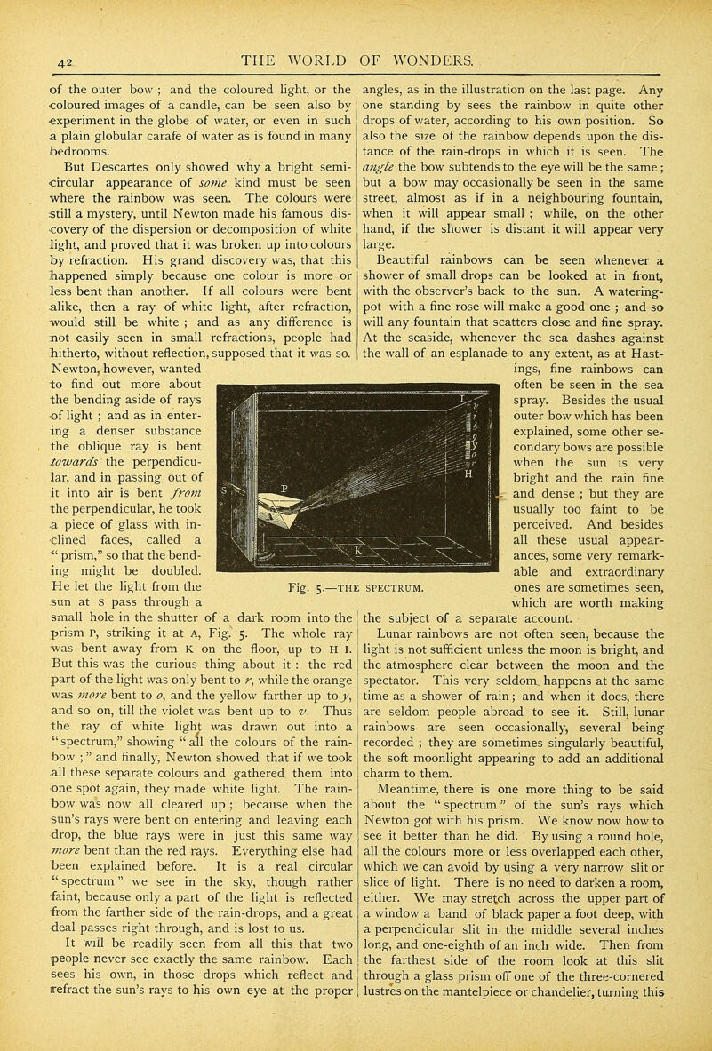 of the outer bow ; and the coloured hght, or the coloured images of a candle, can be seen also by experiment in the globe of water, or even in such a plain globular carafe of water as is found in many bedrooms. But Descartes only showed why a bright semi- circular appearance of some kind must be seen where the rainbow was seen. The colours were still a mystery, until Newton made his famous dis- covery of the dispersion or decomposition of white light, and proved that it was broken up into colours by refraction. His grand discovery was, that this happened simply because one colour is more or less bent than another. If all colours were bent alike, then a ray of white light,, after refraction, would still be white ; and as any difference is not easily seen in small refractions, people had Jhitherto, without reflection, supposed that it was so. NewtOHy however, wanted to find out more about the bending aside of rays ■of light ; and as in enter- ing a denser substance the oblique ray is bent towards the perpendicu- lar, and in passing out of it into air is bent from the perpendicular, he took a piece of glass with in- clined faces, called a prism, so that the bend- ing might be doubled. He let the light from the sun at S pass through a small hole in the shutter of a dark room into the prism P, striking it at A, Fig^ 5. The whole ray was bent away from K on the floor, up to H I. But this was the curious thing about it : the red part of the light was only bent to while the orange was ni07-e bent to 0, and the yellow farther up to j, and so on, till the violet was bent up to v.. Thus the ray of white light was drawn out into a  spectrum, showing  all the colours of the rain- Tdow ; and finally, Newton showed that if we took all these separate colours and gathered them into one spot again, they made white light. The rain- bow was now all cleared up ; because when the sun's rays were bent on entering and leaving each drop, the blue rays were in just this Same way more bent than the red rays. Everything else had been explained before. It is a real circular spectrum we see in the sky, though rather faint, because only a part of the light is reflected from the farther side of the rain-drops, and a great deal passes right through, and is lost to us. It will be readily seen from all this that two people never see exactly the same rainbow. Each sees his own, in those drops which reflect and refract the sun's rays to his own eye at the proper Fig. 5.—THE SPECTRUM, angles, as in the illustration on the last page. Any one standing by sees the rainbow in quite other drops of water, according to his own position. So also the size of the rainbow depends upon the dis- tance of the rain-drops in which it is seen. The angle the bow subtends to the eye will be the same ; but a bow may occasionally be seen in the same street, almost as if in a neighbouring fountain,^ when it will appear small ; while, on the other hand, if the shower is distant it will appear very large. Beautiful rainbows can be seen whenever a shower of small drops can be looked at in front, with the observer's back to the sun. A watering- pot with a fine rose will make a good one ; and so will any fountain that scatters close and fine spray. At the seaside, whenever the sea dashes against the wall of an esplanade to any extent, as at Hast- ings, fine rainbows can often be seen in the sea spray. Besides the usual outer bow which has been explained, some other se- condary bows are possible when the sun is very bright and the rain fine and dense; but they are usually too faint to be perceived. And besides all these usual appear- ances, some very remark- able and extraordinary ones are sometimes seen, which are worth making the subject of a separate account. Lunar rainbows are not often seen, because the light is not sufficient unless the moon is bright, and the atmosphere clear between the moon and the spectator. This very seldonx happens at the same time as a shower of rain; and when it does, there are seldom people abroad to see it. Still, lunar rainbows are seen occasionally, several being recorded ; they are sometimes singularly beautiful, the soft moonlight appearing to add an additional charm to them. Meantime, there is one more thing to be said about the  spectrum of the sun's rays which Newton got with his prism. We know now how to see it better than he did. By using a round hole, all the colours more or less overlapped each other, which we can avoid by using a very narrow slit or slice of light. There is no need to darken a room, either. We may stretch across the upper part of a window a band of black paper a foot deep, with a perpendicular slit in the middle several inches long, and one-eighth of an inch wide. Then from the farthest side of the room look at this slit through a glass prism off one of the three-cornered lustres on the mantelpiece or chandelier, turning this