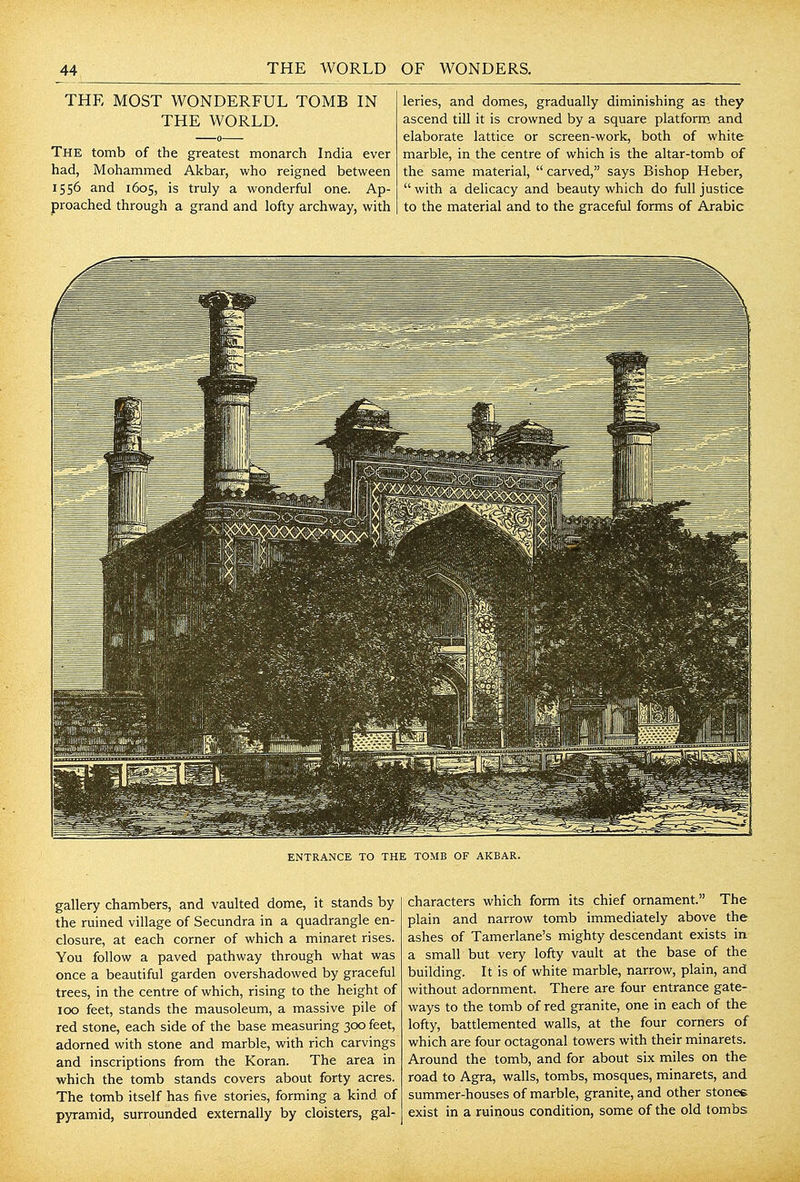 THE MOST WONDERFUL TOMB IN THE WORLD. The tomb of the greatest monarch India ever had, Mohammed Akbar, who reigned between 1556 and 1605, is truly a wonderful one. Ap- proached through a grand and lofty archway, with leries, and domes, gradually diminishing as they ascend till it is crowned by a square platform and elaborate lattice or screen-work, both of white marble, in the centre of which is the altar-tomb of the same material,  carved, says Bishop Heber,  with a delicacy and beauty which do full justice to the material and to the graceful forms of Arabic ENTRANCE TO THE TOMB OF AKBAR. gallery chambers, and vaulted dome, it stands by the ruined village of Secundra in a quadrangle en- closure, at each corner of which a minaret rises. You follow a paved pathway through what was once a beautiful garden overshadowed by graceful trees, in the centre of which, rising to the height of 100 feet, stands the mausoleum, a massive pile of red stone, each side of the base measuring 300 feet, adorned with stone and marble, with rich carvings and inscriptions from the Koran. The area in which the tomb stands covers about forty acres. The tomb itself has five stories, forming a kind of pyramid, surrounded externally by cloisters, gal- characters which form its chief ornament. The plain and narrow tomb immediately above the ashes of Tamerlane's mighty descendant exists in a small but very lofty vault at the base of the building. It is of white marble, narrow, plain, and without adornment. There are four entrance gate- ways to the tomb of red granite, one in each of the lofty, battlemented walls, at the four corners of which are four octagonal towers with their minarets. Around the tomb, and for about six miles on the road to Agra, walls, tombs, mosques, minarets, and summer-houses of marble, granite, and other stones exist in a ruinous condition, some of the old tombs