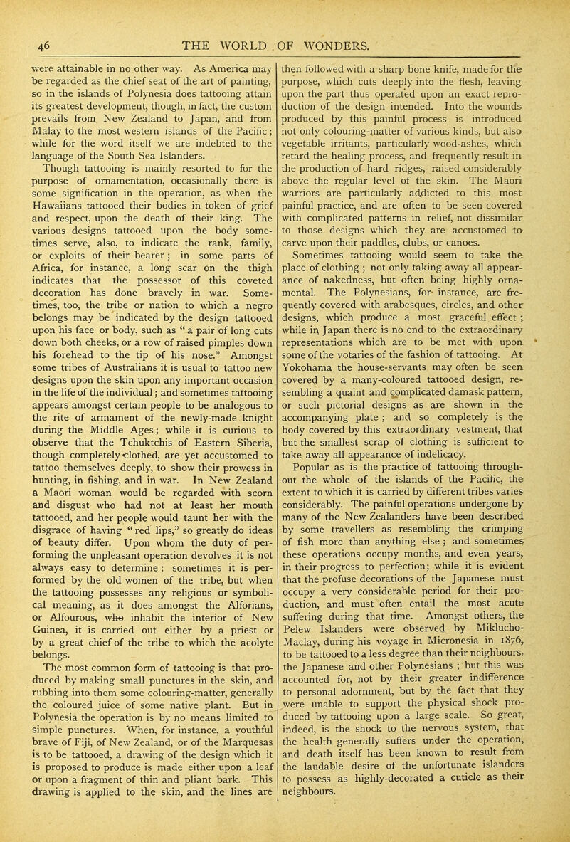 were attainable in no other way. As America may be regarded as the chief seat of the art of painting, so in the islands of Polynesia does tattooing attain its greatest development, though, in fact, the custom prevails from New Zealand to Japan, and from Malay to the most western islands of the Pacific ; while for the word itself we are indebted to the language of the South Sea Islanders. Though tattooing is mainly resorted to for the purpose of ornamentation, occasionally there is some signification in the operation, as when the Hawaiians tattooed their bodies in token of grief and respect, upon the death of their king. The various designs tattooed upon the body some- times serve, also, to indicate the rank, family, or exploits of their bearer; in some parts of Africa, for instance, a long scar on the thigh indicates that the possessor of this coveted decoration has done bravely in war. Some- times, too, the tribe or nation to which a negro belongs may be indicated by the design tattooed upon his face or body, such as  a pair of long cuts down both cheeks, or a row of raised pimples down his forehead to the tip of his nose. Amongst some tribes of Australians it is usual to tattoo new designs upon the skin upon any important occasion in the life of the individual; and sometimes tattooing appears amongst certain people to be analogous to the rite of armament of the newly-made knight during the Middle Ages; while it is curious to observe that the Tchuktchis of Eastern Siberia, though completely-clothed, are yet accustomed to tattoo themselves deeply, to show their prowess in hunting, in fishing, and in war. In New Zealand a Maori woman would be regarded with scorn and disgust who had not at least her mouth tattooed, and her people would taunt her with the disgrace of having  red lips, so greatly do ideas of beauty differ. Upon whom the duty of per- forming the unpleasant operation devolves it is not always easy to determine : sometimes it is per- formed by the old women of the tribe, but when the tattooing possesses any religious or symboli- cal meaning, as it does amongst the Alforians, or Alfourous, whe inhabit the interior of New Guinea, it is carried out either by a priest or by a great chief of the tribe to which the acolyte belongs. The most common form of tattooing is that pro- duced by making small punctures in the skin, and rubbing into them some colouring-matter, generally the coloured juice of some native plant. But in Polynesia the operation is by no means limited to simple punctures. When, for instance, a youthful brave of Fiji, of New Zealand, or of the Marquesas is to be tattooed, a drawing of the design which it is proposed to produce is made either upon a leaf or upon a fragment of thin and pliant bark. This drawing is applied to the skin, and the lines are then followed with a sharp bone knife, made for the purpose, which cuts deeply into the flesh, leaving upon the part thus operated upon an exact repro- duction of the design intended. Into the wounds produced by this painful process is introduced not only colouring-matter of various kinds, but also vegetable irritants, particularly wood-ashes, which retard the healing process, and frequentl}' result in the production of hard ridges, raised considerably above the regular level of the skin. The Maori warriors are particularly addicted to this most painful practice, and are often to be seen covered with complicated patterns in rehef, not dissimilar to those designs which they are accustomed to carve upon their paddles, clubs, or canoes. Sometimes tattooing would seem to take the place of clothing ; not only taking away all appear- ance of nakedness, but often being highly orna- mental. The Polynesians, for- instance, are fre- quently covered with arabesques, circles, and other designs, which produce a most graceful effect ; while in Japan there is no end to the extraordinary representations which are to be met with upoa • some of the votaries of the fashion of tattooing. At Yokohama the house-servants may often be seen, covered by a many-coloured tattooed design, re- sembling a quaint and complicated damask pattern, or such pictorial designs as are shown in the accompanying plate ; and so completely is the body covered by this extraordinary vestment, that but the smallest scrap of clothing is sufficient to take away all appearance of indelicacy. Popular as is the practice of tattooing through- out the whole of the islands of the Pacific, the extent to which it is carried by different tribes varies considerably. The painful operations undergone by many of the New Zealanders have been described by some travellers as resembling the crimping of fish more than anything else ; and sometimes these operations occupy months, and even years, in their progress to perfection; while it is evident that the profuse decorations of the Japanese must occupy a very considerable period for their pro- duction, and must often entail the most acute suffering during that time. Amongst others, the Pelew Islanders were observed by Miklucho- Maclay, during his voyage in Micronesia in 1876, to be tattooed to a less degree than their neighbours, the Japanese and other Polynesians ; but this was accounted for, not by their greater indifference to personal adornment, but by the fact that they were unable to support the physical shock pro- duced by tattooing upon a large scale. So great, indeed, is the shock to the nervous system, that the health generally suffers under the operation, and death itself has been known to result from the laudable desire of the unfortunate islanders to possess as highly-decorated a cuticle as their neighbours.