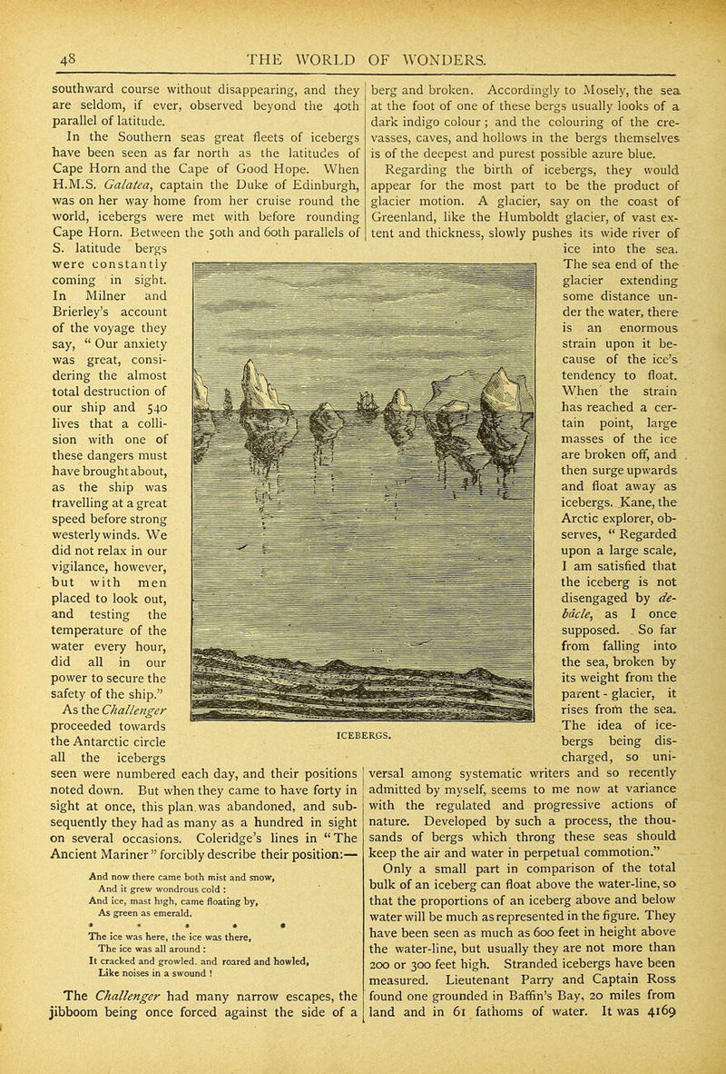 southward course without disappearing, and they are seldom, if ever, observed beyond the 40th parallel of latitude. In the Southern seas great fleets of icebergs have been seen as far north as the latitudes of Cape Horn and the Cape of Good Hope. When H.M.S. Galatea, captain the Duke of Edinburgh, was on her way home from her cruise round the world, icebergs were met with before rounding Cape Horn. Between the 50th and 60th parallels of S. latitude bergs were constantly coming in sight. In Milner and Brierley's account of the voyage they say, Our anxiety was great, consi- dering the almost total destruction of our ship and 540 lives that a colli- sion with one of these dangers must have brought about, as the ship was travelling at a great speed before strong westerly winds. We did not relax in our vigilance, however, but with men placed to look out, and testing the temperature of the water every hour, did all in our power to secure the safety of the ship. As the Challenger proceeded towards the Antarctic circle all the icebergs seen were numbered each day, and their positions noted down. But when they came to have forty in sight at once, this plan was abandoned, and sub- sequently they had as many as a hundred in sight on several occasions. Coleridge's hnes in The Ancient Mariner forcibly describe their position:— And now there came both mist and snow. And it grew wondrous cold : And ice, mast high, came floating by, As green as emerald. * * » » » The ice was here, the ice was there, The ice was all aronnd ; It cracked and growled, and roared and howled, Like noises in a swound ! The Challenger had many narrow escapes, the jibboom being once forced against the side of a ICEBERGS. berg and broken. Accordingly to Mosely, the sea at the foot of one of these bergs usually looks of a dark indigo colour ; and the colouring of the cre- vasses, caves, and hollows in the bergs themselves is of the deepest and purest possible azure blue. Regarding the birth of icebergs, they would appear for the most part to be the product of glacier motion. A glacier, say on the coast of Greenland, like the Humboldt glacier, of vast ex- tent and thickness, slowly pushes its wide river of ice into the sea. The sea end of the glacier extending some distance un- der the water, there is an enormous strain upon it be- cause of the ice's tendency to float. When the strain has reached a cer- tain point, large masses of the ice are broken off, and then surge upwards and float away as icebergs. Kane, the Arctic explorer, ob- serves, Regarded upon a large scale, I am satisfied that the iceberg is not disengaged by de- bacle, as I once supposed. So far from falling into the sea, broken by its weight from the parent - glacier, it rises frorti the sea. The idea of ice- bergs being dis- charged, so uni- versal among systematic writers and so recently admitted by myself, seems to me now at variance with the regulated and progressive actions of nature. Developed by such a process, the thou- sands of bergs which throng these seas should keep the air and water in perpetual commotion. Only a small part in comparison of the total bulk of an iceberg can float above the water-line, so that the proportions of an iceberg above and below water will be much as represented in the figure. They have been seen as much as 600 feet in height above the water-line, but usually they are not more than 200 or 300 feet high. Stranded icebergs have been measured. Lieutenant Parry and Captain Ross found one grounded in Baffin's Bay, 20 miles from land and in 61 fathoms of water. It was 4169