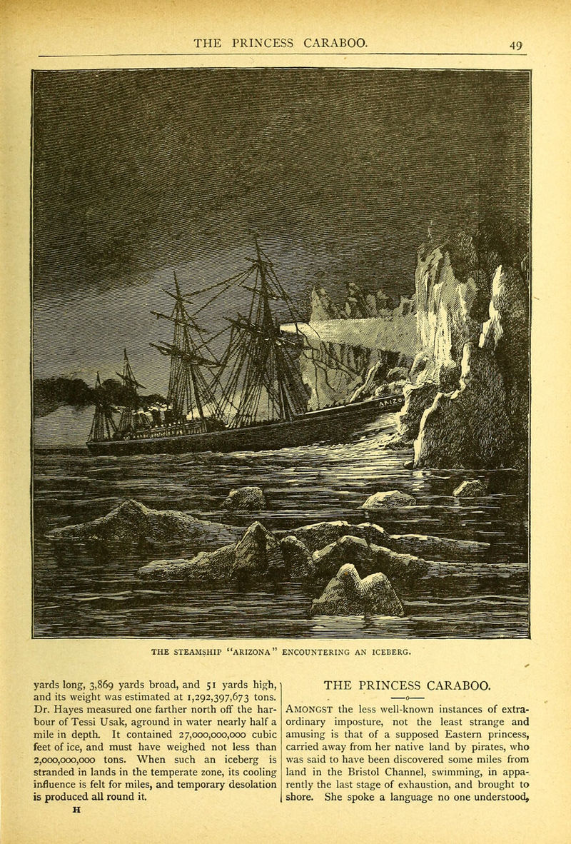 THE PRINCESS CARABOO. THE STEAMSHIP ARIZONA ENCOUNTERING AN ICEBERG. yards long, 3,869 yards broad, and 51 yards high, and its weight was estimated at 1,292,397,673 tons. Dr. Hayes measured one farther north off the har- bour of Tessi Usak, aground in water nearly half a mile in depth. It contained 27,000,000,000 cubic feet of ice, and must have weighed not less than 2,000,000,000 tons. When such an iceberg is stranded in lands in the temperate zone, its cooling influence is felt for miles, and temporary desolation is produced all round it. H THE PRINCESS CARABOO. Amongst the less well-known instances of extra- ordinary imposture, not the least strange and amusing is that of a supposed Eastern princess, carried away from her native land by pirates, who was said to have been discovered some miles from land in the Bristol Channel, swimming, in appa- rently the last stage of exhaustion, and brought to shore. She spoke a language no one understood.