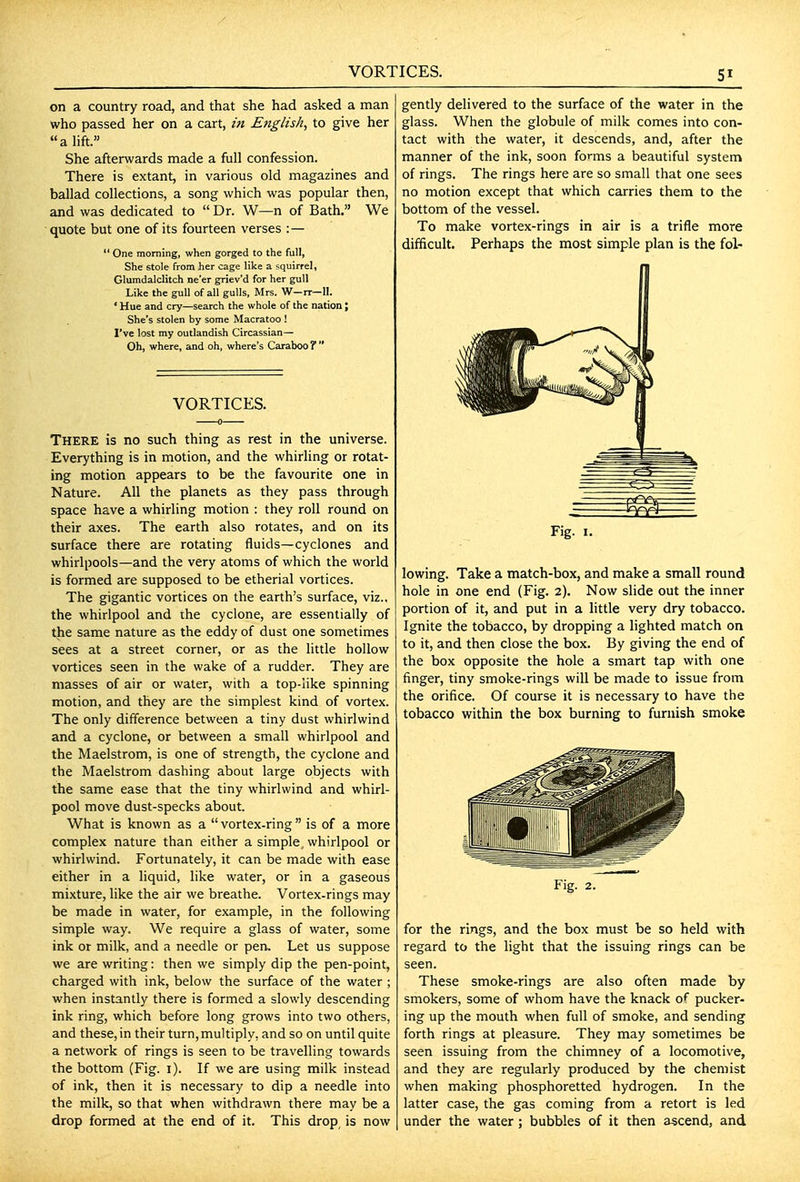 VORTICES. on a country road, and that she had asked a man who passed her on a cart, in English^ to give her a lift. She afterwards made a full confession. There is extant, in various old magazines and ballad collections, a song which was popular then, and was dedicated to  Dr. W—n of Bath. We quote but one of its fourteen verses : —  One morning, when gorged to the full, She stole from her cage like a squirrel, Glumdalditch ne'er griev'd for her gull Like the gull of all gulls, Mrs. W—rr—11. ' Hue and cry—search the whole of the nation \ She's stolen by some Macratoo ! I've lost my outlandish Circassian— Oh, where, and oh, where's Caraboo f  VORTICES. There is no such thing as rest in the universe. Everything is in motion, and the whirling or rotat- ing motion appears to be the favourite one in Nature. All the planets as they pass through space have a whirling motion : they roll round on their axes. The earth also rotates, and on its surface there are rotating fluids—cyclones and whirlpools—and the very atoms of which the world is formed are supposed to be etherial vortices. The gigantic vortices on the earth's surface, viz., the whirlpool and the cyclone, are essentially of the same nature as the eddy of dust one sometimes sees at a street corner, or as the little hollow vortices seen in the wake of a rudder. They are masses of air or water, with a top-like spinning motion, and they are the simplest kind of vortex. The only difference between a tiny dust whirlwind and a cyclone, or between a small whirlpool and the Maelstrom, is one of strength, the cyclone and the Maelstrom dashing about large objects with the same ease that the tiny whirlwind and whirl- pool move dust-specks about. What is known as a  vortex-ring  is of a more complex nature than either a simple, whirlpool or whirlwind. Fortunately, it can be made with ease either in a liquid, like water, or in a gaseous mixture, like the air we breathe. Vortex-rings may be made in water, for example, in the following simple way. We require a glass of water, some ink or milk, and a needle or pen. Let us suppose we are writing: then we simply dip the pen-point, charged with ink, below the surface of the water ; when instantly there is formed a slowly descending ink ring, which before long grows into two others, and these, in their turn, multiply, and so on until quite a network of rings is seen to be travelling towards the bottom (Fig. i). If we are using milk instead of ink, then it is necessary to dip a needle into the milk, so that when withdrawn there may be a drop formed at the end of it. This drop is now gently delivered to the surface of the water in the glass. When the globule of milk comes into con- tact with the water, it descends, and, after the manner of the ink, soon forms a beautiful system of rings. The rings here are so small that one sees no motion except that which carries them to the bottom of the vessel. To make vortex-rings in air is a trifle more difficult. Perhaps the most simple plan is the fol- Fig. I. lowing. Take a match-box, and make a small round hole in one end (Fig. 2). Now slide out the inner portion of it, and put in a little very dry tobacco. Ignite the tobacco, by dropping a lighted match on to it, and then close the box. By giving the end of the box opposite the hole a smart tap with one finger, tiny smoke-rings will be made to issue from the orifice. Of course it is necessary to have the tobacco within the box burning to furnish smoke Fig. 2. for the rings, and the box must be so held with regard to the light that the issuing rings can be seen. These smoke-rings are also often made by smokers, some of whom have the knack of pucker- ing up the mouth when full of smoke, and sending forth rings at pleasure. They may sometimes be seen issuing from the chimney of a locomotive, and they are regularly produced by the chemist when making phosphoretted hydrogen. In the latter case, the gas coming from a retort is led under the water ; bubbles of it then ascend, and