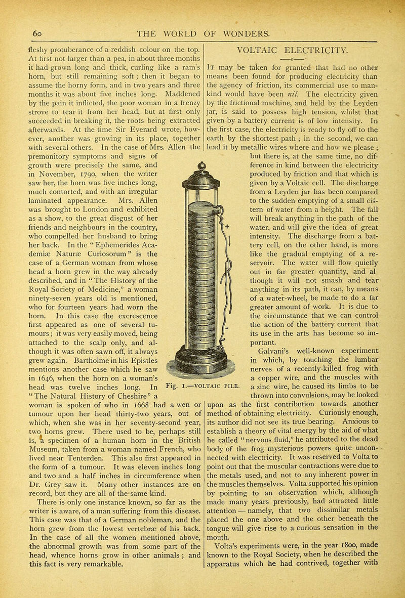 fleshy protuberance of a reddish colour on the top. At first not larger than a pea, in about three months it had grown long and thick, curling like a ram's horn, but still remaining soft ; then it began to assume the horny form, and in two years and three months it was about five inches long. Maddened by the pain it inflicted, the poor wom.an in a frenzy strove to tear it from her head, but at first only succeeded in breaking it, the roots being extracted afterwards. At the time Sir Everard wrote, how- ever, another was growing in its place, together with several others. In the case of Mrs. Allen the premonitory symptoms and signs of growth were precisely the same, and in November, 1790, when the writer saw her, the horn was five inches long, much contorted, and with an irregular laminated appearance. Mrs. Allen was brought to London and exhibited as a show, to the great disgust of her friends and neighbours in the country, who compelled her husband to bring her back. In the  Ephemerides Aca- demise Naturae Curiosorum is the case of a German woman from whose head a horn grew in the way already described, and in  The History of the Royal Society of Medicine, a woman ninety-seven years old is mentioned, who for fourteen years had worn the horn. In this case the excrescence first appeared as one of several tu- mours ; it was very easily moved, being attached to the scalp only, and al- though it was often sawn off, it always grew again. Bartholme in his Epistles mentions another case which he saw in 1646, when the horn on a woman's head was twelve inches long. In The Natural History of Cheshire a woman is spoken of who in 1668 had a wen or tumour upon her head thirty-two years, out of which, when she was in her seventy-second year, two horns grew. There used to be, perhaps still is, %. specimen of a human horn in the British Museum, taken from a woman named French, who lived near Tenterden. This also first appeared in the form of a tumour. It was eleven inches long and two and a half inches in circumference when Dr. Grey saw it. Many other instances are on record, but they are all of the same kind. There is only one instance known, so far as the writer is aware, of a man suffering from this disease. This case was that of a German nobleman, and the horn grew from the lowest vertebras of his back. In the case of all the women mentioned above, the abnormal growth was from some part of the head, whence horns grow in other animals ; and this fact is very remarkable. VOLTAIC ELECTRICITY. It may be taken for granted that had no other means been found for producing electricity than the agency of friction, its commercial use to man- kind would have been ni/. The electricity given by the frictional machine, and held by the Leyden jar, is said to possess high tension, whilst that given by a battery current is of low intensity. In the first case, the electricity is ready to fly off to the earth by the shortest path ; in the second, we can lead it by metallic wires where and how we please j but there is, at the same time, no dif- ference in kind between the electricity produced by friction and that which is given by a Voltaic cell. The discharge from a Leyden jar has been compared to the sudden emptying of a small cis- tern of water from a height. The fall will break anything in the path of the water, and will give the idea of great intensity. The discharge from a bat- tery cell, on the other hand, is more like the gradual emptj-ing of a re- servoir. The water will flow quietly out in far greater quantity, and al- though it will not smash and tear anything in its path, it can, by means of a water-wheel, be made to do a far greater amount of work. It is due to the circumstance that we can control the action of the battery current that its use in the arts has become so im- portant. Galvani's well-known experiment in which, by touching the lumbar nerves of a recently-killed frog with a copper wire, and the muscles with a zinc wire, he caused its limbs to be thrown into convulsions, may be looked upon as the first contribution towards another method of obtaining electricity. Curiously enough, its author did not see its true bearing. Anxious to establish a theory of vital energy by the aid of what he called  nervous fluid, he attributed to the dead body of the frog mysterious powers quite uncon- - nected with electricity. It was reserved to Volta to point out that the muscular contractions were due to the metals used, and not to any inherent power in the muscles themselves. Volta supported his opinion by pointing to an observation which, although made many years previously, had attracted little attention — namely, that two dissimilar metals placed the one above and the other beneath the tongue will give rise to a curious sensation in the mouth. Volta's experiments were, in the year 1800, made known to the Royal Society, when he described the apparatus which he had contrived, together with •VOLTAIC PILE.
