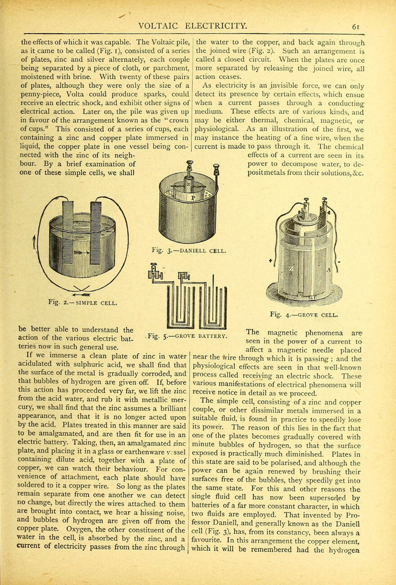 the effects of which it was capable. The Voltaic pile, as it came to be called (Fig. i), consisted of a series of plates, zinc and silver alternately, each couple being separated by a piece of cloth, or parchment, moistened with brine. With twenty of these pairs of plates, although they were only the size of a penny-piece, Volta could produce sparks, could receive an electric shock, and exhibit other signs of electrical action. Later on, the pile was given up in favour of the arrangement known as the crown of cups. This consisted of a series of cups, each containing a zinc and copper plate immersed in liquid, the copper plate in one vessel being con- nected with the zinc of its neigh- bour. By a brief examination of one of these simple cells, we shall the water to the copper, and back again through, the joined wire (Fig. 2). Such an arrangement is called a closed circuit. When the plates are once more separated by releasing the joined wire, all action ceases. As electricity is an jnvisible force, we can only detect its presence by certain effects, which ensue when a current passes through a conducting medium. These effects are of various kinds, and may be either thermal, chemical, magnetic, or physiological. As an illustration of the first, we may instance the heating of a fine wire, when the current is made to pass through it. The chemical effects of a current are seen in its power to decompose water, to de- positmetals from their solutions, &c. Fig. 3.—DANIELL CELL. Fig. 5.—GROVE BATTERY SIMPLE CELL. be better able to understand the action of the various electric bat- teries now in such general use. If we immerse a clean plate of zinc in water acidulated with sulphuric acid, we shall find that the surface of the metal is gradually corroded, and that bubbles of hydrogen are given off. If, before this action has proceeded very far, we lift the zinc from the acid water, and rub it with metallic mer- cury, we shall find that the zinc assumes a brilliant appearance, and that it is no longer acted upon by the acid. Plates treated in this manner are said to be amalgamated, and are then fit for use in an electric battery. Taking, then, an amalgamated zinc plate, and placing it in a glass or earthenware v. ssel containing dilute acid, together with a plate of copper, we can watch their behaviour. For con- venience of attachment, each plate should have soldered to it a copper wire. So long as the plates remain separate from one another we can detect no change, but directly the wires attached to them are brought into contact, we hear a hissing noise, and bubbles of hydrogen are given off from the copper plate. Oxygen, the other constituent of the water in the cell, is absorbed by the zinc, and a current of electricity passes from the zinc through Fig. 4.—GROVE CELL. The magnetic phenomena are seen in th6 power of a current to affect a magnetic needle placed near the -evire through which it is passin^g ; and the physiological effects are seen in that well-known process called receiving an electric shock. These various manifestations of electrical phenomena will receive notice in detail as we proceed. The simple cell, consisting of a zinc and copper couple, or other dissimilar metals immersed in a suitable fluid, is found in practice to speedily lose its power. The reason of this lies in the fact that one of the plates becomes gradually covered with minute bubbles of hydrogen, so that the surface exposed is practically much diminished. Plates in this state are said to be polarised, and although the power can be again renewed by brushing their surfaces free of the bubbles, they speedily get into the same state. For this and other reasons the single fluid cell has now been superseded by batteries of a far more constant character, in which two fluids are employed. That invented by Pro- fessor Daniell, and generally known as the Daniell cell (Fig. 3), has, from its constancy, been always a favourite. In this arrangement the copper element, which it will be remembered had the hydrogea
