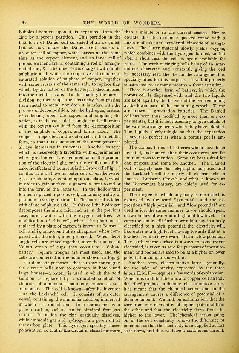 bubbles liberated upon it, is separated from the zinc by a porous partition. This partition in the first form of Daniel cell consisted of an ox gullet, but, as now made, the Daniell cell consists of an outer cell of copper, which serves at the same time as the copper element, and an inner cell of porous earthenware, P, containing a rod of amalga- mated zinc, Z. The inner cell is charged with dilute sulphuric acid, while the copper vessel contains a saturated solution of sulphate of copper, together with some crystals of the same salt, to replace that which, by the action of the battery, is decomposed into the metaUic state. In this battery the porous division neither stops the electricity from passing from metal to metal, nor does it interfere with the process of decomposition, but the hydrogen, instead of collecting upon the copper and stopping the action, as in the case of the single fluid cell, unites with the oxygen obtained from the decomposition of the sulphate of copper, and forms water. The copper is deposited in the outer cell in the metallic form, so that this container of the arrangement is always increasing in thickness. Another battery, which is deservedly a favourite with experimenters where great intensity is required, as in the produc- tion of the electric light, or in the exhibition of the calorific effects of the current, is the Grove cell (Fig. 4.) In this case we have an outer cell of earthenware, glass, or ebonite, A, containing a zinc plate, Z, which in order to gain surface is generally bent round or into the form of the letter U. In the hollow thus formed is placed a porous cell, containing a strip of platinum in strong nitric acid. The outer cell is filled with dilute sulphuric acid. In this cell the hydrogen decomposes the nitric acid, and as in the previous case, forms water with the oxygen set free, A modification of this cell, where the platinum is replaced by a plate of carbon, is known as Bunsen's cell, and is, on account of its cheapness when com- pared with the other, often preferred. When these single cells are joined together, after the manner of Volta's crown of cups, they constitute a Voltaic battery. Square troughs are most used, and the cells are connected in the manner shown in Fig. 5. For domestic purposes—that is to say, for ringing the electric bells now so common in hotels and large houses—-a battery is used in which the acid solution is replaced by a saturated solution of chloride of ammonia—commonly known as sal- ammoniac. This cell is known—after its inventor —as the Leclanche cell. It consists of an outer vessel, containing the ammonia solution, immersed in which is a rod of zinc. In a porous pot is a plate of carbon, such as can be obtained from gas retorts. In action the zinc gradually dissolves, while ammonia gas and hydrogen are given off at the carbon plate. This hydrogen speedily causes polarisation, so that if the circuit is closed for more, than a minute or so the current ceases. But to obviate this the carbon is packed round with a mixture of coke and powdered binoxide of manga- nese. The latter material slowly yields oxygen, which combines with the hydrogen formed, so that after a short rest the cell is again available for work. The work of ringing bells being of an inter- mittent character, and constantly giving the cell its necessary rest, the Leclanche arrangement is specially fitted for this purpose. It will, if properly constructed, work many months without attention. There is another form of battery, in which the porous cell is dispensed with, and the two Hquids are kept apart by the heavier of the two remaining at the lower part of the containing-vessel. These are known as gravitation batteries. The Daniell cell has been thus modified by more than one ex- perimenter, but it is not necessary to give details of the various arrangements which they have adopted. The liquids slowly mingle, so that the separation is never so perfect as when a porous pot is em- ployed. The various forms of batteries which have been invented, and named after their contrivers, are far too numerous to mention. Some are best suited for one purpose and some for another. The Daniell cell is largely used for telegraphic purposes, and the Leclanche cell for nearly all electric bells in houses. Bunsen's, Grove's, and what is known as the Bichromate battery, are chiefly used for ex- periment. The degree to which any body is electrified is expressed by the word  potential, and the ex- pressions  high potential  and  low potential are used in just the same manner as we should speak of two bodies of water at a high and low level. To carry the simile still further, we might say, in a body electrified to a high potential, the electricity will, like water at a high level flowing towards that at a low level, tend to flow towards that at a low potential. The earth, whose surface is always to some extent electrified, is taken as zero for purposes of measure- ment, and bodies are said to be at a higher or lower potential in comparison with it. Another term, electro-motive force—generally, for the sake of brevity, expressed by the three letters E. M. F.—requires a few words of explanation. When it is said that the zinc and copper cell already described produces a definite electro-motive force, it is meant that the chemical action due to the arrangement causes a difference of potential of a definite amount. We find, on examination, that the wire from one element is of higher potential than the other, and that the electricity flows from the higher to the lower. The'chemical action going on in the cell constantly renews the difference of potential, so that the electricity is re-supplied as fast as it flows, and thus we have a continuous current.