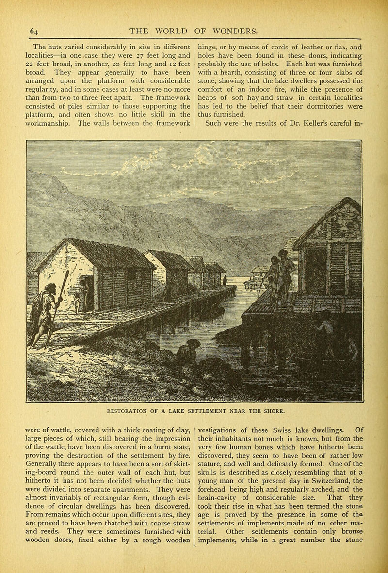 The huts varied considerably in size in different localities—in one .case they were 27 feet long and 22 feet broad, in another, 20 feet long and 12 feet broad. They appear generally to have been arranged upon the platform with considerable regularity, and in some cases at least were no more than from two to three feet apart. The framework consisted of piles similar to those supporting the platform, and often shows no little skill in the workmanship. The walls between the framework hinge, or by means of cords of leather or flax, and holes have been found in these doors, indicating probably the use of bolts. Each hut was furnished with a hearth, consisting of three or four slabs of stone, showing that the lake dwellers possessed the comfort of an indoor fire, while the presence of heaps of soft hay and straw in certain localities has led to the behef that their dormitories were thus furnished. Such were the results of Dr. Keller's careful in- RESTORATION OF A LAKE SETTLEMENT NEAR THE SHORE. were of wattle, covered with a thick coating of clay, large pieces of which, still bearing the impression of the wattle, have been discovered in a burnt state, proving the destruction of the settlement by fire. Generally there appears to have been a sort of skirt- ing-board round the outer wall of each hut, but hitherto it has not been decided whether the huts were divided into separate apartments. They were almost invariably of rectangular form, though evi- dence of circular dwellings has been discovered. From remains which occur upon different sites, they are proved to have been thatched with coarse straw and reeds. They were sometimes furnished with wooden doors, fixed either by a rough wooden vestigations of these Swiss lake dwellings. Of their inhabitants not much is known, but from the very few human bones which have hitherto been discovered, they seem to have been of rather low stature, and well and delicately formed. One of the skulls is described as closely resembling that of 3- young man of the present day in Switzerland, the forehead being high and regularly arched, and the brain-cavity of considerable size. That they took their rise in what has been termed the stone age is proved by the presence in some of the settlements of implements made of no other ma- terial. Other settlements contain only bronze implements, while in a great number the stone
