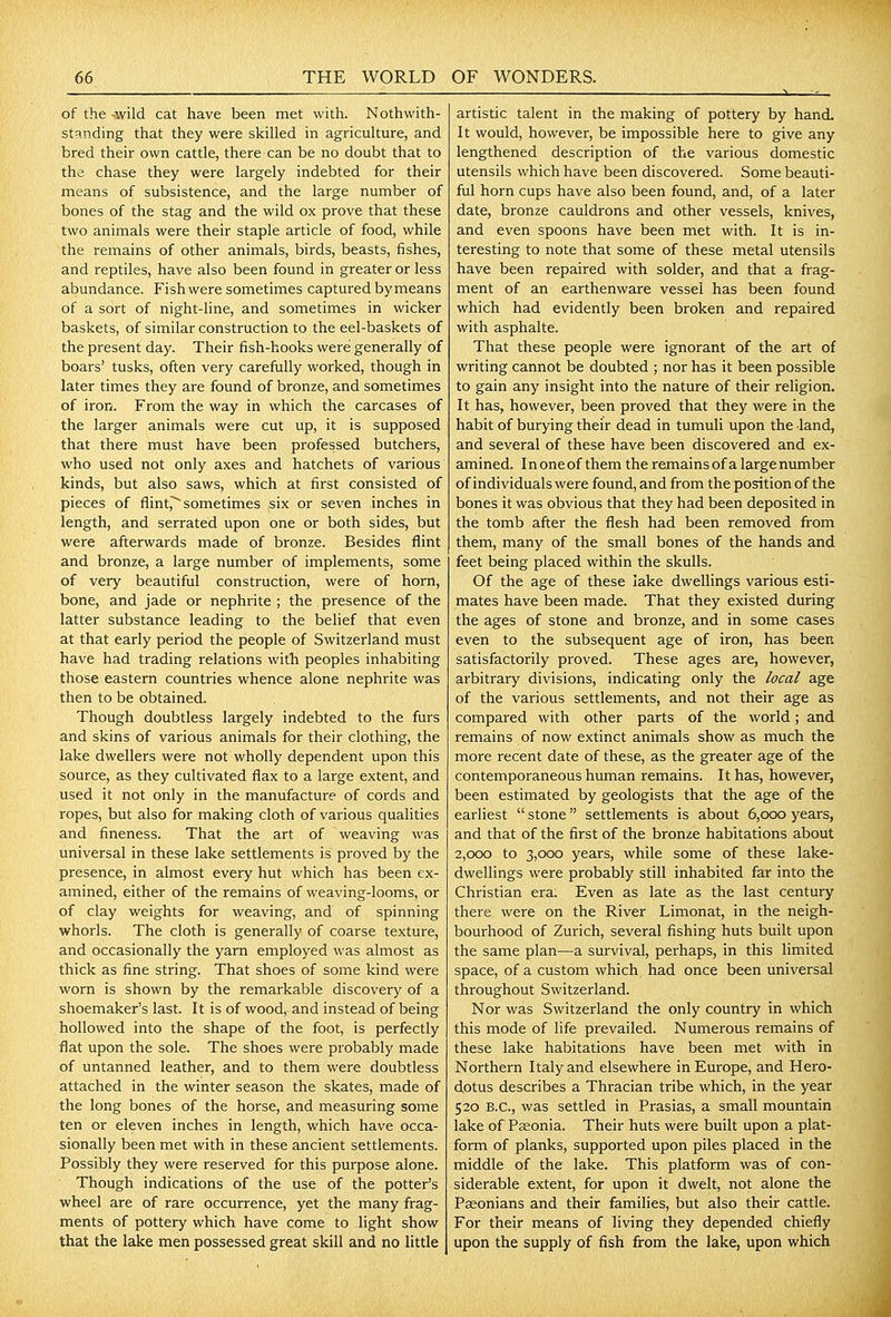 of the -wild cat have been met with. Nothwith- standing that they were skilled in agriculture, and bred their own cattle, there can be no doubt that to the chase they were largely indebted for their means of subsistence, and the large number of bones of the stag and the wild ox prove that these two animals were their staple article of food, while the remains of other animals, birds, beasts, fishes, and reptiles, have also been found in greater or less abundance. Fish were sometimes captured by means of a sort of night-line, and sometimes in wicker baskets, of similar construction to the eel-baskets of the present day. Their fish-hooks were generally of boars' tusks, often very carefully worked, though in later times they are found of bronze, and sometimes of iron. From the way in which the carcases of the larger animals were cut up, it is supposed that there must have been professed butchers, who used not only axes and hatchets of various kinds, but also saws, which at first consisted of pieces of flint,^ sometimes ,six or seven inches in length, and serrated upon one or both sides, but were afterwards made of bronze. Besides flint and bronze, a large number of implements, some of very beautiful construction, were of horn, bone, and jade or nephrite ; the presence of the latter substance leading to the belief that even at that early period the people of Switzerland must have had trading relations with peoples inhabiting those eastern countries whence alone nephrite was then to be obtained. Though doubtless largely indebted to the furs and skins of various animals for their clothing, the lake dwellers were not wholly dependent upon this source, as they cultivated flax to a large extent, and used it not only in the manufacture of cords and ropes, but also for making cloth of various qualities and fineness. That the art of weaving was universal in these lake settlements is proved by the presence, in almost every hut which has been ex- amined, either of the remains of weaving-looms, or of clay weights for weaving, and of spinning whorls. The cloth is generally of coarse texture, and occasionally the yarn employed was almost as thick as fine string. That shoes of some kind were worn is shown by the remarkable discovery of a shoemaker's last. It is of wood, and instead of being hollowed into the shape of the foot, is perfectly flat upon the sole. The shoes were probably made of untanned leather, and to them were doubtless attached in the winter season the skates, made of the long bones of the horse, and measuring some ten or eleven inches in length, which have occa- sionally been met with in these ancient settlements. Possibly they were reserved for this purpose alone. Though indications of the use of the potter's wheel are of rare occurrence, yet the many frag- ments of pottery which have come to light show that the lake men possessed great skill and no little artistic talent in the making of pottery by hand. It would, however, be impossible here to give any lengthened description of the various domestic utensils which have been discovered. Some beauti- ful horn cups have also been found, and, of a later date, bronze cauldrons and other vessels, knives, and even spoons have been met with. It is in- teresting to note that some of these metal utensils have been repaired with solder, and that a frag- ment of an earthenware vessel has been found which had evidently been broken and repaired with asphalte. That these people were ignorant of the art of writing cannot be doubted ; nor has it been possible to gain any insight into the nature of their religion. It has, however, been proved that they were in the habit of burying their dead in tumuli upon the land, and several of these have been discovered and ex- amined. I n one of them the remains of a large number of individuals were found, and from the position of the bones it was obvious that they had been deposited in the tomb after the flesh had been removed from them, many of the small bones of the hands and feet being placed within the skulls. Of the age of these lake dwellings various esti- mates have been made. That they existed during the ages of stone and bronze, and in some cases even to the subsequent age of iron, has been satisfactorily proved. These ages are, however, arbitrary divisions, indicating only the local age of the various settlements, and not their age as compared with other parts of the world; and remains of now extinct animals show as much the more recent date of these, as the greater age of the contemporaneous human remains. It has, however, been estimated by geologists that the age of the earliest stone settlements is about 6,000 years, and that of the first of the bronze habitations about 2,000 to 3,000 years, while some of these lake- dwellings were probably still inhabited far into the Christian era; Even as late as the last century there were on the River Limonat, in the neigh- bourhood of Zurich, several fishing huts built upon the same plan—a survival, perhaps, in this limited space, of a custom which had once been universal throughout Switzerland. Nor was Switzerland the only country in which this mode of life prevailed. Numerous remains of these lake habitations have been met with in Northern Italy and elsewhere in Europe, and Hero- dotus describes a Thracian tribe which, in the year 520 B.C., was settled in Prasias, a small mountain lake of Pasonia. Their huts were built upon a plat- form of planks, supported upon piles placed in the middle of the lake. This platform was of con- siderable extent, for upon it dwelt, not alone the Pseonians and their families, but also their cattle. For their means of living they depended chiefly upon the supply of fish from the lake, upon which