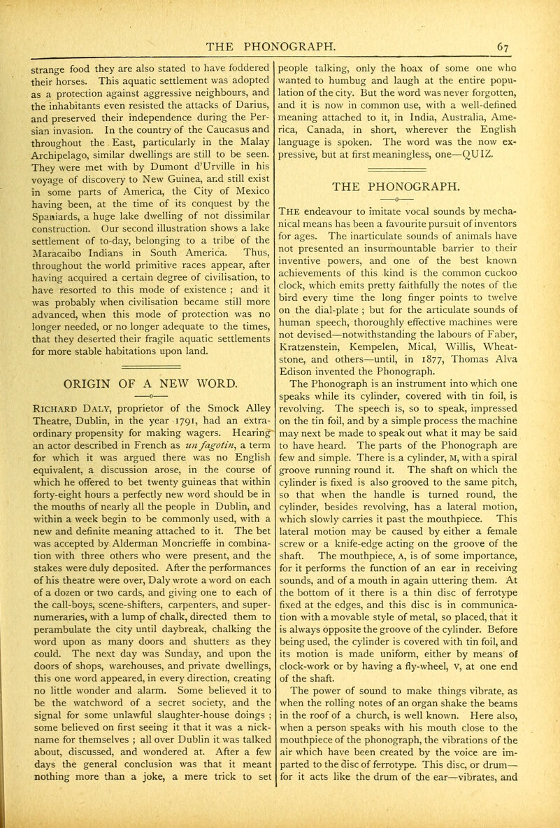 strange food they are also stated to have foddered their horses. This aquatic settlement was adopted as a protection against aggressive neighbours, and the inhabitants even resisted the attacks of Darius, and preserved their independence during the Per- sian invasion. In the country of the Caucasus and throughout the East, particularly in the Malay Archipelago, similar dwellings are still to be seen. They were met with by Dumont d'Urville in his voyage of discovery to New Guinea, and still exist in some parts of America, the City of Mexico having been, at the time of its conquest by the Spaniards, a huge lake dwelling of not dissimilar construction. Our second illustration shows a lake settlement of to-day, belonging to a tribe of the Maracaibo Indians in South America. Thus, throughout the world primitive races appear, after having acquired a certain degree of civilisation, to have resorted to this mode of existence ; and it was probably when civilisation became still more advanced, when this mode of protection was no longer needed, or no longer adequate to the times, that they deserted their fragile aquatic settlements for more stable habitations upon land. ORIGIN OF A NEW WORD. Richard Daly, proprietor of the Smock Alley Theatre, Dublin, in the year 1791, had an extra- ordinary propensity for making wagers. Hearing an actor described in French as fagotin, a term for which it was argued there was no English equivalent, a discussion arose, in the course of which he offered to bet twenty guineas that within forty-eight hours a perfectly new word should be in the mouths of nearly all the people in Dublin, and within a week begin to be commonly used, with a new and definite meaning attached to it. The bet was accepted by Alderman Moncrieffe in combina- tion with three others who were present, and the stakes were duly deposited. After the performances of his theatre were over, Daly wrote a word on each of a dozen or two cards, and giving one to each of the call-boys, scene-shifters, carpenters, and super- numeraries, with a lump of chalk, directed them to perambulate the city until daybreak, chalking the word upon as many doors and shutters as they could. The next day was Sunday, and upon the doors of shops, warehouses, and private dwellings, this one word appeared, in every direction, creating no little wonder and alarm. Some believed it to be the watchword of a secret society, and the signal for some unlawfiil slaughter-house doings ; some believed on first seeing it that it was a nick- name for themselves ; all over Dublin it was talked about, discussed, and wondered at. After a few days the general conclusion was that it meant nothing more than a joke, a mere trick to set people talking, only the hoax of some one who wanted to humbug and laugh at the entire popu- lation of the city. But the word was never forgotten, and it is now in common use, with a well-defined meaning attached to it, in India, Australia, Ame- rica, Canada, in short, wherever the English language is spoken. The word was the now ex- pressive, but at first meaningless, one—QUIZ. THE PHONOGRAPH. The endeavour to imitate vocal sounds by mecha- nical means has been a favourite pursuit of inventors for ages. The inarticulate sounds of animals have not presented an insurmountable barrier to their inventive powers, and one of the best known achievements of this kind is the common cuckoo clock, which emits pretty faithfully the notes of the bird every time the long finger points to twelve on the dial-plate ; but for the articulate sounds of human speech, thoroughly effective machines were not devised—notwithstanding the labours of Faber, Kratzenstein, Kempelen, Mical, Willis, Wheat- stone, and others—until, in 1877, Thomas Alva Edison invented the Phonograph. The Phonograph is an instrument into which one speaks while its cylinder, covered with tin foil, is revolving. The speech is, so to speak, impressed on the tin foil, and by a simple process the machine may next be made to speak out what it may be said to have heard. The parts of the Phonograph are few and simple. There is a cylinder, M, with a spiral groove running round it. The shaft on which the cylinder is fixed is also grooved to the same pitch, so that when the handle is turned round, the cylinder, besides revolving, has a lateral motion, which slowly carries it past the mouthpiece. This lateral motion may be caused by either a female screw or a knife-edge acting on the groove of the shaft. The mouthpiece, A, is of some importance, for it performs the function of an ear in receiving sounds, and of a mouth in again uttering them. At the bottom of it there is a thin disc of ferrotj'pe fixed at the edges, and this disc is in communica- tion with a movable style of metal, so placed, that it is always opposite the groove of the cylinder. Before being used, the cylinder is covered with tin foil, and its motion is made uniform, either by means of clock-work or by having a fly-wheel, v, at one end of the shaft. The power of sound to make things vibrate, as when the rolling notes of an organ shake the beams in the roof of a church, is well known. Here also, when a person speaks with his mouth close to the mouthpiece of the phonograph, the vibrations of the air which have been created by the voice are im- parted to the disc of ferrotype. This disc, or drum— for it acts like the drum of the ear—vibrates, and