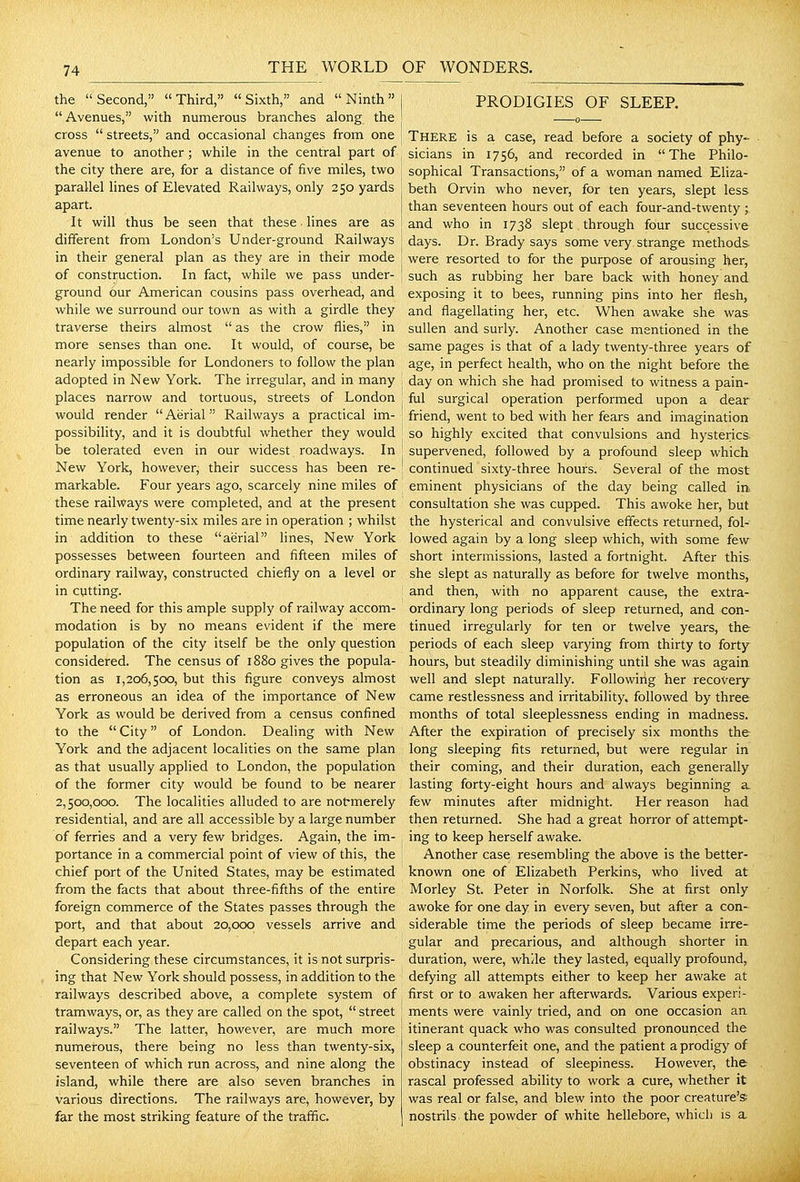the Second, Third, Sixth, and Ninth Avenues, with numerous branches along the cross streets, and occasional changes from one avenue to another; while in the central part of the city there are, for a distance of five miles, two parallel lines of Elevated Railways, only 250 yards apart. It will thus be seen that these lines are as different from London's Under-ground Railways in their general plan as they are in their mode of construction. In fact, while we pass under- ground our American cousins pass overhead, and while we surround our town as with a girdle they traverse theirs almost as the crow flies, in more senses than one. It would, of course, be nearly impossible for Londoners to follow the plan adopted in New York. The irregular, and in many places narrow and tortuous, streets of London would render Aerial Railways a practical im- possibility, and it is doubtful whether they would be tolerated even in our widest roadways. In ' New York, however, their success has been re- ! markable. Four years ago, scarcely nine miles of these railways were completed, and at the present time nearly twenty-six miles are in operation ; whilst in addition to these aerial lines, New York possesses between fourteen and fifteen miles of ordinary railway, constructed chiefly on a level or in cutting. The need for this ample supply of railway accom- modation is by no means evident if the mere population of the city itself be the only question considered. The census of 1880 gives the popula- tion as 1,206,500, but this figure conveys almost as erroneous an idea of the importance of New York as would be derived from a census confined to the City of London. Dealing with New York and the adjacent localities on the same plan as that usually applied to London, the population of the former city would be found to be nearer 2,500,000. The localities alluded to are notmerely residential, and are all accessible by a large number of ferries and a very few bridges. Again, the im- portance in a commercial point of view of this, the chief port of the United States, may be estimated from the facts that about three-fifths of the entire foreign commerce of the States passes through the port, and that about 20,000 vessels arrive and depart each year. Considering these circumstances, it is not surpris- ing that New York should possess, in addition to the railways described above, a complete system of tramways, or, as they are called on the spot, street railways. The latter, however, are much more numerous, there being no less than twenty-six, seventeen of which run across, and nine along the island, while there are also seven branches in various directions. The railways are, however, by far the most striking feature of the traffic. PRODIGIES OF SLEEP. There is a case, read before a society of phy- sicians in 1756, and recorded in The Philo- sophical Transactions, of a woman named Eliza- beth Orvin who never, for ten years, slept less than seventeen hours out of each four-and-twenty ; and who in 1738 slept. through four successive days. Dr. Brady says some very strange methods, were resorted to for the purpose of arousing her, such as rubbing her bare back with honey and exposing it to bees, running pins into her flesh, and flagellating her, etc. When awake she was sullen and surly. Another case mentioned in the same pages is that of a lady twenty-three years of age, in perfect health, who on the night before the day on which she had promised to witness a pain- ful surgical operation performed upon a dear friend, went to bed with her fears and imagination so highly excited that convulsions and hysterics supervened, followed by a profound sleep which continued sixty-three hours. Several of the most eminent physicians of the day being called in. consultation she was cupped. This awoke her, but the hysterical and convulsive effects returned, fol- lowed again by a long sleep which, with some few short intermissions, lasted a fortnight. After this she slept as naturally as before for twelve months, and then, with no apparent cause, the extra- ordinary long periods of sleep returned, and con- tinued irregularly for ten or twelve years, the periods of each sleep varying from thirty to forty hours, but steadily diminishing until she was again well and slept naturally. Followirig her recovery came restlessness and irritability, followed by three months of total sleeplessness ending in madness. After the expiration of precisely six months the long sleeping fits returned, but were regular in their coming, and their duration, each generally lasting forty-eight hours and always beginning a few minutes after midnight. Her reason had then returned. She had a great horror of attempt- ing to keep herself awake. Another case resembling the above is the better- known one of Elizabeth Perkins, who lived at Morley St. Peter in Norfolk. She at first only awoke for one day in every seven, but after a con- siderable time the periods of sleep became irre- gular and precarious, and although shorter in duration, were, while they lasted, equally profound, defying all attempts either to keep her awake at first or to awaken her afterwards. Various experi- ments were vainly tried, and on one occasion an itinerant quack who was consulted pronounced the sleep a counterfeit one, and the patient a prodigy of obstinacy instead of sleepiness. However, the rascal professed ability to work a cure, whether it was real or false, and blew into the poor creature's nostrils the powder of white hellebore, which is a