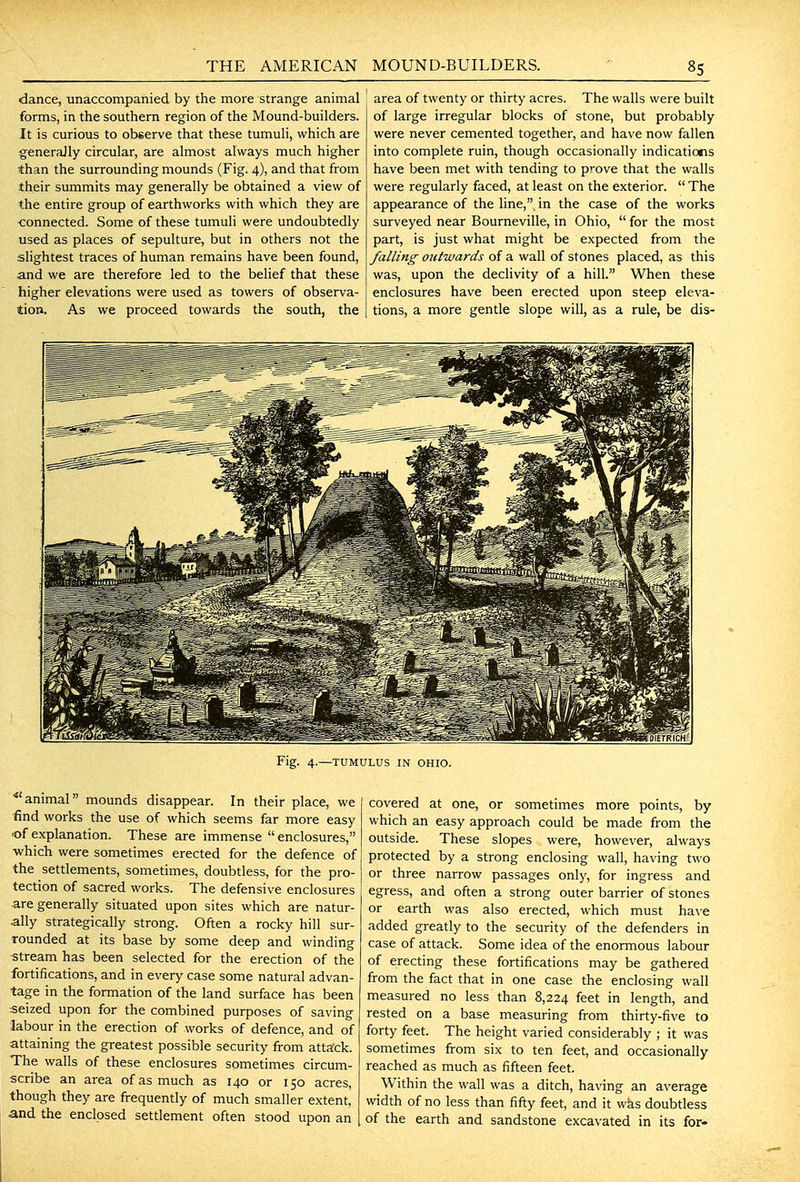 dance, iinaccompanied by the more strange animal forms, in the southern region of the Mound-builders. It is curious to observe that these tumuli, which are generally circular, are almost always much higher than the surrounding mounds (Fig. 4), and that from their summits may generally be obtained a view of the entire group of earthworks with which they are connected. Some of these tumuli were undoubtedly used as places of sepulture, but in others not the slightest traces of human remains have been found, and we are therefore led to the belief that these higher elevations were used as towers of observa- tion. As we proceed towards the south, the area of twenty or thirty acres. The walls were built of large irregular blocks of stone, but probably were never cemented together, and have now fallen into complete ruin, though occasionally indications have been met with tending to p'-ove that the walls were regularly faced, at least on the exterior.  The appearance of the line,, in the case of the works surveyed near Bourneville, in Ohio,  for the most part, is just what might be expected from the falling ojttwards of a wall of stones placed, as this was, upon the declivity of a hill. When these enclosures have been erected upon steep eleva- tions, a more gentle slope will, as a rule, be dis- Fig. 4.—TUMULUS IN OHIO. •animal mounds disappear. In their place, we find works the use of which seems far more easy lof explanation. These are immense enclosures, ■which were sometimes erected for the defence of the settlements, sometimes, doubtless, for the pro- tection of sacred works. The defensive enclosures are generally situated upon sites which are natur- ally strategically strong. Often a rocky hill sur- rounded at its base by some deep and winding stream has been selected for the erection of the fortifications, and in every case some natural advan- tage in the formation of the land surface has been seized upon for the combined purposes of saving labour in the erection of works of defence, and of attaining the greatest possible security from attack. The walls of these enclosures sometimes circum- scribe an area of as much as 140 or 150 acres, though they are frequently of much smaller extent, and the enclosed settlement often stood upon an covered at one, or sometimes more points, by which an easy approach could be made from the outside. These slopes were, however, always protected by a strong enclosing wall, having two or three narrow passages only, for ingress and egress, and often a strong outer barrier of stones or earth was also erected, which must have added greatly to the security of the defenders in case of attack. Some idea of the enormous labour of erecting these fortifications may be gathered from the fact that in one case the enclosing wall measured no less than 8,224 feet in length, and rested on a base measuring from thirty-five to forty feet. The height varied considerably ; it was sometimes from six to ten feet, and occasionally reached as much as fifteen feet. Within the wall was a ditch, having an average width of no less than fifty feet, and it was doubtless of the earth and sandstone excavated in its for-