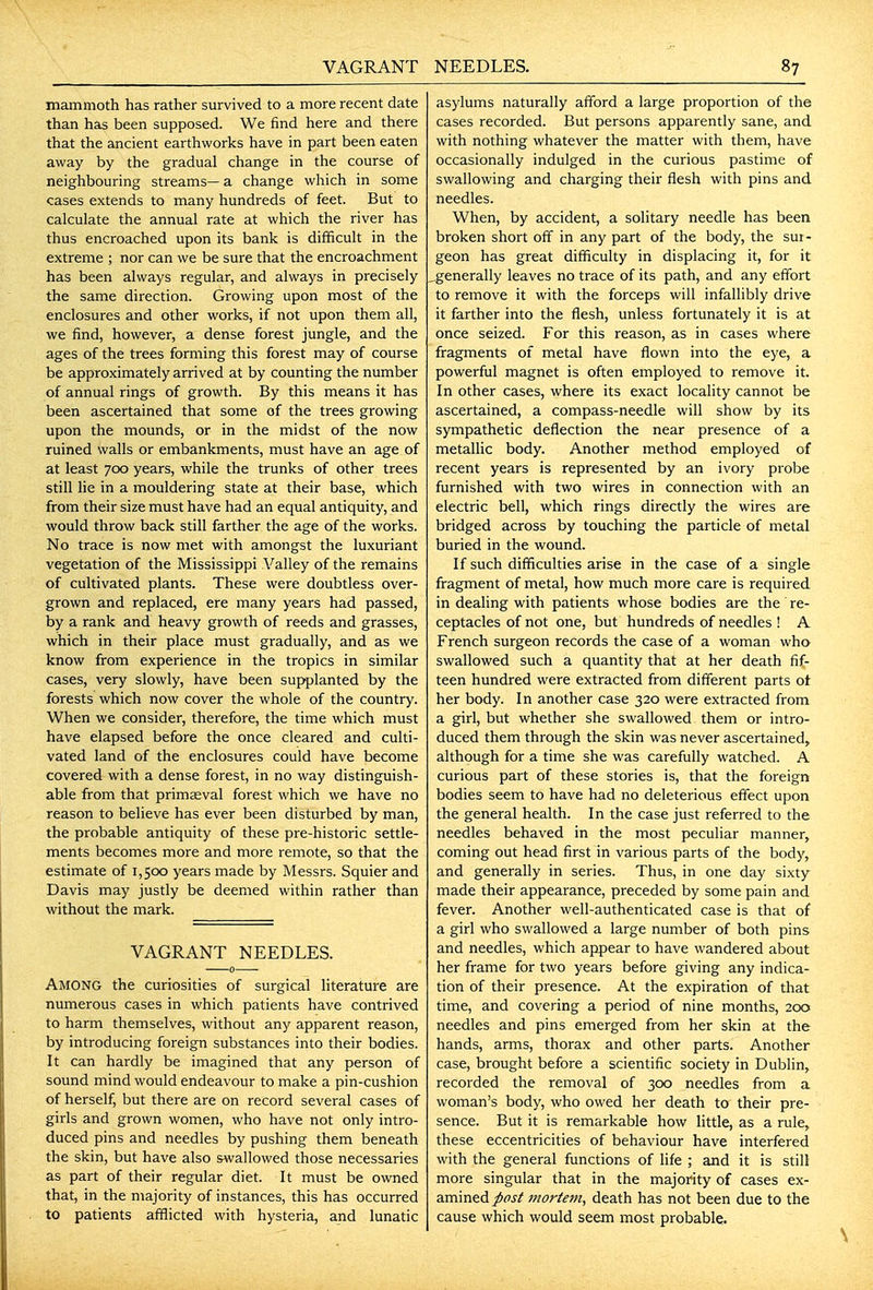 mammoth has rather survived to a more recent date than has been supposed. We find here and there that the ancient earthworks have in part been eaten away by the gradual change in the course of neighbouring streams— a change which in some cases extends to many hundreds of feet. But to calculate the annual rate at which the river has thus encroached upon its bank is difficult in the extreme ; nor can we be sure that the encroachment has been always regular, and always in precisely the same direction. Growing upon most of the enclosures and other works, if not upon them all, we find, however, a dense forest jungle, and the ages of the trees forming this forest may of course be approximately arrived at by counting the number of annual rings of growth. By this means it has been ascertained that some of the trees growing upon the mounds, or in the midst of the now ruined walls or embankments, must have an age of at least 700 years, while the trunks of other trees still lie in a mouldering state at their base, which from their size must have had an equal antiquity, and would throw back still farther the age of the works. No trace is now met with amongst the luxuriant vegetation of the Mississippi \''alley of the remains of cultivated plants. These were doubtless over- grown and replaced, ere many years had passed, by a rank and heavy growth of reeds and grasses, which in their place must gradually, and as we know from experience in the tropics in similar cases, very slowly, have been supplanted by the forests which now cover the whole of the country. When we consider, therefore, the time which must have elapsed before the once cleared and culti- vated land of the enclosures could have become covered with a dense forest, in no way distinguish- able from that primaeval forest which we have no reason to believe has ever been disturbed by man, the probable antiquity of these pre-historic settle- ments becomes more and more remote, so that the estimate of 1,500 years made by Messrs. Squierand Davis may justly be deemed within rather than without the mark. VAGRANT NEEDLES. Among the curiosities of surgical literature are numerous cases in which patients have contrived to harm themselves, without any apparent reason, by introducing foreign substances into their bodies. It can hardly be imagined that any person of sound mind would endeavour to make a pin-cushion of herself, but there are on record several cases of girls and grown women, who have not only intro- duced pins and needles by pushing them beneath the skin, but have also swallowed those necessaries as part of their regular diet. It must be owned that, in the majority of instances, this has occurred to patients afflicted with hysteria, and lunatic asylums naturally afford a large proportion of the cases recorded. But persons apparently sane, and with nothing whatever the matter with them, have occasionally indulged in the curious pastime of swallowing and charging their flesh with pins and needles. When, by accident, a solitary needle has been broken short off in any part of the body, the sur- geon has great difficulty in displacing it, for it .generally leaves no trace of its path, and any effort to remove it with the forceps will infallibly drive it farther into the flesh, unless fortunately it is at once seized. For this reason, as in cases where fragments of metal have flown into the eye, a powerful magnet is often employed to remove it. In other cases, where its exact locality cannot be ascertained, a compass-needle will show by its sympathetic deflection the near presence of a metallic body. Another method employed of recent years is represented by an ivory probe furnished with two wires in connection with an electric bell, which rings directly the wires are bridged across by touching the particle of metal buried in the wound. If such difficulties arise in the case of a single fragment of metal, how much more care is required in dealing with patients whose bodies are the re- ceptacles of not one, but hundreds of needles ! A French surgeon records the case of a woman who swallowed such a quantity that at her death fif- teen hundred were extracted from different parts ot her body. In another case 320 were extracted from a girl, but whether she swallowed them or intro- duced them through the skin was never ascertained, although for a time she was carefully watched. A curious part of these stories is, that the foreign bodies seem to have had no deleterious effect upon the general health. In the case just referred to the needles behaved in the most peculiar manner, coming out head first in various parts of the body, and generally in series. Thus, in one day sixty made their appearance, preceded by some pain and fever. Another well-authenticated case is that of a girl who swallowed a large number of both pins and needles, which appear to have wandered about her frame for two years before giving any indica- tion of their presence. At the expiration of that time, and covering a period of nine months, 200 needles and pins emerged from her skin at the hands, arms, thorax and other parts. Another case, brought before a scientific society in Dublin, recorded the removal of 300 needles from a woman's body, who owed her death to their pre- sence. But it is remarkable how little, as a rule, these eccentricities of behaviour have interfered with the general functions of Hfe ; and it is still more singular that in the majority of cases ex- amined/fj^ jnoriem, death has not been due to the cause which would seem most probable.