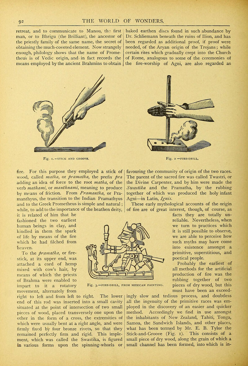retreat, and to communicate to Manou, the first man, or to Bhrigu (the BriUiant), the ancestor of the priestly family of the same name, the secret of obtaining the much-coveted element. Now strangely enough, philology shows that the name of Prome- theus is of Vedic origin, and in fact records the means employed by the ancient Brahmins to obtain Fig. I.-STICK AND GROOVE. baked earthen discs found in such abundance by Dr. Schliemann beneath the ruins of Ilion, and has been regarded as additional proof, if proof were needed, of the Aryan origin of the Trojans; while certain rites which gradually crept into the Church of Rome, analogous to some of the ceremonies of the fire-worship of Agni, are also regarded as Fig. 2 —FIRE-DRILL, fire. For this purpose they employed a stick of wood, called matha, or pramatha, the prefix pra adding an idea of force to the root matha, of the verb Jtiathami, or mafithnamt, meaning to produce by means of friction. From Pramantha, or Pra- manthyus, the transition to the Indian Pramathyus and to the Greek Prometheus is simple and natural; while, to add to the importance of the heathen deity, it is related of him that he fashioned the two earliest human beings in clay, and kindled in them the spark of life by means of the fire which he had filched from heaven. To the pramatha, or fire- stick, at its upper end, was attached a cord of hemp mixed with cow's hair, by means of which the priests of Brahma were enabled to impart to it a rotatory movement, alternately from right to left and from left to right. The lower end of this rod was inserted into a small cavity situated at the point of intersection of two smaJl pieces of wood, placed transversely one upon the other in the form of a cross, the extremities of which were usually bent at a right angle, and were firmly fixed by four bronze rivets, so that they remained perfectly firm and rigid. This imple- ment, which was called the Swastika, is figured in various forms upon the spinning-whorls or Fig. 3.—FIRE-DRILL, FROM MEXICAN PAINTING favouring the community of origin of the two races. The parent of the sacred fire was called Twastri, or the Divine Carpenter, and by him were made the Swastika and the Pramatha, by the rubbing together of which was produced the holy infant Agni—in Latin, Ignis. These early mythological accounts of the origin of fire are of great interest, though, of course, as facts they are totally un- reliable. Nevertheless, when we turn to practices which it is still possible to observe, we are able to perceive how such myths may have come into existence amongst a primitive, superstitious, and poetical people. Probably the earliest of all methods for the artificial production of fire was the rubbing together of two pieces of dry wood, but this must have been an exceed- ingly slow and tedious process, and doubtless all the ingenuity of the primitive races was em- ployed in the discovery of an easier and quicker method. Accordingly we find in use amongst the inhabitants of New Zealand, Tahiti, Tonga, Samoa, the Sandwich Islands, and other places, what has been termed by Mr. E. B. Tylor the Stick-and-Groove (Fig. i). This consists of a small piece of dry wood, along the grain of which a small channel has been formed, into which is in-