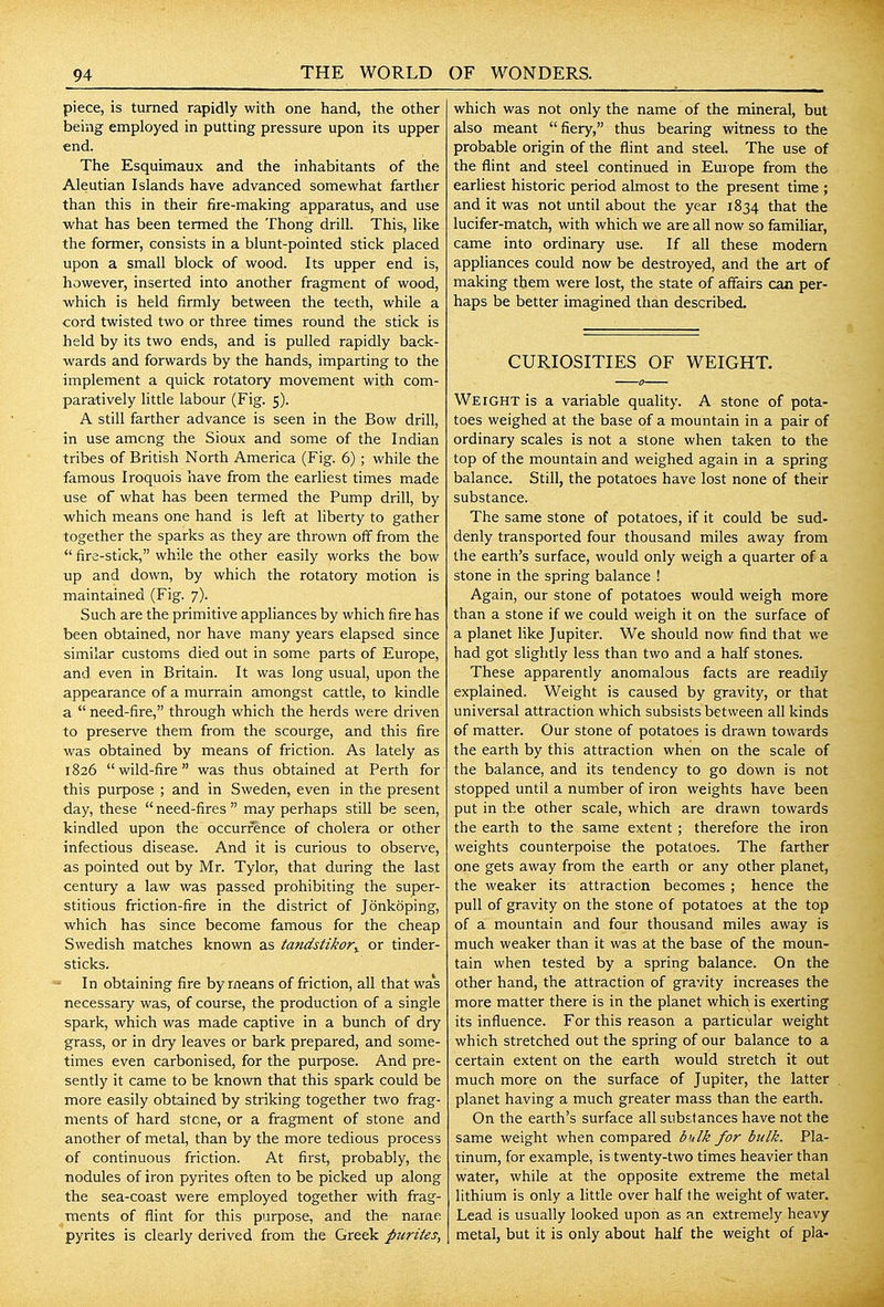 piece, is turned rapidly with one hand, the other being employed in putting pressure upon its upper end. The Esquimaux and the inhabitants of the Aleutian Islands have advanced somewhat farther than this in their fire-making apparatus, and use ■what has been termed the Thong drill. This, like the former, consists in a blunt-pointed stick placed upon a small block of wood. Its upper end is, however, inserted into another fragment of wood, which is held firmly between the teeth, while a cord twisted two or three times round the stick is held by its two ends, and is pulled rapidly back- wards and forwards by the hands, imparting to the implement a quick rotatory movement with com- paratively little labour (Fig. 5). A still farther advance is seen in the Bow drill, in use among the Sioux and some of the Indian tribes of British North America (Fig. 6) ; while the famous Iroquois have from the earliest times made use of what has been termed the Pump drill, by v^rhich means one hand is left at liberty to gather together the sparks as they are thrown off from the  fire-stick, while the other easily works the bow up and down, by which the rotatory motion is maintained (Fig. 7). Such are the primitive appliances by which fire has been obtained, nor have many years elapsed since similar customs died out in some parts of Europe, and even in Britain. It was long usual, upon the appearance of a murrain amongst cattle, to kindle a  need-fire, through which the herds were driven to preserve them from the scourge, and this fire was obtained by means of friction. As lately as 1826 wild-fire was thus obtained at Perth for this purpose ; and in Sweden, even in the present day, these  need-fires  may perhaps still be seen, kindled upon the occurrence of cholera or other infectious disease. And it is curious to observe, as pointed out by Mr. Tylor, that during the last century a law was passed prohibiting the super- stitious friction-fire in the district of Jonkoping, which has since become famous for the cheap Swedish matches known as tandstikor^ or tinder- sticks. In obtaining fire by means of friction, all that was necessary was, of course, the production of a single spark, which was made captive in a bunch of dry grass, or in dry leaves or bark prepared, and some- times even carbonised, for the purpose. And pre- sently it came to be known that this spark could be more easily obtained by striking together two frag- ments of hard stone, or a fragment of stone and another of metal, than by the more tedious process of continuous friction. At first, probably, the nodules of iron pyrites often to be picked up along the sea-coast were employed together with frag- ments of flint for this purpose, and the name pyrites is clearly derived from the Greek purites, which was not only the name of the mineral, but also meant fiery, thus bearing witness to the probable origin of the flint and steel. The use of the flint and steel continued in Euiope from the earliest historic period almost to the present time ; and it was not until about the year 1834 that the lucifer-match, with which we are all now so familiar, came into ordinary use. If all these modern appliances could now be destroyed, and the art of making them were lost, the state of affairs can per- haps be better imagined than described. CURIOSITIES OF WEIGHT. Weight is a variable quality. A stone of pota- toes weighed at the base of a mountain in a pair of ordinary scales is not a stone when taken to the top of the mountain and weighed again in a spring balance. Still, the potatoes have lost none of their substance. The same stone of potatoes, if it could be sud- denly transported four thousand miles away from the earth's surface, would only weigh a quarter of a stone in the spring balance ! Again, our stone of potatoes would weigh more than a stone if we could weigh it on the surface of a planet like Jupiter. We should now find that we had got slightly less than two and a half stones. These apparently anomalous facts are readily explained. Weight is caused by gravity, or that universal attraction which subsists between all kinds of matter. Our stone of potatoes is drawn towards the earth by this attraction when on the scale of the balance, and its tendency to go down is not stopped until a number of iron weights have been put in the other scale, which are drawn towards the earth to the same extent ; therefore the iron weights counterpoise the potatoes. The farther one gets away from the earth or any other planet, the weaker its attraction becomes ; hence the pull of gravity on the stone of potatoes at the top of a mountain and four thousand miles away is much weaker than it was at the base of the moun- tain when tested by a spring balance. On the other hand, the attraction of gravity increases the more matter there is in the planet which is exerting its influence. For this reason a particular weight which stretched out the spring of our balance to a certain extent on the earth would stretch it out much more on the surface of Jupiter, the latter planet having a much greater mass than the earth. On the earth's surface all substances have not the same weight when compared bulk for bulk. Pla- tinum, for example, is twenty-two times heavier than water, while at the opposite extreme the metal lithium is only a little over half the weight of water. Lead is usually looked upon as an extremely heavy metal, but it is only about half the weight of pla-