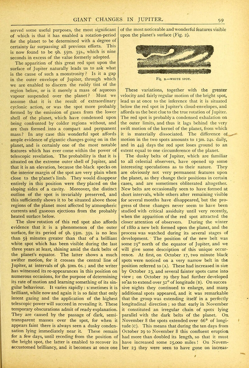 served some useful purposes, the most significant of which is that it has enabled a rotation-period for the planet to be determined with a degree of certainty far surpassing all previous efforts. This is now found to be gh. 55m. 35s., which is nine seconds in excess of the value formerly adopted. The apparition of this great red spot upon the surface of Jupiter naturally leads us to ask what is the cause of such a monstrosity? Is it a gap in the outer envelope of Jupiter, through which we are enabled to discern the ruddy tint of the region below, or is it merely a mass of aqueous vapour suspended over the planet? Must we assume that it is the result of extraordinary cyclonic action, or was the spot more probably formed by the emission of gases from the lower shell of the planet, which have condensed upon being confronted by colder regions without, and are thus formed into a compact and permanent mass ? In any case this wonderful spot affords ample evidence of gigantic changes going on in the planet, and is certainly one of the most notable features which has ever come within the power of telescopic revelation. The probability is that it is situated on the extreme outer shell of Jupiter, and that it is an elevation, because the black specks on the interior margin of the spot are very plain when close to the planet's limb. They would disappear entirely in this position were they placed on the sloping sides of a cavity. Moreover, the distinct outline of the spot is invariably preserved, and this sufficiently shows it to be situated above those regions of the planet most aifected by atmospheric currents and gaseous ejections from the probably heated surface below. The slow rotation of this red spot also affords evidence that it is a phenomenon of the outer surface, for its period of gh. 5Sm. 35s. is no less than minutes greater than that of a briUiant white spot which has been visible during the last three years at least, shining amid the dark belts of the planet's equator. The latter shows a much swifter motion, for it crosses the central line of Jupiter, at intervals of gh. 50m. 6s.; and the writer has witnessed its re-appearances in this position on numerous occasions, for the purpose of determining its rate of motion and learning something of its sin- gular behaviour. It varies rapidly: sometimes it is brilliant, while now and again it is so faint that only intent gazing and the application of the highest telescopic power will succeed in reveahng it. These temporary obscurations admit of ready explanation. They are caused by the passage of dark, semi- transparent masses over the spot, for wk€n it appears faint there is always seen a dusky conden- sation lying immediately near it. These remain for a few days, until receding from the position of the bright spot, the latter is enabled to recover its accustomed brilliancy, and it becomes at once one of the most noticeable and wonderful features visible upon the planet's surface (Fig. 2). Fig 2.—WHITE SPOT. These variations, together with the greater velocity and fairly regular motion of the bright spot, lead us at once to the inference that it is situated below the red spot in Jupiter's cloud-envelopes, and affords us the best clue to the true rotation of Jupiter. The red spot is probably a condensed exhalation on the outer limits, and thus it lags behind the very swift motion of the kernel of the planet, from which it is materially dissociated. The difference of motion in the two spots amounts to 13m. 24s. daily, and in 44I days the red spot loses ground to an extent equal to one circumference of the planet. The dusky belts of Jupiter, which are familiar to all celestial observers, have opened up some interesting speculations as to their nature. They are obviously not very permanent features upon the planet, as they change their positions in certain cases, and are sometimes obliterated altogether. New belts are occasionally seen to have formed at short intervals, while others after remaining visible for several months have disappeared, but the pro- gress of these changes never seem to have been studied with critical assiduity until very recently, when the apparition of the red spot attracted the closer attention of observers. During the winter of 1880 a new belt formed upon the planet, and the process was watched during its several stages of development. The position of the new belt was some 25° north of the equator of Jupiter, and we will give some description of this unique occur- rence. At first, on October 17, two minute black spots were noticed on a very narrow belt in the position referred to (a). These had increased in size by October 23, and several fainter spots came into view ; on October 29 they had further developed so'as to extend over 32° of longitude (b). On succes sive nights they continued to enlarge, and many additional spots appeared, and it was remarkable that the group was extending itself in a perfectly longitudinal direction ; so that early in November it constituted an irregular chain of spots lying parallel with the dark belts of the planet. On November 8 the spots extended over 66° of longi- tude (c). This means that during the ten days from October 29 to November 8 this confluent eruption had more than doubled its length, so that it must have increased some 25,000 miles ! On Novem- ber 23 they were seen to have gone on increas-