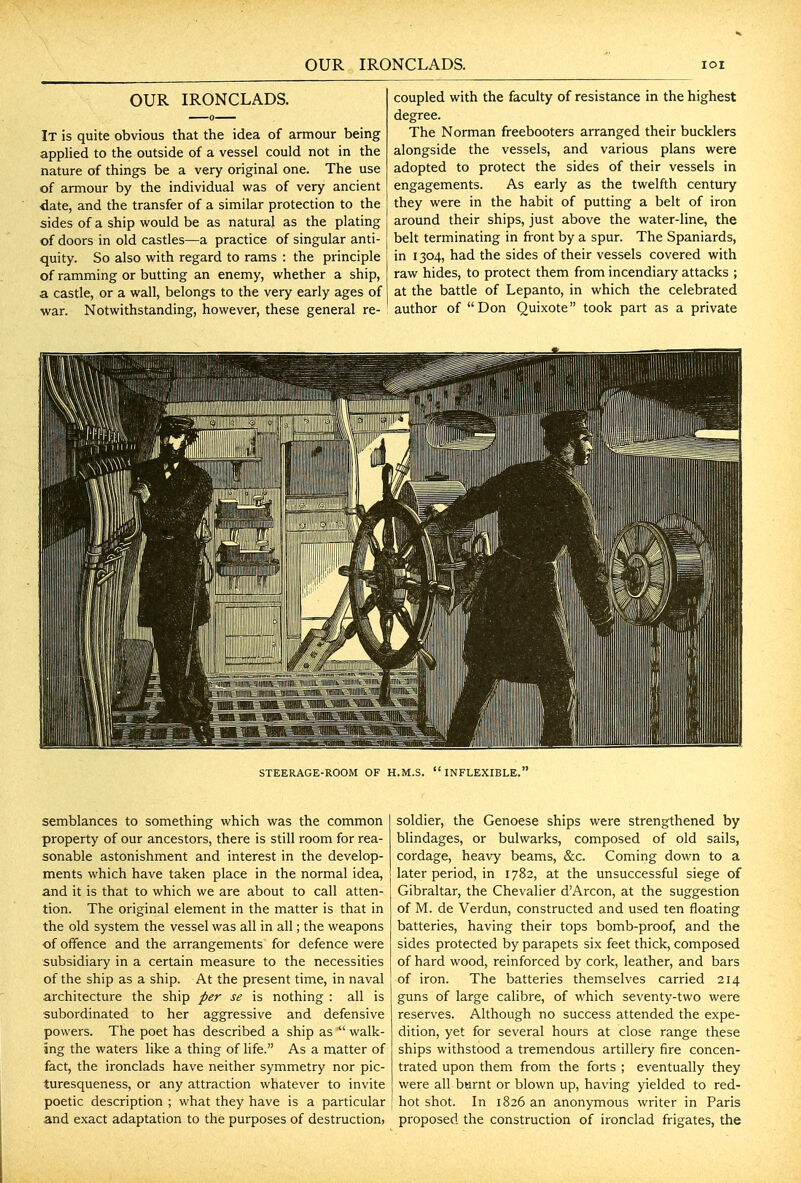 OUR IRONCLADS. It is quite obvious that the idea of armour being applied to the outside of a vessel could not in the nature of things be a very original one. The use of armour by the individual was of very ancient ^ate, and the transfer of a similar protection to the sides of a ship would be as natural as the plating of doors in old castles—a practice of singular anti- quity. So also with regard to rams : the principle of ramming or butting an enemy, whether a ship, a castle, or a wall, belongs to the very early ages of war. Notwithstanding, however, these general re- coupled with the faculty of resistance in the highest degree. The Norman freebooters arranged their bucklers alongside the vessels, and various plans were adopted to protect the sides of their vessels in engagements. As early as the twelfth century they were in the habit of putting a belt of iron around their ships, just above the water-line, the belt terminating in front by a spur. The Spaniards, in 1304, had the sides of their vessels covered with raw hides, to protect them from incendiary attacks ; at the battle of Lepanto, in which the celebrated author of Don Quixote took part as a private semblances to something which was the common property of our ancestors, there is still room for rea- sonable astonishment and interest in the develop- ments which have taken place in the normal idea, and it is that to which we are about to call atten- tion. The original element in the matter is that in the old system the vessel was all in all; the weapons of offence and the arrangements for defence were subsidiary in a certain measure to the necessities of the ship as a ship. At the present time, in naval architecture the ship per se is nothing : all is subordinated to her aggressive and defensive powers. The poet has described a ship as  walk- ing the waters like a thing of life. As a matter of fact, the ironclads have neither symmetry nor pic- turesqueness, or any attraction whatever to invite poetic description ; what they have is a particular and exact adaptation to the purposes of destruction, soldier, the Genoese ships were strengthened by blindages, or bulwarks, composed of old sails, cordage, heavy beams, &c. Coming down to a later period, in 1782, at the unsuccessful siege of Gibraltar, the Chevalier dArcon, at the suggestion of M. de Verdun, constructed and used ten floating batteries, having their tops bomb-proof, and the sides protected by parapets six feet thick, composed of hard wood, reinforced by cork, leather, and bars of iron. The batteries themselves carried 214 guns of large calibre, of which seventy-two were reserves. Although no success attended the expe- dition, yet for several hours at close range these ships withstood a tremendous artillery fire concen- trated upon them from the forts ; eventually they were all burnt or blown up, having yielded to red- hot shot. In 1826 an anonymous writer in Paris proposed the construction of ironclad frigates, the