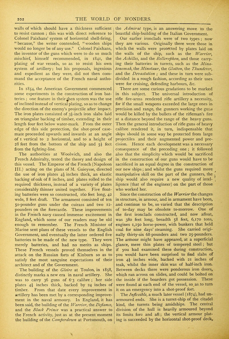 walls of which should have a thickness sufficient to resist cannon ; this was with direct reference to Colonel Paixhans' system of horizontal shell-firing, because, the writer contended, wooden ships would no longer be of any use. Colonel Paixhans, the inventor of the guns which were to do so much mischief, himself recommended, in 1841, the plating of war vessels, so as to resist his own system of artillery; but his proposals, ingenious and expedient as they were, did not then com- mand the acceptance of the French naval autho- rities. In 1854, the American Government commenced some experiments in the construction of iron bat- teries ; one feature in their ^en system was the use of inclined instead of vertical plating, so as to change the direction of the enemy's projectile after impact. The iron plates consisted of 35-inch iron slabs laid on triangular backing of timber, extending in their length four feet below water-mark. From the outer edge of this side protection, the shot-proof case- mate proceeded upwards and inwards at an angle of I vertical to 2 horizontal, and to a height of 28 feet from the bottom of the ship and 55 feet from the fighting-line. The authorities at Woolwich, and also the French Admiralty, tested the theory and design of this vessel. The Emperor of the French (Napoleon III.) acting on the plans of M. Guieysse, directed the use of iron plates 45 inches thick, an elastic backing of oak of 8 inches, and plates rolled to the required thickness, instead of a variety of plates considerably thinner united together. Five float- ing batteries were so constructed, 160 feet long, 42 wide, 8 feet draft. The armament consisted of ten 50-pounder guns under the cuirass and two 12- pounders on the forecastle. These improvements in the French navy caused immense excitement in England, which some of our readers may be old enough to remember. The French Minister of Marine sent plans of these vessels to the English Government, and eventually the latter ordered five batteries to be made of the new type. They were merely batteries, and had no merits as ships. These French vessels proved themselves in the attack on the Russian forts of Kinburn so as to satisfy the most sanguine expectations of their architect and of the Government. The building of the Gloire at Toulon, in 1858, distinctly marks a new era in naval artillery. She was to carry 36 guns of 63 calibre ; her side plates 4^ inches thick, backed by 24 inches of timber. From that date every improvement in artillery has been met by a corresponding improve- ment in the naval armoury. In England, it has been said, the building of the Warrior, the Defiance, and the Black Prince was a practical answer to the French activity, just as at the present moment the building of the Camperdown at Portsmouth, on the Adjniral type, is an answering move to the boastful ship-building of the Italian Government. Our earlier ironclads were of two types ; now they are various. Originally there were those ia which the walls were protected by plates laid oa the walls of the ship, such as the Warrior, the Achilles, and the Betterophon, and those carry- ing their batteries in turrets, such as the Mina- tonomah, the Minotaur, the Glatton, the Thunderer, and the Devastation ; and these in turn were sub- divided in a rough fashion, according as their uses were for cruising, defending harbours, &c. There are some curious gradations to be marked in this subject. The universal introduction of rifle fire-arms rendered rifle artillery a necessity, for if the small weapons exceeded the large ones in precision and range, the gunners working the guns would be killed by the bullets of the rifleman's fire at a distance beyond the range of the heavy guns. Then the general introduction of rifle guns of heavy calibre rendered it, in turn, indispensable that ships should in some way be protected from large projectiles and their augmented power and pre- cision. Hence each development was a necessary consequence of the preceding one ; it followed also that the simplicity which would be sacrificed in the construction of our guns would have to be sacrificed in an equal degree in the construction of our new ships; and whilst the guns required more ^ manipulative skill on the part of the gunners, the ■ ship would also require a new quality of intel- , ligence (that of the engineer) on the part of those who worked her. Since the construction of the Warrior the changes in structure, in armour, and in armament have been> and continue to be, so varied that the description of to-day may be obsolete to-morrow. One of the first ironclads constructed, and now afloat, was 380 feet long, breadth 58 feet, 6,170 tons, engines 1,250 horse-power, with bunkers that held coal for nine days' steaming. She carried origi- nally thirty-six 68-pounders and two 25-pounders. The armour might have appeared, at a superficial glance, mere thin plates of tempered steel; but if you had examined these during construction, you would have been surprised to find slabs of iron 4i inches wide, backed with 21 inches of teak, whilst the inner skin was of half-inch iron. Between decks there were ponderous iron doors, which ran across on slides, and could be bolted on the inside if the boarders got possession. These were found at each end of the vessel, so. as to tura it on an emergency into a shot-proof fort. The Inflexible, a much later vessel (1874), had un- armoured ends. She is a turret-ship of the citadel kind, the turrets being amidships. The central division of the hull is heavily armoured beyond its limits fore and aft; the vertical armour plat- ing is succeeded by the horizontal shot-proof deck.