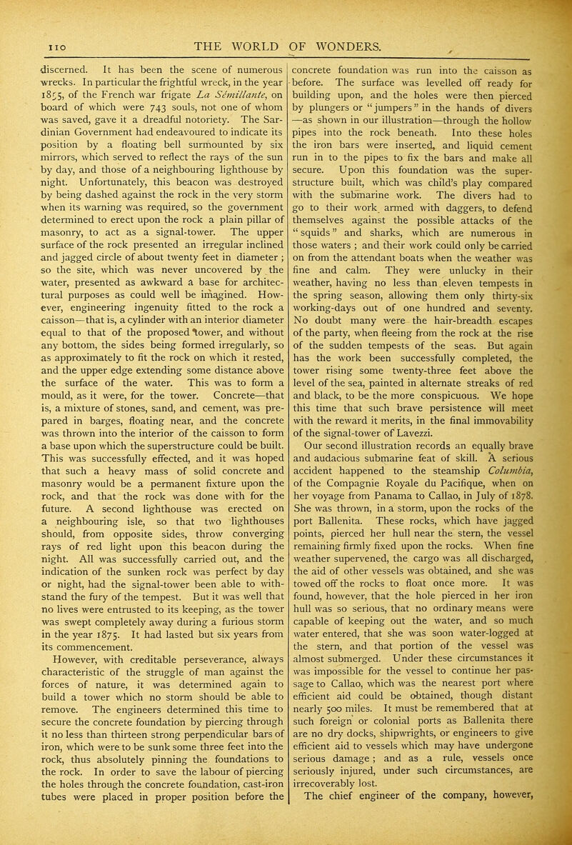 discerned. It has been the scene of numerous wrecks. In particular the frightful wreck, in the year 18^5, of the French war frigate La Semillanie, on board of which were 743 souls, not one of whom was saved, gave it a dreadful notoriety. The Sar- dinian Government had endeavoured to indicate its position by a floating bell surmounted by six mirrors, which served to reflect the rays of the sun by day, and those of a neighbouring lighthouse by night. Unfortunately, this beacon was destroyed by being dashed against the rock in the very storm when its warning was required, so the government determined to erect upon the rock a plain pillar of masonry, to act as a signal-tower. The upper surface of the rock presented an irregular inclined and jagged circle of about twenty feet in diameter ; so the site, which was never uncovered by the water, presented as awkward a base for architec- tural purposes as could well be im^ined. How- ever, engineering ingenuity fitted to the rock a caisson—that is, a cylinder with an interior diameter equal to that of the proposed \ower, and without any bottom, the sides being formed irregularly, so as approximately to fit the rock on which it rested, and the upper edge extending some distance above the surface of the water. This was to form a mould, as it were, for the tower. Concrete—that is, a mixture of stones, sand, and cement, was pre- pared in barges, floating near, and the concrete was thrown into the interior of the caisson to form a base upon which the superstructure could be built. This was successfully effected, and it was hoped that such a heavy mass of solid concrete and masonry would be a permanent fixture upon the rock, and that the rock was done with for the future. A second lighthouse was erected on a neighbouring isle, so that two lighthouses should, from opposite sides, throw converging rays of red light upon this beacon during the night. All was successfully carried out, and the indication of the sunken rock was perfect by day or night, had the signal-tower been able to with- stand the fury of the tempest. But it was well that no lives were entrusted to its keeping, as the tower was swept completely away during a furious storm in the year 1875. It had lasted but six years from its commencement. However, with creditable perseverance, always characteristic of the struggle of man against the forces of nature, it was determined again to build a tower which no storm should be able to remove. The engineers determined this time to secure the concrete foundation by piercing through it no less than thirteen strong perpendicular bars of iron, which were to be sunk some three feet into the rock, thus absolutely pinning the foundations to the rock. In order to save the labour of piercing the holes through the concrete foundation, cast-iron tubes were placed in proper position before the concrete foundation was run into the caisson as before. The surface was levelled off ready for building upon, and the holes were then pierced by plungers or  jumpers  in the hands of divers —as shown in our illustration—through the hollow pipes into the rock beneath. Into these holes the iron bars were inserted, and liquid cement run in to the pipes to fix the bars and make all secure. Upon this foundation was the super- structure built, which was child's play compared with the submarine work. The divers had to go to their work armed with daggers, to defend themselves against the possible attacks of the  squids and sharks, which are numerous in those waters ; and tlieir work could only be carried on from the attendant boats when the weather was fine and calm. They were unlucky in their weather, having no less than eleven tempests in the spring season, allowing them only thirty-six working-days out of one hundred and seventy. No doubt many were the hair-breadth escapes of the party, when fleeing from the rock at the rise of the sudden tempests of the seas. But again has the work been successfully completed, the tower rising some twenty-three feet above the level of the sea, painted in alternate streaks of red and black, to be the more conspicuous. We hope this time that such brave persistence will meet with the reward it merits, in the final immovability of the signal-tower of Lavezzi. Our second illustration records an equally brave and audacious submarine feat of skill. A serious accident happened to the steamship Columbia, of the Compagnie Royale du Pacifique, when on her voyage from Panama to Callao, in July of 1878. She was thrown, in a storm, upon the rocks of the port Ballenita. These rocks, which have jagged points, pierced her hull near the stern, the vessel remaining firmly fixed upon the rocks. When fine weather supervened, the cargo was all discharged, the aid of other vessels was obtained, and she was towed off the rocks to float once more. It was found, however, that the hole pierced in her iron hull was so serious, that no ordinary means were capable of keeping out the water, and so much water entered, that she was soon water-logged at the stern, and that portion of the vessel was almost submerged. Under these circumstances it was impossible for the vessel to continue her pas- sage to Callao, which was the nearest port where efficient aid could be obtained, though distant nearly 500 miles. It must be remembered that at such foreign or colonial ports as Ballenita there are no dry docks, shipwrights, or engineers to give efficient aid to vessels which may have undergone serious damage; and as a rule, vessels once seriously injured, under such circumstances, are irrecoverably lost. The chief engineer of the company, however,
