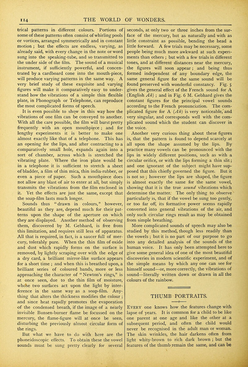 trical patterns in different colours. Portions of some of these patterns often consist of whirling pools or vortices, arranged symmetrically and in constant motion ; but the effects are endless, varying, as already said, with every change in the note or word sung into the speaking-tube, and so transmitted to the under side of the film. The sound of a musical instrument, if sufficiently powerful, and concen- trated by a cardboard cone into the mouth-piece, will produce varying patterns in the same way. A very brief study of these exquisite and varying figures will make it comparatively easy to under- stand how the vibrations of a simple thin flexible plate, in Phonograph or Telephone, can reproduce the most complicated forms of speech. It is even possible to show in this way how the vibrations of one film can be conveyed to another. With all the care possible, the film will burst pretty frequently with an open mouthpiece ; and for lengthy experiments it is better to make one almost exactly like that of a telephone. This has an opening for the lips, and after contracting to a comparatively small hole, expands again into a sort of chamber, across which is stretched the vibrating plate. Where the iron plate would be in a telephone it is sufficient to stretch a sheet of bladder, a film of thin mica, thin india-rubber, or even a piece of paper. Such a mouthpiece does not allow any blast of air to enter at all, but simply transmits the vibrations from the film enclosed in it. Yet the effects are just the same, except that the soap-film lasts much longer. Sounds thus  drawn in colours, however, beautiful as they are, depend much for their pat- terns upon the shape of the aperture on which they are displayed. Another method of observing them, discovered by M. Gebhard, is free from this limitation, and requires still less of apparatus. All that is required, in fact, is a saucer full of mer- cury, tolerably pure. When the thin film of oxide and dust which rapidly forms on the surface is removed, by lightly scraping over with the edge of a dry card, a brilliant mirror-like surface appears for a short time ; and when this is breathed upon, a brilliant series of coloured bands, more or less approaching the character of  Newton's rings, is at once seen, due to the thin film of moisture, who^e two surfaces act upon the light by inter- ference in the same way as a soap-film. Any- thing that alters the thickness modifies the colour ; and since heat rapidly promotes the evaporation ■of the condensed breath, if the image of a nearly invisible Bunsen-burner flame be focussed on the mercury, the flame-figure will at once be seen, disturbing the previously almost circular form of the rings. But what we have to do with here are the phoneidoscopic effects. To obtain these the vowel sounds must be sung pretty clearly for several seconds, at only two or three inches from the sur- face of the mercury, but as naturally and with as little constraint as possible, bending the head a little forward. A few trials may be necessary, some people being much more awkward at such experi- ments than others ; but with a few trials in different tones, and at different distances near the mercury, the figures will soon appear; and being thus formed independent of any boundary edge, the same general figure for the same sound will be found preserved with wonderful constancy. Fig. 5 gives the general effect of the French sound for A (English Ah) ; and in Fig. 6 M. Gebhard gives the constant figures for the principal vowel sounds according to the French pronunciation. The com- phcated figure for A {Ah) is very noticeable,'and very singular, and corresponds well with the com- phcated sound which the student can discover in the voice. Another very curious thing about these figures is, that the pattern is found to depend scarcely at all upon the shape assumed by the lips. By practice many vowels can be pronounced with the lips in widely different positions, such as with a circular orifice, or with the lips forming a thin slit; and one ignorant of the subject might have sup- posed that this chiefly governed the figure. But it is not so ; however the lips are shaped, the figure is almost exactly the same for the same vowel, showing that it is the true sound vibrations which determine the matter; The only thing to observe particularly is, that if the vowel be sung too gently, or too far off, its formative power seems rapidly converted into general vibrations of the air, and only such circular rings result as may be obtained from simple breathing. More complicated sounds of speech may also be studied by this method, though less readily than the vowels ; but it is no part of our purpose to go into any detailed analysis of the sounds of the human voice. It has only been attempted here to give some general idea of one of the most beautiful discoveries in modern scientific experiment, and of the simple means by which any one can see for himself sound—or, more correctly, the vibrations of sound—literally written down or drawn in all the colours of the rainbow. THUMB PORTRAITS. Every one knows how the features change with lapse of years. It is common for a child to be like one parent at one age and like the other at a subsequent period, and often the child would never be recognised in the adult man or woman. The skin wrinkles, the hair darkens often from light whity-brown to rich dark brown ; but the features of the thumb remain the same, and can be