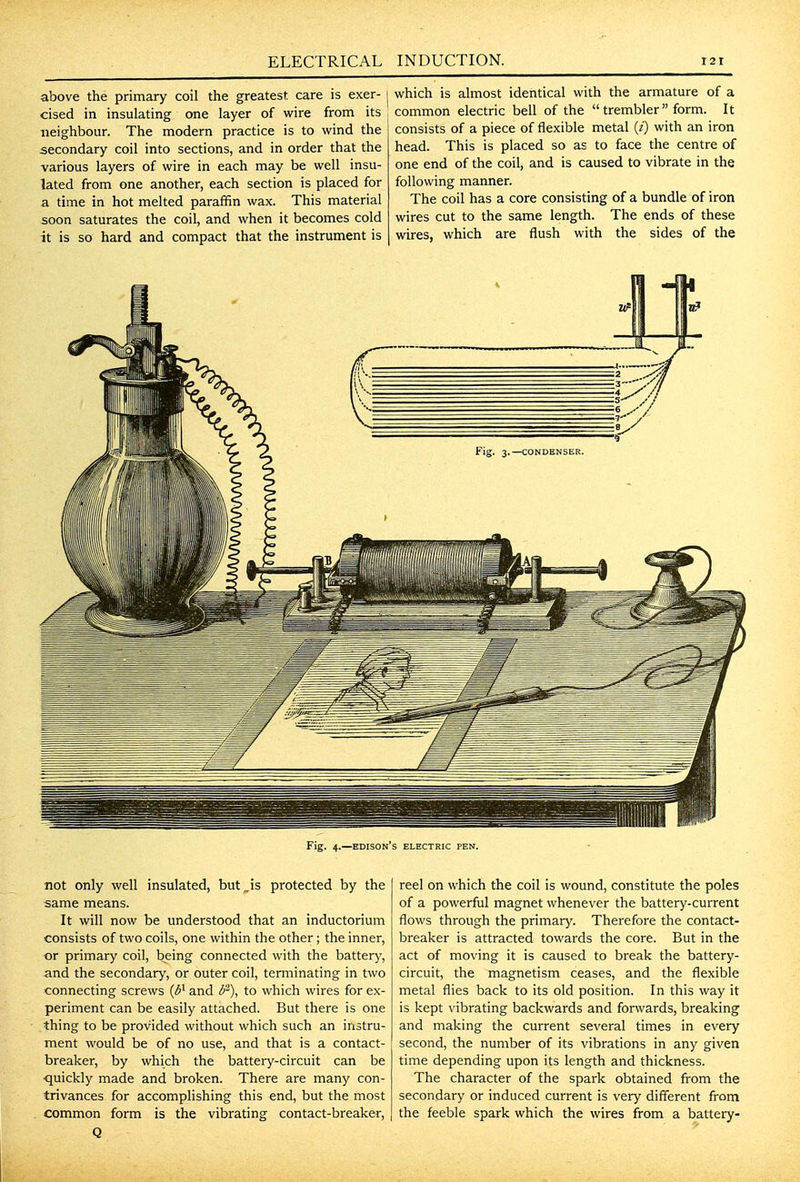 above the primary coil the greatest care is exer- cised in insulating one layer of wire from its neighbour. The modern practice is to wind the secondary coil into sections, and in order that the various layers of wire in each may be well insu- lated from one another, each section is placed for a time in hot melted paraffin wax. This material soon saturates the coil, and when it becomes cold it is so hard and compact that the instrument is which is almost identical with the armature of a common electric bell of the  trembler  form. It consists of a piece of flexible metal (i) with an iron head. This is placed so as to face the centre of one end of the coil, and is caused to vibrate in the following manner. The coil has a core consisting of a bundle of iron wires cut to the same length. The ends of these wires, which are flush with the sides of the not only well insulated, but^is protected by the same means. It will now be understood that an inductorium consists of two coils, one within the other; the inner, or primary coil, being connected with the battery, and the secondary, or outer coil, terminating in two connecting screws {6^ and 6^), to which wires for ex- periment can be easily attached. But there is one thing to be provided without which such an instru- ment would be of no use, and that is a contact- breaker, by which the battery-circuit can be quickly made and broken. There are many con- trivances for accomplishing this end, but the most common form is the vibrating contact-breaker, Q reel on which the coil is wound, constitute the poles of a powerful magnet whenever the battery-current flows through the primary. Therefore the contact- breaker is attracted towards the core. But in the act of moving it is caused to break the battery- circuit, the magnetism ceases, and the flexible metal flies back to its old position. In this way it is kept vibrating backwards and forwards, breaking and making the current several times in every second, the number of its vibrations in any given time depending upon its length and thickness. The character of the spark obtained from the secondary or induced current is very different from the feeble spark which the wires from a battery-