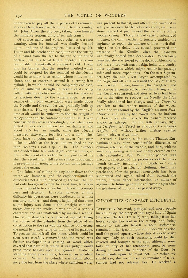 undertaken to pay all the expenses of its removal, it was at length resolved to bring it to this country, Mr. John Dixon, the engineer, taking upon himself the immense responsibility of its safe transit. Of course, many and various schemes were not wanting, when its removal was finally decided upon ; and one of the projects discussed by Mr. Dixon and his brother and coadjutor was the cutting of a canal from the sea to the site of the buried' obelisk ; but this he at length decided to be im- practicable. Eventually it appeared to Mr. Dixon and his brother that the simplest method which could be adopted for the removal of the Needle would be to allow it to remain where it lay on the shore, and to construct around it a strong iron cylinder, in which it could be completely enclosed, and of sufficient strength to permit of its being rolled, with the obelisk inside it, from the place of its erection down to the water's edge. In pur- suance of this plan excavations were made about the Needle, and the cylinder was gradually built up to enclose it. Having carefully calculated what vol- ume of air would be sufficient to float the weight of the cylinder and the contained monolith, Mr. Dixon constructed his vessel accordingly ; and when com- pleted it was about fifteen feet in diameter, and about Ii6 feet in length, while the Needle measured sixty-eight feet five and a half inches from base to point, and about seven feet seven inches in width at the base, and weighed no less than 186 tons 7 cwt. i qr. 11 lb. The cylinder was divided into ten water-tight compartments, so that in the event of accident to one portion of the shell the vessel might still retain sufficient buoyancy to prevent it from going to the bottom on its passage across the ocean. The labour of rolling this cylinder down to the water was immense, and the engineei'-found his difficulties not a little increased by the fact that he had only foreign workmen to assist him, to whom it was impossible to convey his orders with prompt- ness and decision. In spite, however, of this difficulty his operations were conducted in a most masterly manner ; and though he judged that some slight injury was done to the air-tight compart- ments during the works, it was not of a serious character, and was unattended by injurious results. One of the dangers to be guarded against during the course of the cylinder from the place of its construction to the sea was the chance of piercings the metal by stones lying on the line of its passage. To prevent this risk all the stones which could be seen were carefully removed, and the vessel was further enveloped in a coating of wood, which covered that part of it which it was judged would press most heavily upon the ground. Notwith- standing these precautions, however, an accident occurred. When the cylinder was within about sixty-five feet from the place where sufficient water was present to float it, and after it had travelled in safety across some 650 feet of sandy shore, an unseen stone pierced it just beyond the extremity of the wooden casing. Though already partly submerged in water, the calm weather fortunately enabled the engineer to repair the damage without much diffi- culty ; but the delay thus caused prevented the presence of the Khedive when the Cleopatra was finally floated into deep water. When fairly launched she was towed to the docks at Alexandria, and there fitted with mast, cabin, helm, and sundry other appliances which might render her passage safer and more expeditious. On the 21st Septem- ber, 1877, she finally left Egypt, accompanied by the Olga, and all went well until the Bay of Biscay was reached. There, however, the Cleopatra and her convoy encountered bad weather, during which they became separated, and after six lives had been lost in the effort to recover the Needle, the Olga finally abandoned her charge, and the Cleopatra was left to the tender mercies of the waves. Later, she was found by the English steamer Fitz- Maurice, and was by her towed into the harbour of Ferrol, for which service the owners received ;^2,ooo as salvage. On the i6th January, 1878, the Cleopatra left Ferrol in charge of the steamer Anglia, and without further mishap reached London eleven days later. Arrived in London, a site on the Thames Em- bankment was, after considerable differences of opinion, selected for the Needle, and here, with no small engineering skill, it was finally erected on the 12th September, 1878. Within the pedestal was placed a collection of the productions of the nine- teenth century, including a Bradshaw, some newspapers, and articles of clothing, which may perchance, after the present metropolis has been submerged and again raised from beneath the waters, furnish either information or matter of argument to future generations of savants ages after the greatness of London has passed away. CURIOSITIES OF COURT ETIQUETTE. Everybody has read, perhaps,^ and most people incredulously, the story of that royal lady of Spain (she was Charles II.'s wife) who, falling from her horse, caught her foot in the stirrup, and, being unable to extricate herself without assistance, remained in her ignominious and indecent position until the grand equerry, whose duty it was to assist the royal lady on such occasions, could te dis- covered and brought to the spot, although some forty or fifty of her attendants stood by, none daring to violate the etiquette of the Court by laying hands upon the royal foot. Or rather, we should say, she would have so remained if a by- stander had not released her. He received a