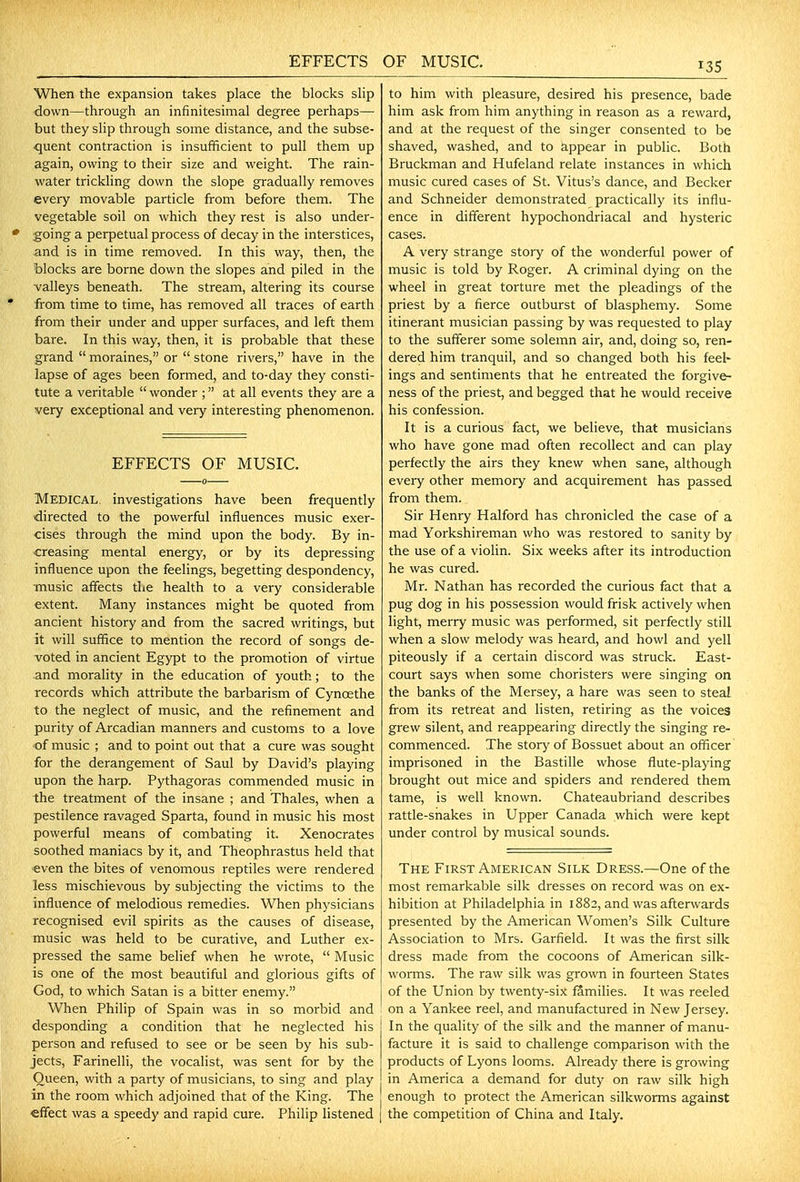 EFFECTS OF MUSIC. When the expansion takes place the blocks slip ■down—through an infinitesimal degree perhaps— but they slip through some distance, and the subse- quent contraction is insufficient to pull them up again, owing to their size and weight. The rain- water trickling down the slope gradually removes every movable particle from before them. The vegetable soil on which they rest is also under- going a perpetual process of decay in the interstices, and is in time removed. In this way, then, the blocks are borne down the slopes and piled in the valleys beneath. The stream, altering its course from time to time, has removed all traces of earth from their under and upper surfaces, and left them bare. In this way, then, it is probable that these grand  moraines, or  stone rivers, have in the lapse of ages been formed, and to-day they consti- tute a veritable  wonder ; at all events they are a very exceptional and very interesting phenomenon. EFFECTS OF MUSIC. Medical, investigations have been frequently directed to the powerful influences music exer- cises through the mind upon the body. By in- creasing mental energy, or by its depressing influence upon the feelings, begetting despondency, music affects the health to a very considerable extent. Many instances might be quoted from ancient history and from the sacred writings, but it will suffice to mention the record of songs de- voted in ancient Egypt to the promotion of virtue and morality in the education of youth; to the records which attribute the barbarism of Cynoethe to the neglect of music, and the refinement and purity of Arcadian manners and customs to a love of music ; and to point out that a cure was sought for the derangement of Saul by David's playing upon the harp. Pythagoras commended music in the treatment of the insane ; and Thales, when a pestilence ravaged Sparta, found in music his most powerful means of combating it. Xenocrates soothed maniacs by it, and Theophrastus held that even the bites of venomous reptiles were rendered less mischievous by subjecting the victims to the influence of melodious remedies. When physicians recognised evil spirits as the causes of disease, music was held to be curative, and Luther ex- pressed the same belief when he wrote,  Music is one of the most beautiful and glorious gifts of God, to which Satan is a bitter enemy. When Philip of Spain was in so morbid and desponding a condition that he neglected his person and refused to see or be seen by his sub- jects, Farinelli, the vocalist, was sent for by the Queen, with a party of musicians, to sing and play in the room which adjoined that of the King. The efifect was a speedy and rapid cure. Philip listened to him with pleasure, desired his presence, bade him ask from him anything in reason as a reward, and at the request of the singer consented to be shaved, washed, and to appear in public. Both Bruckman and Hufeland relate instances in which music cured cases of St. Vitus's dance, and Becker and Schneider demonstrated practically its influ- ence in different hypochondriacal and hysteric cases. A very strange story of the wonderful power of music is told by Roger. A criminal dying on the wheel in great torture met the pleadings of the priest by a fierce outburst of blasphemy. Some itinerant musician passing by was requested to play to the sufferer some solemn air, and, doing so, ren- dered him tranquil, and so changed both his feel» ings and sentiments that he entreated the forgive- ness of the priest, and begged that he would receive his confession. It is a curious fact, we believe, that musicians who have gone mad often recollect and can play perfectly the airs they knew when sane, although every other memory and acquirement has passed from them. Sir Henry Halford has chronicled the case of a mad Yorkshireman who was restored to sanity by the use of a violin. Six weeks after its introduction he was cured. Mr. Nathan has recorded the curious fact that a pug dog in his possession would frisk actively when light, merry music was performed, sit perfectly still when a slow melody was heard, and howl and yell piteously if a certain discord was struck. East- court says when some choristers were singing on the banks of the Mersey, a hare was seen to steal from its retreat and listen, retiring as the voices grew silent, and reappearing directly the singing re- commenced. The story of Bossuet about an officer imprisoned in the Bastille whose flute-playing brought out mice and spiders and rendered them tame, is well known. Chateaubriand describes rattle-snakes in Upper Canada which were kept under control by musical sounds. The First American Silk Dress.—One of the most remarkable silk dresses on record was on ex- hibition at Philadelphia in 1882, and was afterwards presented by the American Women's Silk Culture Association to Mrs. Garfield. It was the first silk dress made from the cocoons of American silk- worms. The raw silk was grown in fourteen States of the Union by twenty-six families. It was reeled on a Yankee reel, and manufactured in New Jersey. I In the quality of the silk and the manner of manu- facture it is said to challenge comparison with the products of Lyons looms. Already there is growing in America a demand for duty on raw silk high enough to protect the American silkworms against I the competition of China and Italy.