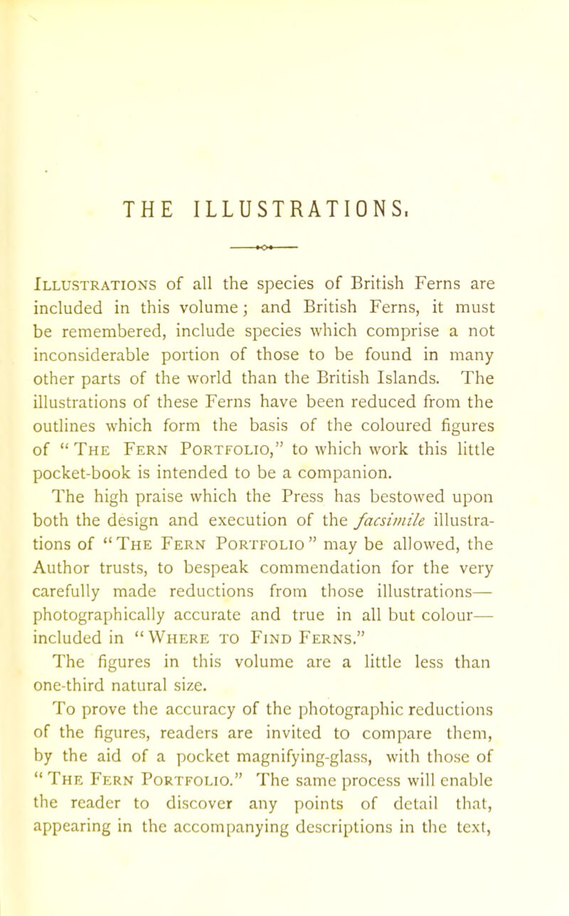 THE ILLUSTRATIONS, Illustrations of all the species of British Ferns are included in this volume; and British Ferns, it must be remembered, include species which comprise a not inconsiderable portion of those to be found in many other parts of the world than the British Islands. The illustrations of these Ferns have been reduced from the outlines which form the basis of the coloured figures of  The Fern Portfolio, to which work this little pocket-book is intended to be a companion. The high praise which the Press has bestowed upon both the design and execution of the facsimile illustra- tions of The Fern Portfolio may be allowed, the Author trusts, to bespeak commendation for the very carefully made reductions from those illustrations— photographically accurate and true in all but colour— included in Where to Find Ferns. The figures in this volume are a little less than one-third natural size. To prove the accuracy of the photographic reductions of the figures, readers are invited to compare them, by the aid of a pocket magnifying-glass, with those of  The Fern Portfolio. The same process will enable the reader to discover any points of detail that, appearing in the accompanying descriptions in the text,