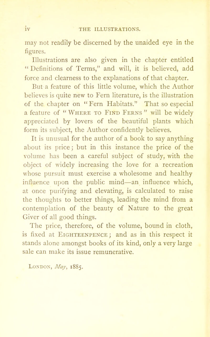 may not readily be discerned by the unaided eye in the figures. Illustrations are also given in the chapter entitled  Definitions of Terms, and will, it is believed, add force and clearness to the explanations of that chapter. But a feature of this little volume, which the Author believes is quite new to Fern literature, is the illustration of the chapter on  Fern Habitats. That so especial a feature of  Where to Find Ferns  will be widely appreciated by lovers of the beautiful plants which form its subject, the Author confidently believes. It is unusual for the author of a book to say anything about its price; but in this instance the price of the volume has been a careful subject of study, with the object of widely increasing the love for a recreation whose pursuit must exercise a wholesome and healthy influence upon the public mind—an influence which, at once puiifying and elevating, is calculated to raise the thoughts to better things, leading the mind from a contemplation of the beauty of Nature to the great Giver of all good things. The price, therefore, of the volume, bound in cloth, is fixed at Eighteenpence ; and as in this respect it stands alone amongst books of its kind, only a very large sale can make its issue remunerative. London, A/ay, 18S5.